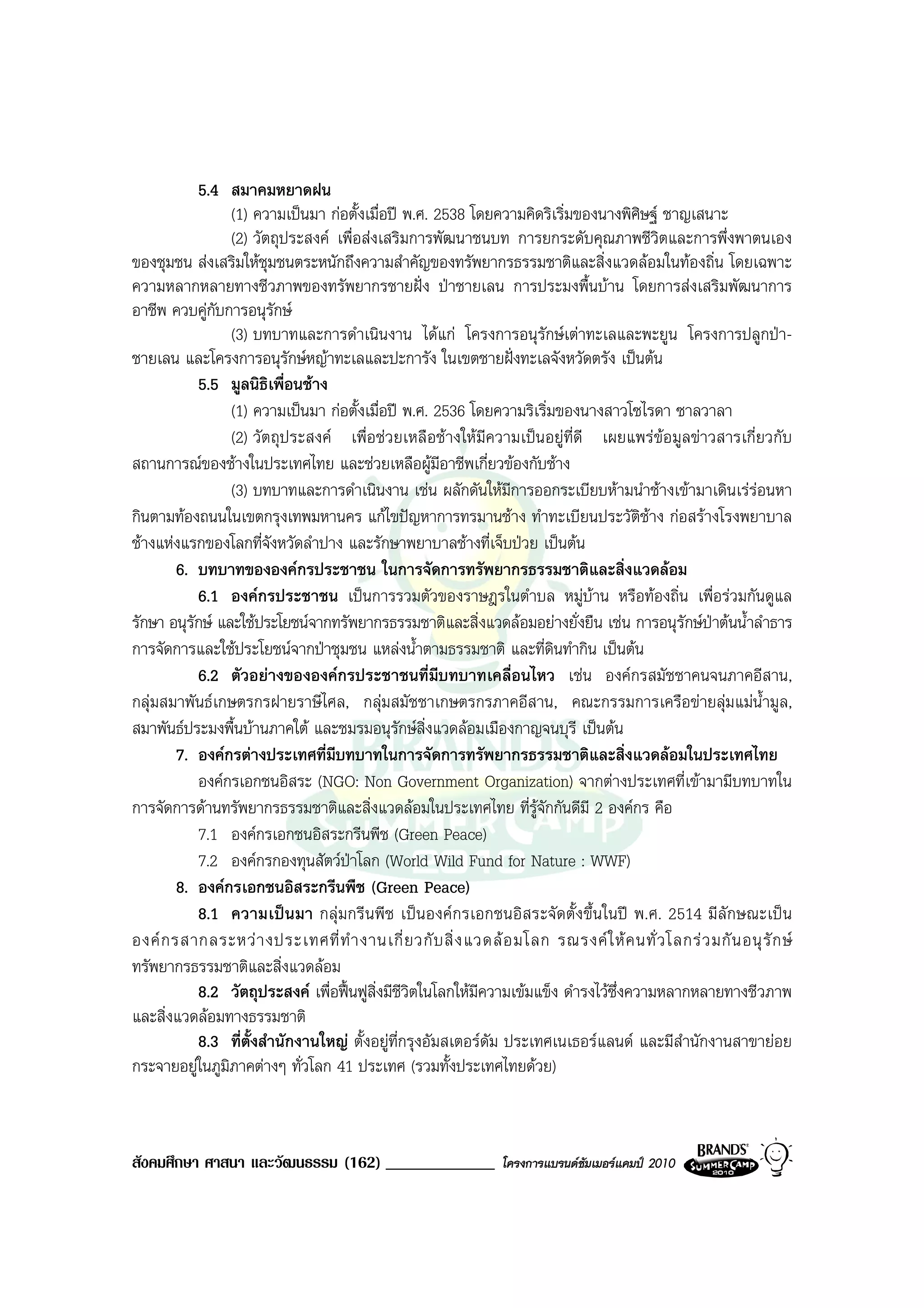 5.4 สมาคมหยาดฝน
                  (1) ความเปนมา กอตั้งเมื่อป พ.ศ. 2538 โดยความคิดริเริ่มของนางพิศิษฐ ชาญเสนาะ
                  (2) วัตถุประสงค เพื่อสงเสริมการพัฒนาชนบท การยกระดับคุณภาพชีวิตและการพึ่งพาตนเอง
ของชุมชน สงเสริมใหชุมชนตระหนักถึงความสําคัญของทรัพยากรธรรมชาติและสิ่งแวดลอมในทองถิ่น โดยเฉพาะ
ความหลากหลายทางชีวภาพของทรัพยากรชายฝง ปาชายเลน การประมงพื้นบาน โดยการสงเสริมพัฒนาการ
อาชีพ ควบคูกบการอนุรกษ
                ั           ั
                  (3) บทบาทและการดําเนินงาน ไดแก โครงการอนุรักษเตาทะเลและพะยูน โครงการปลูกปา-
ชายเลน และโครงการอนุรักษหญาทะเลและปะการัง ในเขตชายฝงทะเลจังหวัดตรัง เปนตน
             5.5 มูลนิธเพื่อนชาง
                          ิ
                  (1) ความเปนมา กอตั้งเมื่อป พ.ศ. 2536 โดยความริเริ่มของนางสาวโซไรดา ซาลวาลา
                  (2) วัตถุประสงค เพื่อชวยเหลือชางใหมีความเปนอยูที่ดี เผยแพรขอมูลขาวสารเกี่ยวกับ
สถานการณของชางในประเทศไทย และชวยเหลือผูมอาชีพเกี่ยวของกับชาง
                                                        ี
                  (3) บทบาทและการดําเนินงาน เชน ผลักดันใหมีการออกระเบียบหามนําชางเขามาเดินเรรอนหา
กินตามทองถนนในเขตกรุงเทพมหานคร แกไขปญหาการทรมานชาง ทําทะเบียนประวัติชาง กอสรางโรงพยาบาล
ชางแหงแรกของโลกที่จังหวัดลําปาง และรักษาพยาบาลชางที่เจ็บปวย เปนตน
        6. บทบาทขององคกรประชาชน ในการจัดการทรัพยากรธรรมชาติและสิ่งแวดลอม
             6.1 องคกรประชาชน เปนการรวมตัวของราษฎรในตําบล หมูบาน หรือทองถิ่น เพื่อรวมกันดูแล
รักษา อนุรกษ และใชประโยชนจากทรัพยากรธรรมชาติและสิ่งแวดลอมอยางยั่งยืน เชน การอนุรักษปาตนน้ําลําธาร
           ั
การจัดการและใชประโยชนจากปาชุมชน แหลงน้ําตามธรรมชาติ และที่ดินทํากิน เปนตน
             6.2 ตัวอยางขององคกรประชาชนที่มีบทบาทเคลื่อนไหว เชน องคกรสมัชชาคนจนภาคอีสาน,
กลุมสมาพันธเกษตรกรฝายราษีไศล, กลุมสมัชชาเกษตรกรภาคอีสาน, คณะกรรมการเครือขายลุมแมน้ํามูล,
สมาพันธประมงพื้นบานภาคใต และชมรมอนุรักษสิ่งแวดลอมเมืองกาญจนบุรี เปนตน
        7. องคกรตางประเทศที่มีบทบาทในการจัดการทรัพยากรธรรมชาติและสิ่งแวดลอมในประเทศไทย
             องคกรเอกชนอิสระ (NGO: Non Government Organization) จากตางประเทศที่เขามามีบทบาทใน
การจัดการดานทรัพยากรธรรมชาติและสิ่งแวดลอมในประเทศไทย ที่รูจักกันดีมี 2 องคกร คือ
             7.1 องคกรเอกชนอิสระกรีนพีช (Green Peace)
             7.2 องคกรกองทุนสัตวปาโลก (World Wild Fund for Nature : WWF)
        8. องคกรเอกชนอิสระกรีนพืช (Green Peace)
             8.1 ความเปนมา กลุมกรี นพีช เปนองค กรเอกชนอิสระจัดตั้ง ขึ้นในป พ.ศ. 2514 มีลักษณะเป น
องค ก รสากลระหว า งประเทศที่ ทํ า งานเกี่ ย วกั บ สิ่ ง แวดล อ มโลก รณรงค ใ ห ค นทั่ ว โลกร ว มกั น อนุ รั ก ษ
ทรัพยากรธรรมชาติและสิ่งแวดลอม
             8.2 วัตถุประสงค เพื่อฟนฟูสิ่งมีชีวตในโลกใหมีความเขมแข็ง ดํารงไวซ่งความหลากหลายทางชีวภาพ
                                                  ิ                                 ึ
และสิ่งแวดลอมทางธรรมชาติ
             8.3 ที่ตั้งสํานักงานใหญ ตั้งอยูท่ีกรุงอัมสเตอรดัม ประเทศเนเธอรแลนด และมีสํานักงานสาขายอย
กระจายอยูในภูมิภาคตางๆ ทั่วโลก 41 ประเทศ (รวมทั้งประเทศไทยดวย)



สังคมศึกษา ศาสนา และวัฒนธรรม (162) _____________                 โครงการแบรนดซัมเมอรแคมป 2010
 