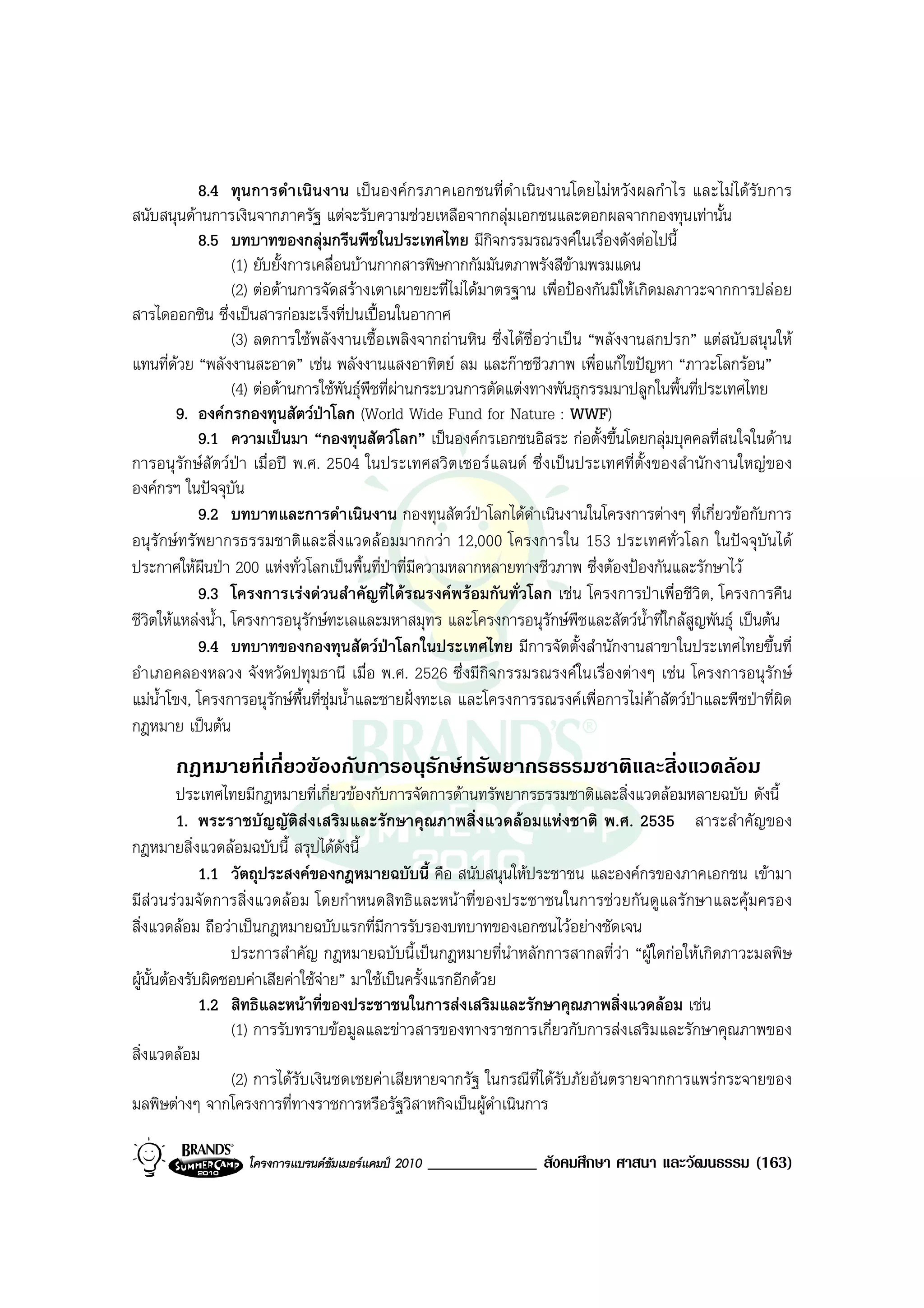 8.4 ทุนการดําเนินงาน เปนองคกรภาคเอกชนที่ดําเนินงานโดยไมหวังผลกําไร และไมไดรับการ
สนับสนุนดานการเงินจากภาครัฐ แตจะรับความชวยเหลือจากกลุมเอกชนและดอกผลจากกองทุนเทานั้น
            8.5 บทบาทของกลุมกรีนพีชในประเทศไทย มีกิจกรรมรณรงคในเรื่องดังตอไปนี้
                   (1) ยับยั้งการเคลื่อนบานกากสารพิษกากกัมมันตภาพรังสีขามพรมแดน
                   (2) ตอตานการจัดสรางเตาเผาขยะที่ไมไดมาตรฐาน เพื่อปองกันมิใหเกิดมลภาวะจากการปลอย
สารไดออกซิน ซึ่งเปนสารกอมะเร็งที่ปนเปอนในอากาศ
                   (3) ลดการใชพลังงานเชื้อเพลิงจากถานหิน ซึ่งไดชื่อวาเปน “พลังงานสกปรก” แตสนับสนุนให
แทนที่ดวย “พลังงานสะอาด” เชน พลังงานแสงอาทิตย ลม และกาซชีวภาพ เพื่อแกไขปญหา “ภาวะโลกรอน”
                   (4) ตอตานการใชพันธุพืชที่ผานกระบวนการตัดแตงทางพันธุกรรมมาปลูกในพื้นที่ประเทศไทย
         9. องคกรกองทุนสัตวปาโลก (World Wide Fund for Nature : WWF)
            9.1 ความเปนมา “กองทุนสัตวโลก” เปนองคกรเอกชนอิสระ กอตั้งขึ้นโดยกลุมบุคคลที่สนใจในดาน
การอนุรักษสัตวปา เมื่อป พ.ศ. 2504 ในประเทศสวิตเซอรแลนด ซึ่งเปนประเทศที่ตั้งของสํานักงานใหญของ
องคกรฯ ในปจจุบัน
            9.2 บทบาทและการดําเนินงาน กองทุนสัตวปาโลกไดดําเนินงานในโครงการตางๆ ที่เกี่ยวขอกับการ
อนุรักษทรัพยากรธรรมชาติและสิ่งแวดลอมมากกวา 12,000 โครงการใน 153 ประเทศทั่วโลก ในปจจุบันได
ประกาศใหผืนปา 200 แหงทั่วโลกเปนพื้นที่ปาที่มีความหลากหลายทางชีวภาพ ซึ่งตองปองกันและรักษาไว
            9.3 โครงการเรงดวนสําคัญที่ไดรณรงคพรอมกันทั่วโลก เชน โครงการปาเพื่อชีวิต, โครงการคืน
ชีวิตใหแหลงน้ํา, โครงการอนุรักษทะเลและมหาสมุทร และโครงการอนุรักษพืชและสัตวน้ําที่ใกลสูญพันธุ เปนตน
            9.4 บทบาทของกองทุนสัตวปาโลกในประเทศไทย มีการจัดตั้งสํานักงานสาขาในประเทศไทยขึ้นที่
อําเภอคลองหลวง จังหวัดปทุมธานี เมื่อ พ.ศ. 2526 ซึ่งมีกิจกรรมรณรงคในเรื่องตางๆ เชน โครงการอนุรักษ
แมน้ําโขง, โครงการอนุรักษพื้นที่ชุมน้ําและชายฝงทะเล และโครงการรณรงคเพื่อการไมคาสัตวปาและพืชปาที่ผิด
กฎหมาย เปนตน
       กฎหมายที่เกี่ยวของกับการอนุรักษทรัพยากรธรรมชาติและสิ่งแวดลอม
          ประเทศไทยมีกฎหมายที่เกี่ยวของกับการจัดการดานทรัพยากรธรรมชาติและสิ่งแวดลอมหลายฉบับ ดังนี้
          1. พระราชบัญญัติสงเสริมและรักษาคุณภาพสิ่งแวดลอมแหงชาติ พ.ศ. 2535 สาระสําคัญของ
กฎหมายสิ่งแวดลอมฉบับนี้ สรุปไดดังนี้
              1.1 วัตถุประสงคของกฎหมายฉบับนี้ คือ สนับสนุนใหประชาชน และองคกรของภาคเอกชน เขามา
มีสวนรวมจัดการสิ่งแวดลอม โดยกําหนดสิทธิและหนาที่ของประชาชนในการชวยกันดูแลรักษาและคุมครอง
สิ่งแวดลอม ถือวาเปนกฎหมายฉบับแรกที่มีการรับรองบทบาทของเอกชนไวอยางชัดเจน
                  ประการสําคัญ กฎหมายฉบับนี้เปนกฎหมายที่นําหลักการสากลที่วา “ผูใดกอใหเกิดภาวะมลพิษ
ผูนั้นตองรับผิดชอบคาเสียคาใชจาย” มาใชเปนครั้งแรกอีกดวย
              1.2 สิทธิและหนาที่ของประชาชนในการสงเสริมและรักษาคุณภาพสิ่งแวดลอม เชน
                  (1) การรับทราบขอมูลและขาวสารของทางราชการเกี่ยวกับการสงเสริมและรักษาคุณภาพของ
สิ่งแวดลอม
                  (2) การไดรับเงินชดเชยคาเสียหายจากรัฐ ในกรณีที่ไดรับภัยอันตรายจากการแพรกระจายของ
มลพิษตางๆ จากโครงการที่ทางราชการหรือรัฐวิสาหกิจเปนผูดําเนินการ

                   โครงการแบรนดซัมเมอรแคมป 2010   _____________ สังคมศึกษา ศาสนา และวัฒนธรรม (163)
 