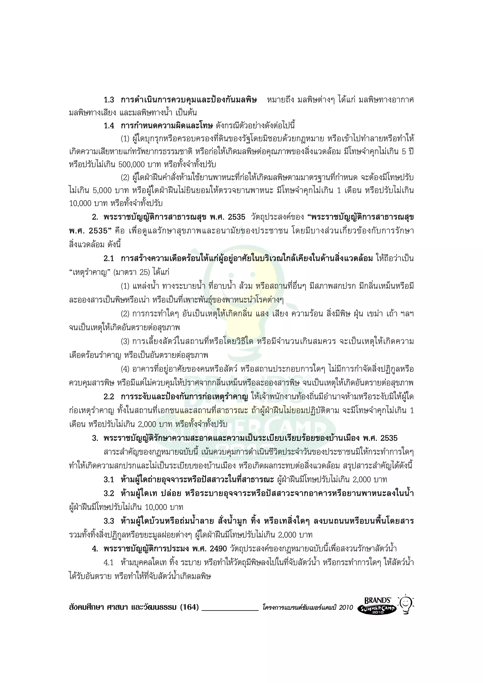 1.3 การดําเนินการควบคุมและปองกันมลพิษ หมายถึง มลพิษตางๆ ไดแก มลพิษทางอากาศ
มลพิษทางเสียง และมลพิษทางน้ํา เปนตน
              1.4 การกําหนดความผิดและโทษ ดังกรณีตัวอยางดังตอไปนี้
                   (1) ผูใดบุกรุกหรือครอบครองที่ดินของรัฐโดยมิชอบดวยกฎหมาย หรือเขาไปทําลายหรือทําให
เกิดความเสียหายแกทรัพยากรธรรมชาติ หรือกอใหเกิดมลพิษตอคุณภาพของสิ่งแวดลอม มีโทษจําคุกไมเกิน 5 ป
หรือปรับไมเกิน 500,000 บาท หรือทั้งจําทั้งปรับ
                   (2) ผูใดฝาฝนคําสั่งหามใชยานพาหนะที่กอใหเกิดมลพิษตามมาตรฐานที่กําหนด จะตองมีโทษปรับ
ไมเกิน 5,000 บาท หรือผูใดฝาฝนไมยินยอมใหตรวจยานพาหนะ มีโทษจําคุกไมเกิน 1 เดือน หรือปรับไมเกิน
10,000 บาท หรือทั้งจําทั้งปรับ
          2. พระราชบัญญัติการสาธารณสุข พ.ศ. 2535 วัตถุประสงคของ “พระราชบัญญัติการสาธารณสุข
พ.ศ. 2535” คื อ เพื่ อ ดู แ ลรั ก ษาสุ ข ภาพและอนามั ย ของประชาชน โดยมี บ างส ว นเกี่ ย วข อ งกั บ การรั ก ษา
สิ่งแวดลอม ดังนี้
              2.1 การสรางความเดือดรอนใหแกผูอยูอาศัยในบริเวณใกลเคียงในดานสิ่งแวดลอม ใหถือวาเปน
“เหตุราคาญ” (มาตรา 25) ไดแก
        ํ
                   (1) แหลงน้ํา ทางระบายน้ํา ที่อาบน้ํา สวม หรือสถานที่อื่นๆ มีสภาพสกปรก มีกลิ่นเหม็นหรือมี
ละอองสารเปนพิษหรือเนา หรือเปนที่เพาะพันธุของพาหนะนําโรคตางๆ
                   (2) การกระทําใดๆ อันเปนเหตุใหเกิดกลิ่น แสง เสียง ความรอน สิ่งมีพิษ ฝุน เขมา เถา ฯลฯ
จนเปนเหตุใหเกิดอันตรายตอสุขภาพ
                   (3) การเลี้ย งสั ตว ใ นสถานที่ หรื อโดยวิ ธีใ ด หรื อ มีจํ านวนเกิ นสมควร จะเป นเหตุใ หเ กิด ความ
เดือดรอนรําคาญ หรือเปนอันตรายตอสุขภาพ
                   (4) อาคารที่อยูอาศัยของคนหรือสัตว หรือสถานประกอบการใดๆ ไมมีการกําจัดสิ่งปฏิกูลหรือ
ควบคุมสารพิษ หรือมีแตไมควบคุมใหปราศจากกลิ่นเหม็นหรือละอองสารพิษ จนเปนเหตุใหเกิดอันตรายตอสุขภาพ
              2.2 การระงับและปองกันการกอเหตุรําคาญ ใหเจาพนักงานทองถิ่นมีอํานาจหามหรือระงับมิใหผูใด
กอเหตุรําคาญ ทั้งในสถานที่เอกชนและสถานที่สาธารณะ ถาผูฝาฝนไมยอมปฏิบัติตาม จะมีโทษจําคุกไมเกิน 1
เดือน หรือปรับไมเกิน 2,000 บาท หรือทั้งจําทั้งปรับ
          3. พระราชบัญญัตรักษาความสะอาดและความเปนระเบียบเรียบรอยของบานเมือง พ.ศ. 2535
                                 ิ
              สาระสําคัญของกฎหมายฉบับนี้ เนนควบคุมการดําเนินชีวิตประจําวันของประชาชนมิใหกระทําการใดๆ
ทําใหเกิดความสกปรกและไมเปนระเบียบของบานเมือง หรือเกิดผลกระทบตอสิ่งแวดลอม สรุปสาระสําคัญไดดงนี้                ั
              3.1 หามผูใดถายอุจจาระหรือปสสาวะในที่สาธารณะ ผูฝาฝนมีโทษปรับไมเกิน 2,000 บาท
              3.2 หามผูใดเท ปลอย หรือระบายอุจจาระหรือปสสาวะจากอาคารหรือยานพาหนะลงในน้ํา
ผูฝาฝนมีโทษปรับไมเกิน 10,000 บาท
    
              3.3 หามผูใดบวนหรือถมน้ํ าลาย สั่งน้ํ ามูก ทิ้ง หรือเทสิ่งใดๆ ลงบนถนนหรือบนพื้นโดยสาร
รวมทั้งทิ้งสิ่งปฏิกลหรือขยะมูลฝอยตางๆ ผูใดฝาฝนมีโทษปรับไมเกิน 2,000 บาท
                   ู
          4. พระราชบัญญัติการประมง พ.ศ. 2490 วัตถุประสงคของกฎหมายฉบับนี้เพื่อสงวนรักษาสัตวน้ํา
              4.1 หามบุคคลใดเท ทิ้ง ระบาย หรือทําใหวตถุมีพิษลงไปในที่จับสัตวน้ํา หรือกระทําการใดๆ ใหสัตวน้ํา
                                                           ั
ไดรบอันตราย หรือทําใหที่จบสัตวนําเกิดมลพิษ
      ั                        ั        ้

สังคมศึกษา ศาสนา และวัฒนธรรม (164) _____________                  โครงการแบรนดซัมเมอรแคมป 2010
 
