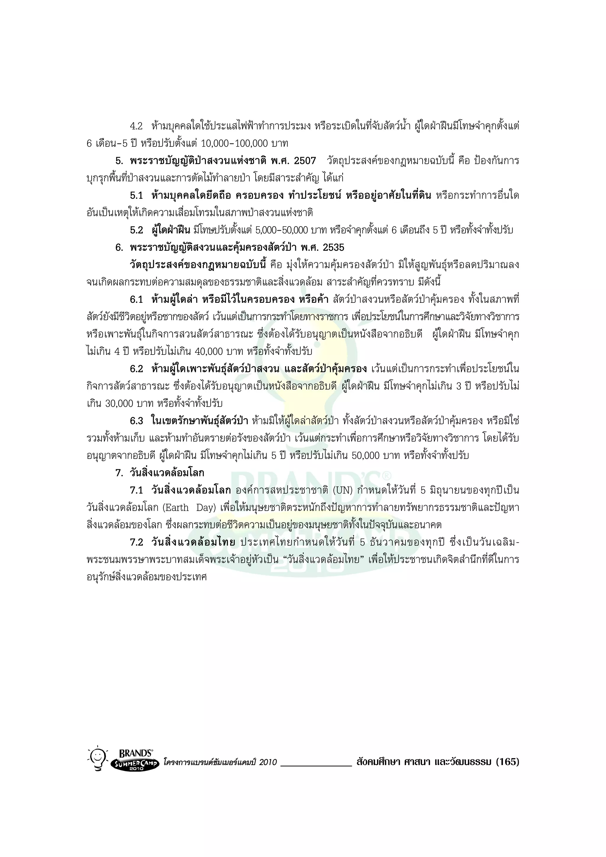 4.2 หามบุคคลใดใชประแสไฟฟาทําการประมง หรือระเบิดในที่จับสัตวน้ํา ผูใดฝาฝนมีโทษจําคุกตั้งแต
6 เดือน-5 ป หรือปรับตั้งแต 10,000-100,000 บาท
         5. พระราชบัญญัติปาสงวนแหงชาติ พ.ศ. 2507 วัตถุประสงคของกฎหมายฉบับนี้ คือ ปองกันการ
บุกรุกพื้นที่ปาสงวนและการตัดไมทําลายปา โดยมีสาระสําคัญ ไดแก
              5.1 หามบุคคลใดยึดถือ ครอบครอง ทําประโยชน หรืออยูอาศัยในที่ดิน หรือกระทําการอื่นใด
อันเปนเหตุใหเกิดความเสื่อมโทรมในสภาพปาสงวนแหงชาติ
              5.2 ผูใดฝาฝน มีโทษปรับตั้งแต 5,000-50,000 บาท หรือจําคุกตั้งแต 6 เดือนถึง 5 ป หรือทั้งจําทั้งปรับ
         6. พระราชบัญญัติสงวนและคุมครองสัตวปา พ.ศ. 2535
              วัตถุประสงคของกฎหมายฉบับนี้ คือ มุงใหความคุมครองสัตวปา มิใหสูญพันธุหรือลดปริมาณลง
จนเกิดผลกระทบตอความสมดุลของธรรมชาติและสิ่งแวดลอม สาระสําคัญที่ควรทราบ มีดังนี้
              6.1 หามผูใดลา หรือมีไวในครอบครอง หรือคา สัตวปาสงวนหรือสัตวปาคุมครอง ทั้งในสภาพที่
สัตวยังมีชีวิตอยูหรือซากของสัตว เวนแตเปนการกระทําโดยทางราชการ เพื่อประโยชนในการศึกษาและวิจัยทางวิชาการ
หรือเพาะพันธุในกิจการสวนสัตวสาธารณะ ซึ่งตองไดรับอนุญาตเปนหนังสือจากอธิบดี ผูใดฝาฝน มีโทษจําคุก
ไมเกิน 4 ป หรือปรับไมเกิน 40,000 บาท หรือทั้งจําทั้งปรับ
              6.2 หามผูใดเพาะพันธุสัตวปาสงวน และสัตวปาคุมครอง เวนแตเปนการกระทําเพื่อประโยชนใน
กิจการสัตวสาธารณะ ซึ่งตองไดรับอนุญาตเปนหนังสือจากอธิบดี ผูใดฝาฝน มีโทษจําคุกไมเกิน 3 ป หรือปรับไม
เกิน 30,000 บาท หรือทั้งจําทั้งปรับ
              6.3 ในเขตรักษาพันธุสัตวปา หามมิใหผูใดลาสัตวปา ทั้งสัตวปาสงวนหรือสัตวปาคุมครอง หรือมิใช
รวมทั้งหามเก็บ และหามทําอันตรายตอรังของสัตวปา เวนแตกระทําเพื่อการศึกษาหรือวิจัยทางวิชาการ โดยไดรับ
อนุญาตจากอธิบดี ผูใดฝาฝน มีโทษจําคุกไมเกิน 5 ป หรือปรับไมเกิน 50,000 บาท หรือทั้งจําทั้งปรับ
         7. วันสิ่งแวดลอมโลก
              7.1 วันสิ่ งแวดลอ มโลก องค การสหประชาชาติ (UN) กํ าหนดให วัน ที่ 5 มิถุ นายนของทุ กป เป น
วันสิ่งแวดลอมโลก (Earth Day) เพื่อใหมนุษยชาติตระหนักถึงปญหาการทําลายทรัพยากรธรรมชาติและปญหา
สิ่งแวดลอมของโลก ซึ่งผลกระทบตอชีวิตความเปนอยูของมนุษยชาติทั้งในปจจุบันและอนาคต
              7.2 วั น สิ่ ง แวดล อ มไทย ประเทศไทยกํ า หนดให วั น ที่ 5 ธั น วาคมของทุ ก ป ซึ่ ง เป น วั น เฉลิ ม -
พระชนมพรรษาพระบาทสมเด็จพระเจาอยูหัวเปน “วันสิ่งแวดลอมไทย” เพื่อใหประชาชนเกิดจิตสํานึกที่ดีในการ
อนุรักษสิ่งแวดลอมของประเทศ




                     โครงการแบรนดซัมเมอรแคมป 2010   _____________ สังคมศึกษา ศาสนา และวัฒนธรรม (165)
 