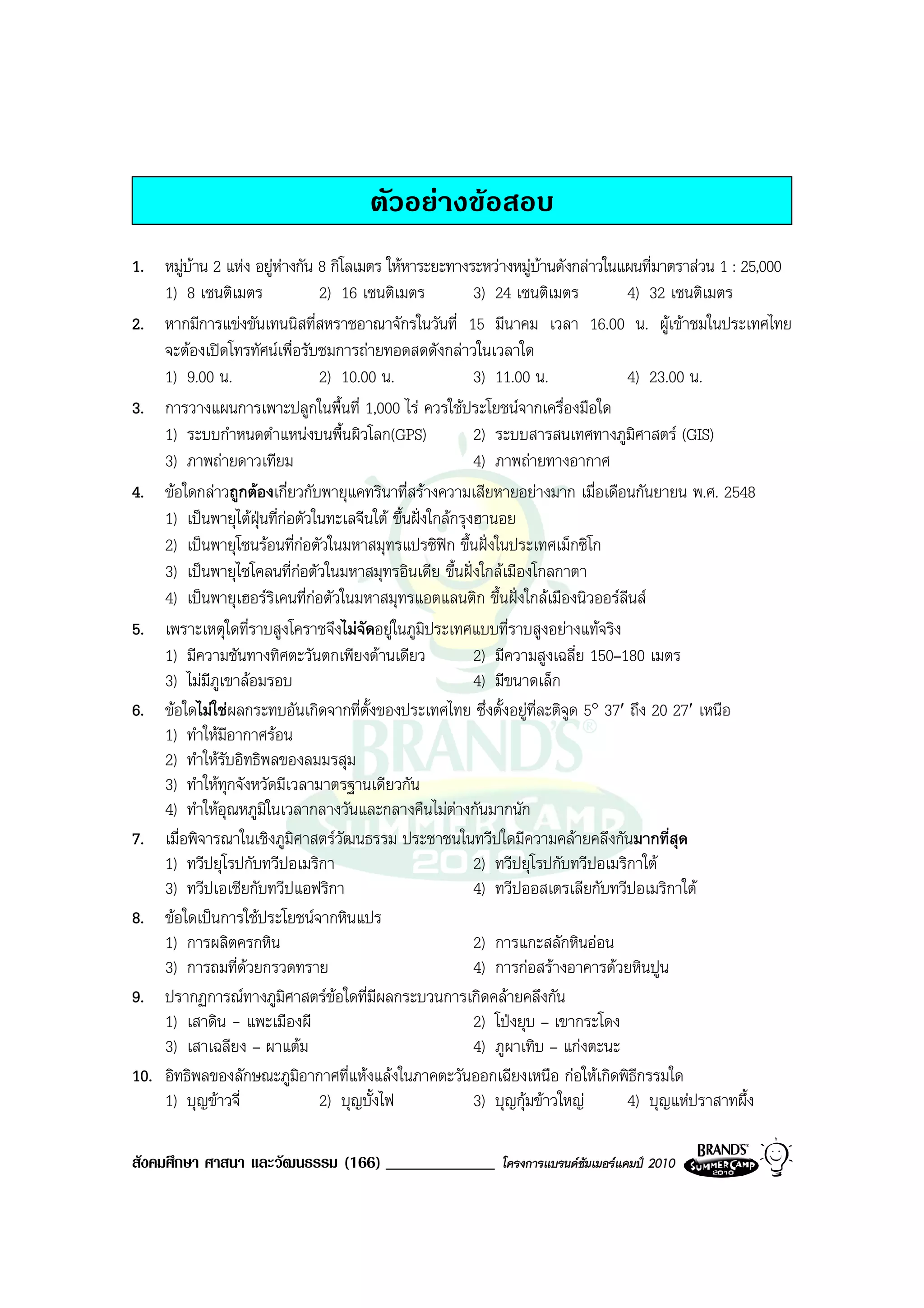 ตัวอยางขอสอบ
1. หมูบาน 2 แหง อยูหางกัน 8 กิโลเมตร ใหหาระยะทางระหวางหมูบานดังกลาวในแผนที่มาตราสวน 1 : 25,000
    1) 8 เซนติเมตร              2) 16 เซนติเมตร             3) 24 เซนติเมตร         4) 32 เซนติเมตร
2. หากมีการแขงขันเทนนิสที่สหราชอาณาจักรในวันที่ 15 มีนาคม เวลา 16.00 น. ผูเขาชมในประเทศไทย
    จะตองเปดโทรทัศนเพื่อรับชมการถายทอดสดดังกลาวในเวลาใด
    1) 9.00 น.                  2) 10.00 น.                 3) 11.00 น.             4) 23.00 น.
3. การวางแผนการเพาะปลูกในพื้นที่ 1,000 ไร ควรใชประโยชนจากเครื่องมือใด
    1) ระบบกําหนดตําแหนงบนพื้นผิวโลก(GPS)                  2) ระบบสารสนเทศทางภูมิศาสตร (GIS)
    3) ภาพถายดาวเทียม                                      4) ภาพถายทางอากาศ
4. ขอใดกลาวถูกตองเกี่ยวกับพายุแคทรินาที่สรางความเสียหายอยางมาก เมื่อเดือนกันยายน พ.ศ. 2548
    1) เปนพายุไตฝุนที่กอตัวในทะเลจีนใต ขึ้นฝงใกลกรุงฮานอย
    2) เปนพายุโซนรอนที่กอตัวในมหาสมุทรแปรซิฟก ขึ้นฝงในประเทศเม็กซิโก
    3) เปนพายุไซโคลนที่กอตัวในมหาสมุทรอินเดีย ขึ้นฝงใกลเมืองโกลกาตา
    4) เปนพายุเฮอรริเคนที่กอตัวในมหาสมุทรแอตแลนติก ขึ้นฝงใกลเมืองนิวออรลีนส
5. เพราะเหตุใดที่ราบสูงโคราชจึงไมจัดอยูในภูมิประเทศแบบที่ราบสูงอยางแทจริง
    1) มีความชันทางทิศตะวันตกเพียงดานเดียว                 2) มีความสูงเฉลี่ย 150–180 เมตร
    3) ไมมีภูเขาลอมรอบ                                    4) มีขนาดเล็ก
6. ขอใดไมใชผลกระทบอันเกิดจากที่ตั้งของประเทศไทย ซึ่งตั้งอยูที่ละติจูด 5° 37′ ถึง 20 27′ เหนือ
    1) ทําใหมีอากาศรอน
    2) ทําใหรับอิทธิพลของลมมรสุม
    3) ทําใหทุกจังหวัดมีเวลามาตรฐานเดียวกัน
    4) ทําใหอุณหภูมิในเวลากลางวันและกลางคืนไมตางกันมากนัก
7. เมื่อพิจารณาในเชิงภูมิศาสตรวัฒนธรรม ประชาชนในทวีปใดมีความคลายคลึงกันมากที่สุด
    1) ทวีปยุโรปกับทวีปอเมริกา                              2) ทวีปยุโรปกับทวีปอเมริกาใต
    3) ทวีปเอเชียกับทวีปแอฟริกา                             4) ทวีปออสเตรเลียกับทวีปอเมริกาใต
8. ขอใดเปนการใชประโยชนจากหินแปร
    1) การผลิตครกหิน                                        2) การแกะสลักหินออน
    3) การถมที่ดวยกรวดทราย
                                                           4) การกอสรางอาคารดวยหินปูน
9. ปรากฏการณทางภูมศาสตรขอใดที่มีผลกระบวนการเกิดคลายคลึงกัน
                          ิ
    1) เสาดิน - แพะเมืองผี                                  2) โปงยุบ – เขากระโดง
    3) เสาเฉลียง – ผาแตม                                   4) ภูผาเทิบ – แกงตะนะ
10. อิทธิพลของลักษณะภูมิอากาศที่แหงแลงในภาคตะวันออกเฉียงเหนือ กอใหเกิดพิธีกรรมใด
    1) บุญขาวจี่               2) บุญบั้งไฟ                3) บุญกุมขาวใหญ      4) บุญแหปราสาทผึ้ง

สังคมศึกษา ศาสนา และวัฒนธรรม (166) _____________          โครงการแบรนดซัมเมอรแคมป 2010
 