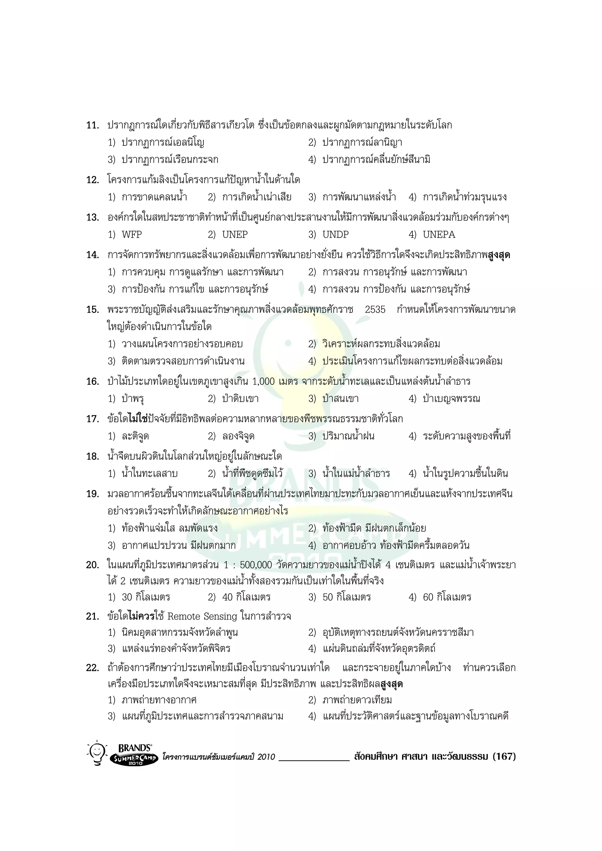 11. ปรากฎการณใดเกี่ยวกับพิธสารเกียวโต ซึ่งเปนขอตกลงและผูกมัดตามกฎหมายในระดับโลก
                                 ี
    1) ปรากฏการณเอลนิโญ                               2) ปรากฏการณลานิญา
    3) ปรากฏการณเรือนกระจก                            4) ปรากฏการณคลื่นยักษสึนามิ
12. โครงการแกมลิงเปนโครงการแกปญหาน้ําในดานใด
    1) การขาดแคลนน้ํา 2) การเกิดน้ําเนาเสีย 3) การพัฒนาแหลงน้ํา 4) การเกิดน้ําทวมรุนแรง
13. องคกรใดในสหประชาชาติทาหนาที่เปนศูนยกลางประสานงานใหมีการพัฒนาสิ่งแวดลอมรวมกับองคกรตางๆ
                                   ํ
    1) WFP                      2) UNEP                3) UNDP                  4) UNEPA
14. การจัดการทรัพยากรและสิ่งแวดลอมเพื่อการพัฒนาอยางยั่งยืน ควรใชวิธีการใดจึงจะเกิดประสิทธิภาพสูงสุด
    1) การควบคุม การดูแลรักษา และการพัฒนา              2) การสงวน การอนุรักษ และการพัฒนา
    3) การปองกัน การแกไข และการอนุรักษ              4) การสงวน การปองกัน และการอนุรักษ
15. พระราชบัญญัติสงเสริมและรักษาคุณภาพสิ่งแวดลอมพุทธศักราช 2535 กําหนดใหโครงการพัฒนาขนาด
    ใหญตองดําเนินการในขอใด
    1) วางแผนโครงการอยางรอบคอบ                        2) วิเคราะหผลกระทบสิ่งแวดลอม
    3) ติดตามตรวจสอบการดําเนินงาน                      4) ประเมินโครงการแกไขผลกระทบตอสิ่งแวดลอม
16. ปาไมประเภทใดอยูในเขตภูเขาสูงเกิน 1,000 เมตร จากระดับน้ําทะเลและเปนแหลงตนน้ําลําธาร
    1) ปาพรุ                   2) ปาดิบเขา           3) ปาสนเขา              4) ปาเบญจพรรณ
17. ขอใดไมใชปจจัยที่มีอิทธิพลตอความหลากหลายของพืชพรรณธรรมชาติทั่วโลก
    1) ละติจูด                  2) ลองจิจูด            3) ปริมาณน้ําฝน          4) ระดับความสูงของพื้นที่
18. น้ําจืดบนผิวดินในโลกสวนใหญอยูในลักษณะใด
    1) น้ําในทะเลสาบ            2) น้ําที่พืชดูดซึมไว 3) น้ําในแมน้ําลําธาร 4) น้ําในรูปความชื้นในดิน
19. มวลอากาศรอนชื้นจากทะเลจีนใตเคลื่อนที่ผานประเทศไทยมาปะทะกับมวลอากาศเย็นและแหงจากประเทศจีน
    อยางรวดเร็วจะทําใหเกิดลักษณะอากาศอยางไร
    1) ทองฟาแจมใส ลมพัดแรง                          2) ทองฟามืด มีฝนตกเล็กนอย
    3) อากาศแปรปรวน มีฝนตกมาก                          4) อากาศอบอาว ทองฟามีดครึ้มตลอดวัน
20. ในแผนที่ภูมิประเทศมาตรสวน 1 : 500,000 วัดความยาวของแมน้ําปงได 4 เซนติเมตร และแมน้ําเจาพระยา
    ได 2 เซนติเมตร ความยาวของแมนําทั้งสองรวมกันเปนเทาใดในพื้นที่จริง
                                           ้
    1) 30 กิโลเมตร              2) 40 กิโลเมตร         3) 50 กิโลเมตร           4) 60 กิโลเมตร
21. ขอใดไมควรใช Remote Sensing ในการสํารวจ
    1) นิคมอุตสาหกรรมจังหวัดลําพูน                     2) อุบัตเหตุทางรถยนตจังหวัดนครราชสีมา
                                                                ิ
    3) แหลงแรทองคําจังหวัดพิจตร    ิ                 4) แผนดินถลมที่จงหวัดอุตรดิตถ
                                                                           ั
22. ถาตองการศึกษาวาประเทศไทยมีเมืองโบราณจํานวนเทาใด และกระจายอยูในภาคใดบาง ทานควรเลือก
    เครื่องมือประเภทใดจึงจะเหมาะสมที่สุด มีประสิทธิภาพ และประสิทธิผลสูงสุด
    1) ภาพถายทางอากาศ                                 2) ภาพถายดาวเทียม
    3) แผนที่ภูมิประเทศและการสํารวจภาคสนาม             4) แผนที่ประวัติศาสตรและฐานขอมูลทางโบราณคดี

                  โครงการแบรนดซัมเมอรแคมป 2010   _____________ สังคมศึกษา ศาสนา และวัฒนธรรม (167)
 