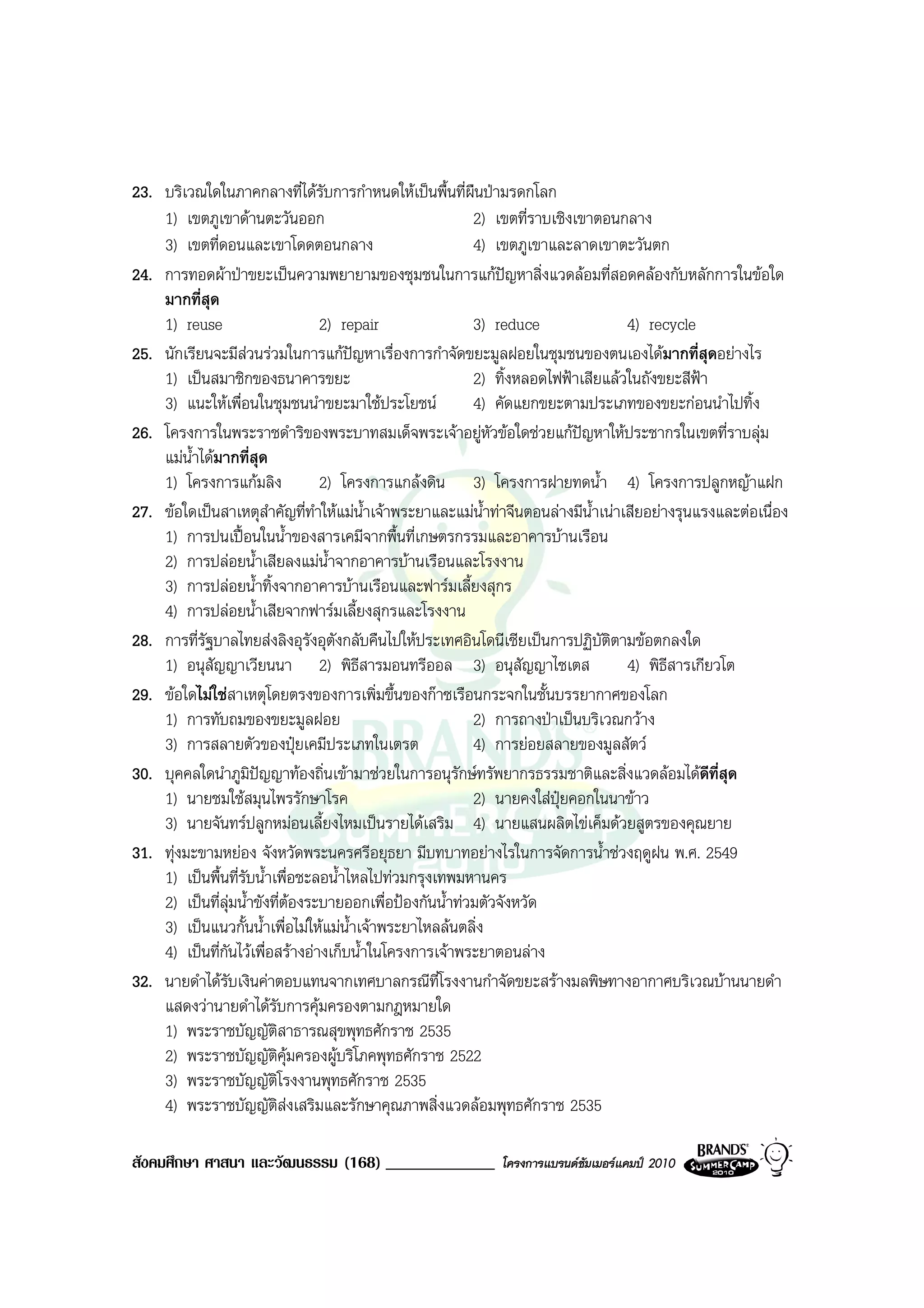 23. บริเวณใดในภาคกลางที่ไดรับการกําหนดใหเปนพื้นที่ผืนปามรดกโลก
    1) เขตภูเขาดานตะวันออก                               2) เขตที่ราบเชิงเขาตอนกลาง
    3) เขตที่ดอนและเขาโดดตอนกลาง                          4) เขตภูเขาและลาดเขาตะวันตก
24. การทอดผาปาขยะเปนความพยายามของชุมชนในการแกปญหาสิ่งแวดลอมที่สอดคลองกับหลักการในขอใด
    มากที่สุด
    1) reuse                        2) repair             3) reduce                4) recycle
25. นักเรียนจะมีสวนรวมในการแกปญหาเรื่องการกําจัดขยะมูลฝอยในชุมชนของตนเองไดมากที่สุดอยางไร
    1) เปนสมาชิกของธนาคารขยะ                             2) ทิ้งหลอดไฟฟาเสียแลวในถังขยะสีฟา
    3) แนะใหเพื่อนในชุมชนนําขยะมาใชประโยชน             4) คัดแยกขยะตามประเภทของขยะกอนนําไปทิ้ง
26. โครงการในพระราชดําริของพระบาทสมเด็จพระเจาอยูหัวขอใดชวยแกปญหาใหประชากรในเขตที่ราบลุม
                                                                            
    แมน้ําไดมากที่สุด
    1) โครงการแกมลิง               2) โครงการแกลงดิน 3) โครงการฝายทดน้ํา 4) โครงการปลูกหญาแฝก
27. ขอใดเปนสาเหตุสําคัญที่ทาใหแมน้ําเจาพระยาและแมน้ําทาจีนตอนลางมีน้ําเนาเสียอยางรุนแรงและตอเนื่อง
                                  ํ
    1) การปนเปอนในน้ําของสารเคมีจากพื้นที่เกษตรกรรมและอาคารบานเรือน
    2) การปลอยน้ําเสียลงแมน้ําจากอาคารบานเรือนและโรงงาน
    3) การปลอยน้ําทิ้งจากอาคารบานเรือนและฟารมเลี้ยงสุกร
    4) การปลอยน้ําเสียจากฟารมเลี้ยงสุกรและโรงงาน
28. การที่รัฐบาลไทยสงลิงอุรงอุตังกลับคืนไปใหประเทศอินโดนีเซียเปนการปฏิบัติตามขอตกลงใด
                                ั
    1) อนุสัญญาเวียนนา 2) พิธีสารมอนทรีออล 3) อนุสัญญาไซเตส                        4) พิธีสารเกียวโต
29. ขอใดไมใชสาเหตุโดยตรงของการเพิ่มขึ้นของกาซเรือนกระจกในชั้นบรรยากาศของโลก
    1) การทับถมของขยะมูลฝอย                               2) การถางปาเปนบริเวณกวาง
    3) การสลายตัวของปุยเคมีประเภทในเตรต                  4) การยอยสลายของมูลสัตว
30. บุคคลใดนําภูมปญญาทองถิ่นเขามาชวยในการอนุรักษทรัพยากรธรรมชาติและสิ่งแวดลอมไดดีที่สุด
                     ิ
    1) นายชมใชสมุนไพรรักษาโรค                            2) นายคงใสปุยคอกในนาขาว
    3) นายจันทรปลูกหมอนเลี้ยงไหมเปนรายไดเสริม 4) นายแสนผลิตไขเค็มดวยสูตรของคุณยาย
31. ทุงมะขามหยอง จังหวัดพระนครศรีอยุธยา มีบทบาทอยางไรในการจัดการน้ําชวงฤดูฝน พ.ศ. 2549
    1) เปนพื้นที่รบน้ําเพื่อชะลอน้ําไหลไปทวมกรุงเทพมหานคร
                   ั
    2) เปนที่ลุมน้ําขังที่ตองระบายออกเพื่อปองกันน้ําทวมตัวจังหวัด
                              
    3) เปนแนวกั้นน้ําเพื่อไมใหแมน้ําเจาพระยาไหลลนตลิ่ง
    4) เปนที่กันไวเพื่อสรางอางเก็บน้ําในโครงการเจาพระยาตอนลาง
32. นายดําไดรับเงินคาตอบแทนจากเทศบาลกรณีท่โรงงานกําจัดขยะสรางมลพิษทางอากาศบริเวณบานนายดํา
                                                     ี
    แสดงวานายดําไดรับการคุมครองตามกฎหมายใด
    1) พระราชบัญญัติสาธารณสุขพุทธศักราช 2535
    2) พระราชบัญญัตคุมครองผูบริโภคพุทธศักราช 2522
                          ิ
    3) พระราชบัญญัตโรงงานพุทธศักราช 2535
                            ิ
    4) พระราชบัญญัติสงเสริมและรักษาคุณภาพสิ่งแวดลอมพุทธศักราช 2535

สังคมศึกษา ศาสนา และวัฒนธรรม (168) _____________             โครงการแบรนดซัมเมอรแคมป 2010
 