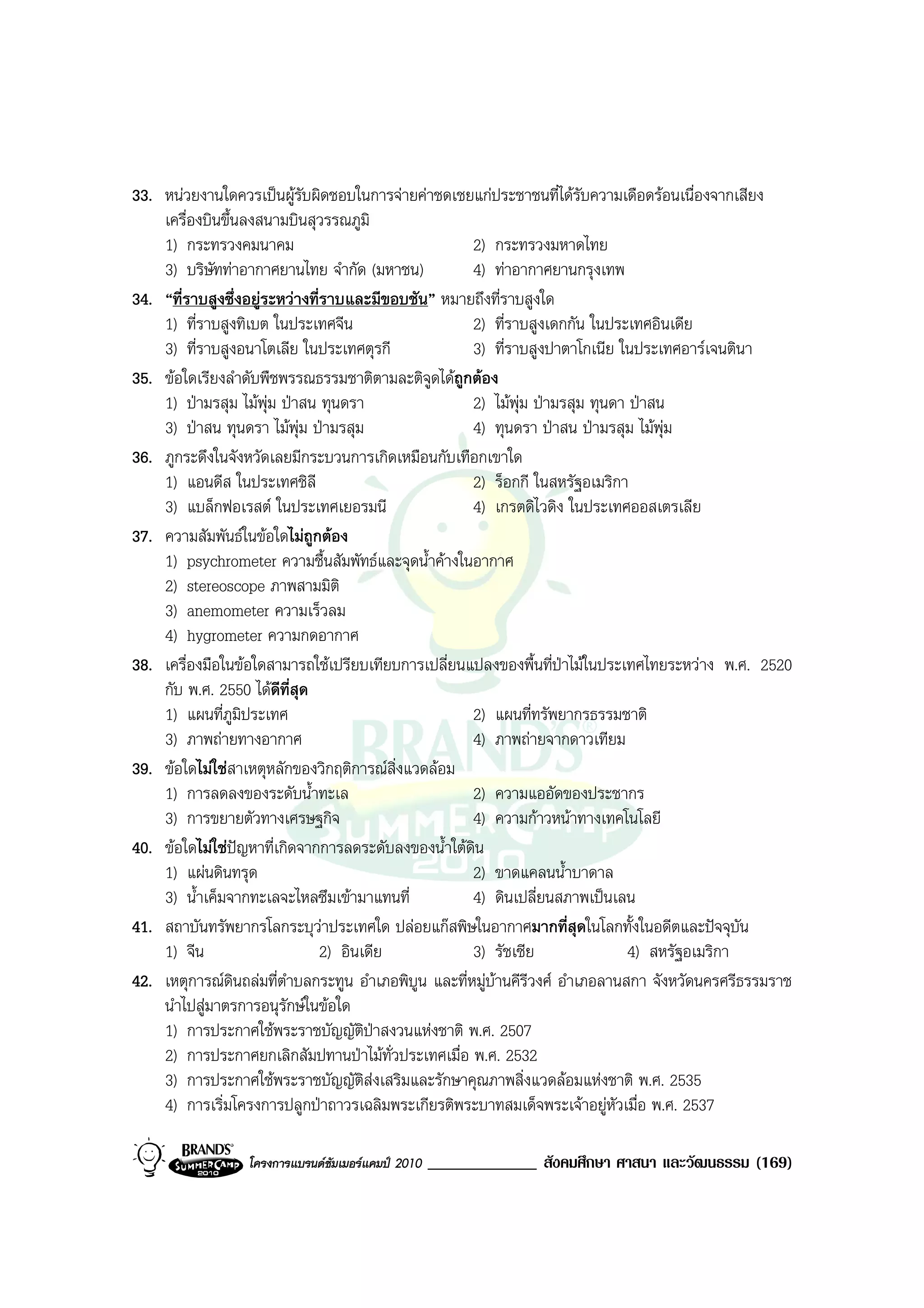 33. หนวยงานใดควรเปนผูรับผิดชอบในการจายคาชดเชยแกประชาชนที่ไดรับความเดือดรอนเนื่องจากเสียง
    เครื่องบินขึ้นลงสนามบินสุวรรณภูมิ
    1) กระทรวงคมนาคม                                 2) กระทรวงมหาดไทย
    3) บริษัททาอากาศยานไทย จํากัด (มหาชน)           4) ทาอากาศยานกรุงเทพ
34. “ที่ราบสูงซึ่งอยูระหวางที่ราบและมีขอบชัน” หมายถึงที่ราบสูงใด
    1) ที่ราบสูงทิเบต ในประเทศจีน                    2) ที่ราบสูงเดกกัน ในประเทศอินเดีย
    3) ที่ราบสูงอนาโตเลีย ในประเทศตุรกี              3) ที่ราบสูงปาตาโกเนีย ในประเทศอารเจนตินา
35. ขอใดเรียงลําดับพืชพรรณธรรมชาติตามละติจูดไดถูกตอง
    1) ปามรสุม ไมพุม ปาสน ทุนดรา                 2) ไมพุม ปามรสุม ทุนดา ปาสน
    3) ปาสน ทุนดรา ไมพุม ปามรสุม                 4) ทุนดรา ปาสน ปามรสุม ไมพุม
36. ภูกระดึงในจังหวัดเลยมีกระบวนการเกิดเหมือนกับเทือกเขาใด
    1) แอนดีส ในประเทศชิลี                           2) ร็อกกี ในสหรัฐอเมริกา
    3) แบล็กฟอเรสต ในประเทศเยอรมนี                  4) เกรตดิไวดิง ในประเทศออสเตรเลีย
37. ความสัมพันธในขอใดไมถูกตอง
    1) psychrometer ความชื้นสัมพัทธและจุดน้ําคางในอากาศ
    2) stereoscope ภาพสามมิติ
    3) anemometer ความเร็วลม
    4) hygrometer ความกดอากาศ
38. เครื่องมือในขอใดสามารถใชเปรียบเทียบการเปลี่ยนแปลงของพื้นที่ปาไมในประเทศไทยระหวาง พ.ศ. 2520
    กับ พ.ศ. 2550 ไดดีที่สุด
    1) แผนที่ภูมประเทศ
                   ิ                                 2) แผนที่ทรัพยากรธรรมชาติ
    3) ภาพถายทางอากาศ                               4) ภาพถายจากดาวเทียม
39. ขอใดไมใชสาเหตุหลักของวิกฤติการณสิ่งแวดลอม
    1) การลดลงของระดับน้ําทะเล                       2) ความแออัดของประชากร
    3) การขยายตัวทางเศรษฐกิจ                         4) ความกาวหนาทางเทคโนโลยี
40. ขอใดไมใชปญหาที่เกิดจากการลดระดับลงของน้ําใตดิน
    1) แผนดินทรุด                                   2) ขาดแคลนน้ําบาดาล
    3) น้ําเค็มจากทะเลจะไหลซึมเขามาแทนที่           4) ดินเปลี่ยนสภาพเปนเลน
41. สถาบันทรัพยากรโลกระบุวาประเทศใด ปลอยแกสพิษในอากาศมากที่สุดในโลกทั้งในอดีตและปจจุบัน
    1) จีน                      2) อินเดีย           3) รัชเซีย                4) สหรัฐอเมริกา
42. เหตุการณดนถลมที่ตําบลกระทูน อําเภอพิบูน และที่หมูบานคีรีวงศ อําเภอลานสกา จังหวัดนครศรีธรรมราช
                 ิ
    นําไปสูมาตรการอนุรักษในขอใด
    1) การประกาศใชพระราชบัญญัติปาสงวนแหงชาติ พ.ศ. 2507
    2) การประกาศยกเลิกสัมปทานปาไมทั่วประเทศเมื่อ พ.ศ. 2532
    3) การประกาศใชพระราชบัญญัติสงเสริมและรักษาคุณภาพสิ่งแวดลอมแหงชาติ พ.ศ. 2535
    4) การเริ่มโครงการปลูกปาถาวรเฉลิมพระเกียรติพระบาทสมเด็จพระเจาอยูหัวเมื่อ พ.ศ. 2537

                  โครงการแบรนดซัมเมอรแคมป 2010   _____________ สังคมศึกษา ศาสนา และวัฒนธรรม (169)
 