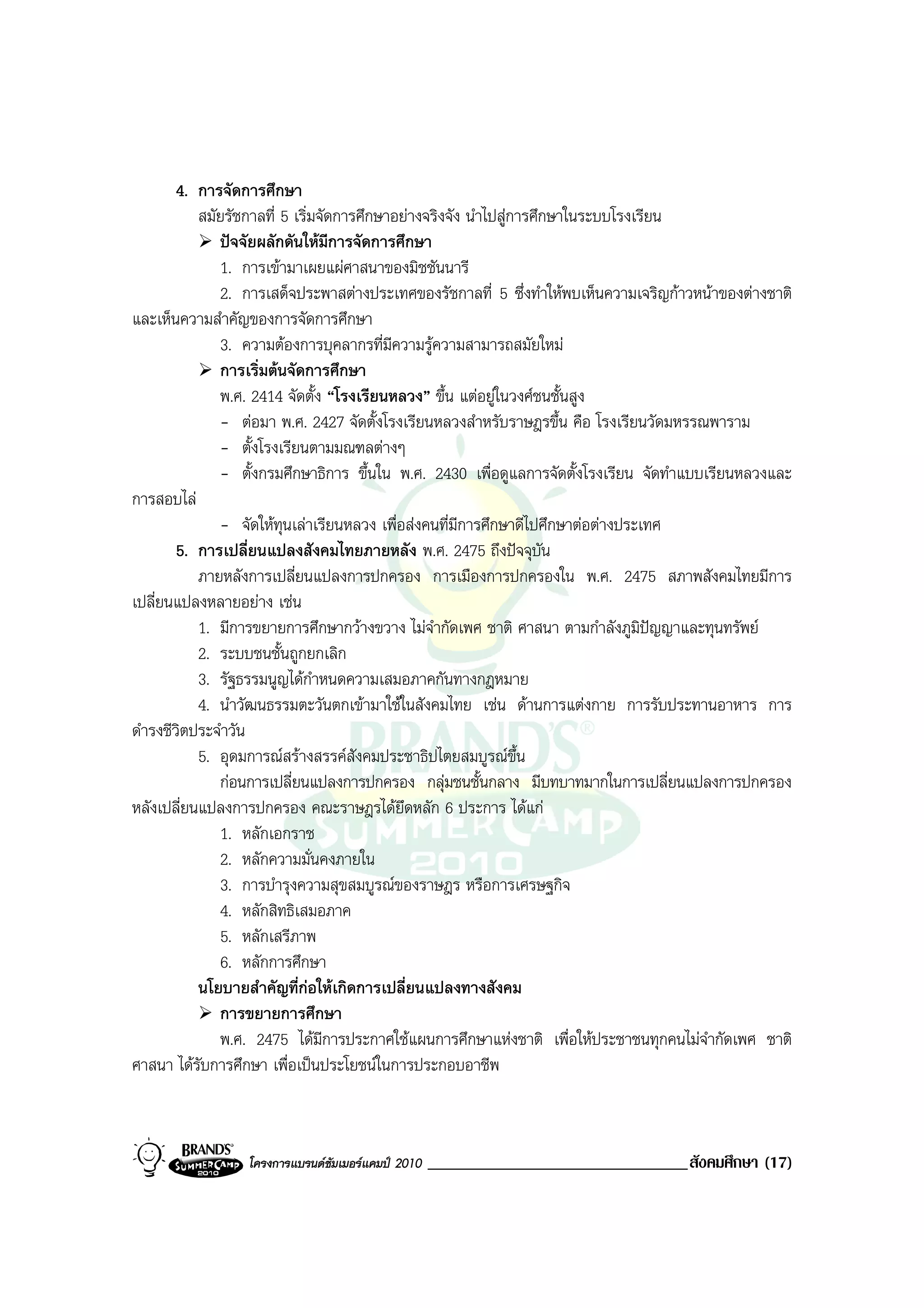 4. การจัดการศึกษา
           สมัยรัชกาลที่ 5 เริ่มจัดการศึกษาอยางจริงจัง นําไปสูการศึกษาในระบบโรงเรียน
              ปจจัยผลักดันใหมีการจัดการศึกษา
              1. การเขามาเผยแผศาสนาของมิชชันนารี
              2. การเสด็จประพาสตางประเทศของรัชกาลที่ 5 ซึ่งทําใหพบเห็นความเจริญกาวหนาของตางชาติ
และเห็นความสําคัญของการจัดการศึกษา
              3. ความตองการบุคลากรที่มีความรูความสามารถสมัยใหม
              การเริ่มตนจัดการศึกษา
              พ.ศ. 2414 จัดตั้ง “โรงเรียนหลวง” ขึ้น แตอยูในวงศชนชั้นสูง
              - ตอมา พ.ศ. 2427 จัดตั้งโรงเรียนหลวงสําหรับราษฎรขึ้น คือ โรงเรียนวัดมหรรณพาราม
              - ตั้งโรงเรียนตามมณฑลตางๆ
              - ตั้งกรมศึกษาธิการ ขึ้นใน พ.ศ. 2430 เพื่อดูแลการจัดตั้งโรงเรียน จัดทําแบบเรียนหลวงและ
การสอบไล
              - จัดใหทุนเลาเรียนหลวง เพื่อสงคนที่มีการศึกษาดีไปศึกษาตอตางประเทศ
        5. การเปลี่ยนแปลงสังคมไทยภายหลัง พ.ศ. 2475 ถึงปจจุบัน
           ภายหลังการเปลี่ยนแปลงการปกครอง การเมืองการปกครองใน พ.ศ. 2475 สภาพสังคมไทยมีการ
เปลี่ยนแปลงหลายอยาง เชน
           1. มีการขยายการศึกษากวางขวาง ไมจากัดเพศ ชาติ ศาสนา ตามกําลังภูมปญญาและทุนทรัพย
                                                 ํ                                ิ 
           2. ระบบชนชั้นถูกยกเลิก
           3. รัฐธรรมนูญไดกําหนดความเสมอภาคกันทางกฎหมาย
           4. นําวัฒนธรรมตะวันตกเขามาใชในสังคมไทย เชน ดานการแตงกาย การรับประทานอาหาร การ
ดํารงชีวิตประจําวัน
           5. อุดมการณสรางสรรคสังคมประชาธิปไตยสมบูรณขึ้น
              กอนการเปลี่ยนแปลงการปกครอง กลุมชนชั้นกลาง มีบทบาทมากในการเปลี่ยนแปลงการปกครอง
หลังเปลี่ยนแปลงการปกครอง คณะราษฎรไดยึดหลัก 6 ประการ ไดแก
              1. หลักเอกราช
              2. หลักความมั่นคงภายใน
              3. การบํารุงความสุขสมบูรณของราษฎร หรือการเศรษฐกิจ
              4. หลักสิทธิเสมอภาค
              5. หลักเสรีภาพ
              6. หลักการศึกษา
           นโยบายสําคัญที่กอใหเกิดการเปลี่ยนแปลงทางสังคม
              การขยายการศึกษา
              พ.ศ. 2475 ไดมีการประกาศใชแผนการศึกษาแหงชาติ เพื่อใหประชาชนทุกคนไมจํากัดเพศ ชาติ
ศาสนา ไดรับการศึกษา เพื่อเปนประโยชนในการประกอบอาชีพ



                 โครงการแบรนดซัมเมอรแคมป 2010   _______________________________สังคมศึกษา (17)
 