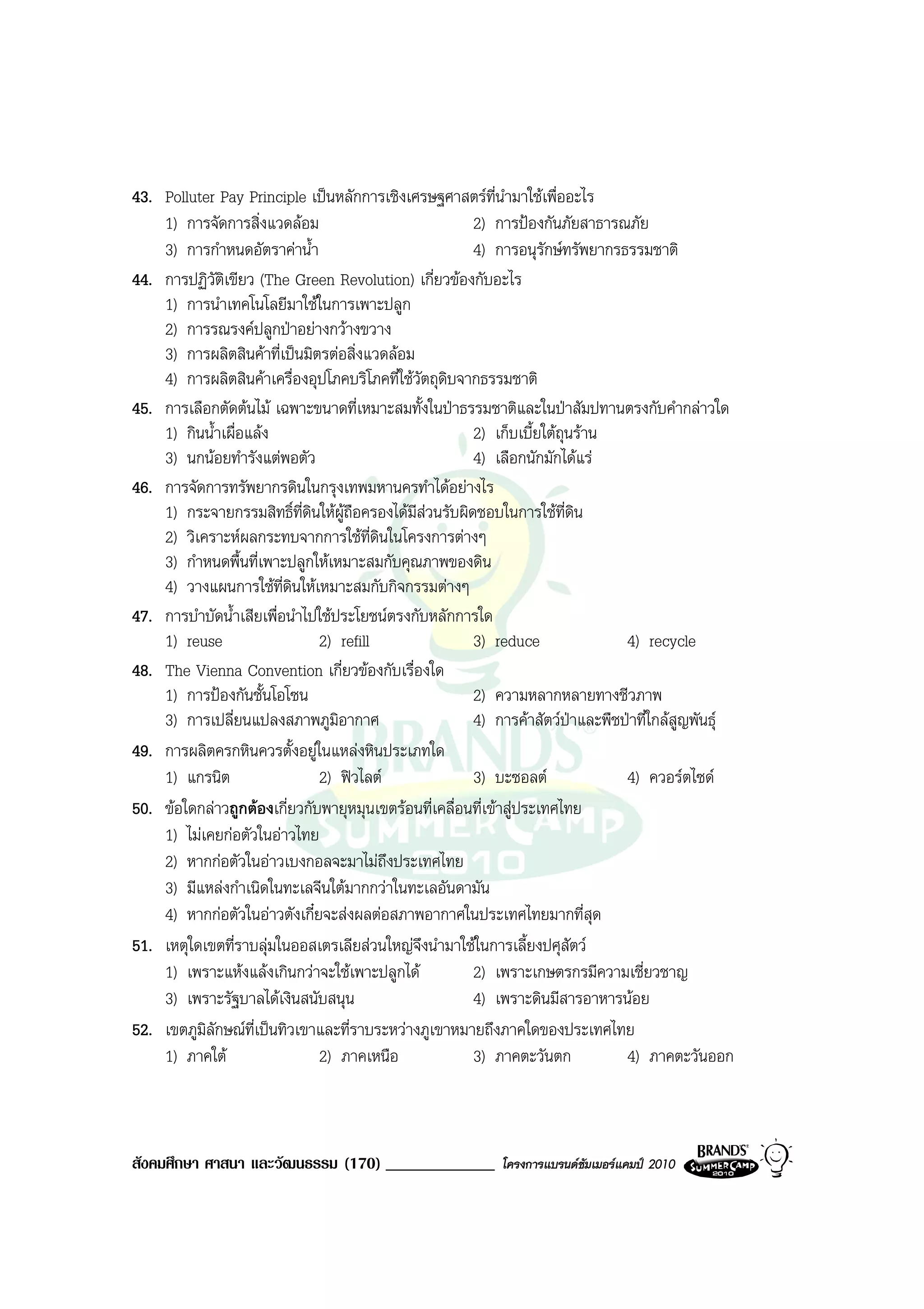 43. Polluter Pay Principle เปนหลักการเชิงเศรษฐศาสตรที่นํามาใชเพื่ออะไร
    1) การจัดการสิ่งแวดลอม                             2) การปองกันภัยสาธารณภัย
    3) การกําหนดอัตราคาน้ํา                            4) การอนุรักษทรัพยากรธรรมชาติ
44. การปฏิวัตเขียว (The Green Revolution) เกี่ยวของกับอะไร
               ิ
    1) การนําเทคโนโลยีมาใชในการเพาะปลูก
    2) การรณรงคปลูกปาอยางกวางขวาง
    3) การผลิตสินคาที่เปนมิตรตอสิ่งแวดลอม
    4) การผลิตสินคาเครื่องอุปโภคบริโภคที่ใชวัตถุดิบจากธรรมชาติ
45. การเลือกตัดตนไม เฉพาะขนาดที่เหมาะสมทั้งในปาธรรมชาติและในปาสัมปทานตรงกับคํากลาวใด
    1) กินน้ําเผื่อแลง                                 2) เก็บเบี้ยใตถุนราน
    3) นกนอยทํารังแตพอตัว                             4) เลือกนักมักไดแร
46. การจัดการทรัพยากรดินในกรุงเทพมหานครทําไดอยางไร
    1) กระจายกรรมสิทธิ์ที่ดินใหผถือครองไดมีสวนรับผิดชอบในการใชที่ดิน
                                   ู
    2) วิเคราะหผลกระทบจากการใชท่ดินในโครงการตางๆ
                                         ี
    3) กําหนดพื้นที่เพาะปลูกใหเหมาะสมกับคุณภาพของดิน
    4) วางแผนการใชที่ดินใหเหมาะสมกับกิจกรรมตางๆ
47. การบําบัดน้ําเสียเพื่อนําไปใชประโยชนตรงกับหลักการใด
    1) reuse                   2) refill                3) reduce               4) recycle
48. The Vienna Convention เกี่ยวของกับเรื่องใด
    1) การปองกันชั้นโอโซน                              2) ความหลากหลายทางชีวภาพ
    3) การเปลี่ยนแปลงสภาพภูมิอากาศ                      4) การคาสัตวปาและพืชปาที่ใกลสูญพันธุ
49. การผลิตครกหินควรตั้งอยูในแหลงหินประเภทใด
    1) แกรนิต                  2) ฟวไลต               3) บะซอลต              4) ควอรตไซด
50. ขอใดกลาวถูกตองเกี่ยวกับพายุหมุนเขตรอนที่เคลื่อนที่เขาสูประเทศไทย
    1) ไมเคยกอตัวในอาวไทย
    2) หากกอตัวในอาวเบงกอลจะมาไมถึงประเทศไทย
    3) มีแหลงกําเนิดในทะเลจีนใตมากกวาในทะเลอันดามัน
    4) หากกอตัวในอาวตังเกี๋ยจะสงผลตอสภาพอากาศในประเทศไทยมากที่สุด
51. เหตุใดเขตที่ราบลุมในออสเตรเลียสวนใหญจึงนํามาใชในการเลี้ยงปศุสัตว
    1) เพราะแหงแลงเกินกวาจะใชเพาะปลูกได            2) เพราะเกษตรกรมีความเชี่ยวชาญ
    3) เพราะรัฐบาลไดเงินสนับสนุน                       4) เพราะดินมีสารอาหารนอย
52. เขตภูมิลักษณที่เปนทิวเขาและที่ราบระหวางภูเขาหมายถึงภาคใดของประเทศไทย
    1) ภาคใต                  2) ภาคเหนือ              3) ภาคตะวันตก           4) ภาคตะวันออก



สังคมศึกษา ศาสนา และวัฒนธรรม (170) _____________            โครงการแบรนดซัมเมอรแคมป 2010
 