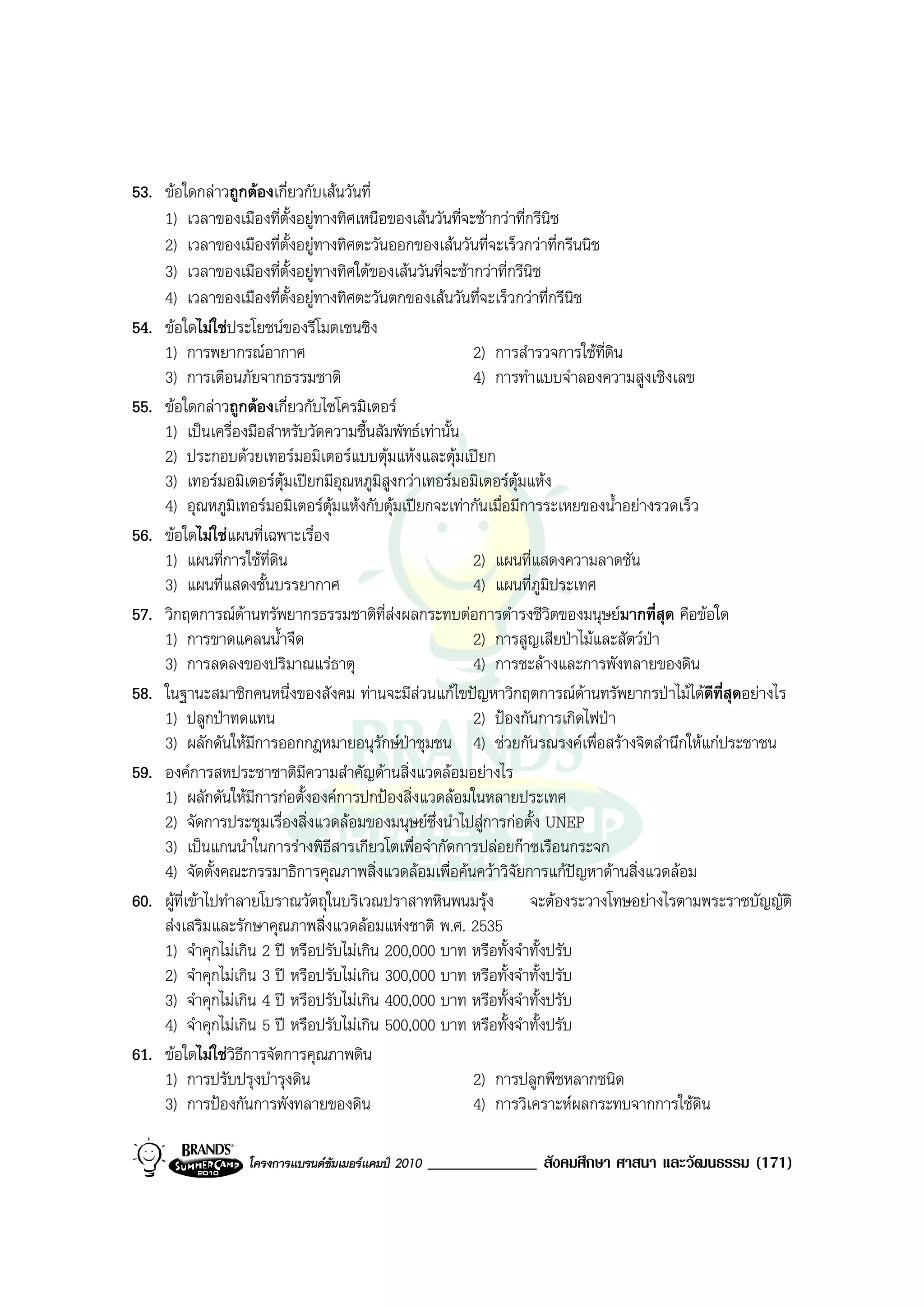 53. ขอใดกลาวถูกตองเกี่ยวกับเสนวันที่
    1) เวลาของเมืองที่ตั้งอยูทางทิศเหนือของเสนวันที่จะชากวาที่กรีนิช
    2) เวลาของเมืองที่ตั้งอยูทางทิศตะวันออกของเสนวันที่จะเร็วกวาที่กรีนนิช
    3) เวลาของเมืองที่ตั้งอยูทางทิศใตของเสนวันที่จะชากวาที่กรีนิช
    4) เวลาของเมืองที่ตั้งอยูทางทิศตะวันตกของเสนวันที่จะเร็วกวาที่กรีนิช
54. ขอใดไมใชประโยชนของรีโมตเซนซิง
    1) การพยากรณอากาศ                                   2) การสํารวจการใชที่ดิน
    3) การเตือนภัยจากธรรมชาติ                            4) การทําแบบจําลองความสูงเชิงเลข
55. ขอใดกลาวถูกตองเกี่ยวกับไซโครมิเตอร
    1) เปนเครื่องมือสําหรับวัดความชื้นสัมพัทธเทานั้น
    2) ประกอบดวยเทอรมอมิเตอรแบบตุมแหงและตุมเปยก
    3) เทอรมอมิเตอรตุมเปยกมีอุณหภูมิสูงกวาเทอรมอมิเตอรตุมแหง
    4) อุณหภูมิเทอรมอมิเตอรตุมแหงกับตุมเปยกจะเทากันเมื่อมีการระเหยของน้ําอยางรวดเร็ว
56. ขอใดไมใชแผนที่เฉพาะเรื่อง
    1) แผนที่การใชที่ดิน                                2) แผนที่แสดงความลาดชัน
    3) แผนที่แสดงชั้นบรรยากาศ                            4) แผนที่ภูมิประเทศ
57. วิกฤตการณดานทรัพยากรธรรมชาติที่สงผลกระทบตอการดํารงชีวิตของมนุษยมากที่สุด คือขอใด
    1) การขาดแคลนน้ําจืด                                 2) การสูญเสียปาไมและสัตวปา
    3) การลดลงของปริมาณแรธาตุ                           4) การชะลางและการพังทลายของดิน
58. ในฐานะสมาชิกคนหนึ่งของสังคม ทานจะมีสวนแกไขปญหาวิกฤตการณดานทรัพยากรปาไมไดดีที่สุดอยางไร
                                                                            
    1) ปลูกปาทดแทน                                      2) ปองกันการเกิดไฟปา
    3) ผลักดันใหมีการออกกฎหมายอนุรักษปาชุมชน 4) ชวยกันรณรงคเพื่อสรางจิตสํานึกใหแกประชาชน
59. องคการสหประชาชาติมีความสําคัญดานสิ่งแวดลอมอยางไร
    1) ผลักดันใหมีการกอตั้งองคการปกปองสิ่งแวดลอมในหลายประเทศ
    2) จัดการประชุมเรื่องสิ่งแวดลอมของมนุษยซึ่งนําไปสูการกอตั้ง UNEP
    3) เปนแกนนําในการรางพิธีสารเกียวโตเพื่อจํากัดการปลอยกาซเรือนกระจก
    4) จัดตั้งคณะกรรมาธิการคุณภาพสิ่งแวดลอมเพื่อคนควาวิจัยการแกปญหาดานสิ่งแวดลอม
60. ผูที่เขาไปทําลายโบราณวัตถุในบริเวณปราสาทหินพนมรุง            จะตองระวางโทษอยางไรตามพระราชบัญญัติ
    สงเสริมและรักษาคุณภาพสิ่งแวดลอมแหงชาติ พ.ศ. 2535
    1) จําคุกไมเกิน 2 ป หรือปรับไมเกิน 200,000 บาท หรือทั้งจําทั้งปรับ
    2) จําคุกไมเกิน 3 ป หรือปรับไมเกิน 300,000 บาท หรือทั้งจําทั้งปรับ
    3) จําคุกไมเกิน 4 ป หรือปรับไมเกิน 400,000 บาท หรือทั้งจําทั้งปรับ
    4) จําคุกไมเกิน 5 ป หรือปรับไมเกิน 500,000 บาท หรือทั้งจําทั้งปรับ
61. ขอใดไมใชวิธีการจัดการคุณภาพดิน
    1) การปรับปรุงบํารุงดิน                              2) การปลูกพืชหลากชนิด
    3) การปองกันการพังทลายของดิน                        4) การวิเคราะหผลกระทบจากการใชดิน

                  โครงการแบรนดซัมเมอรแคมป 2010   _____________ สังคมศึกษา ศาสนา และวัฒนธรรม (171)
 