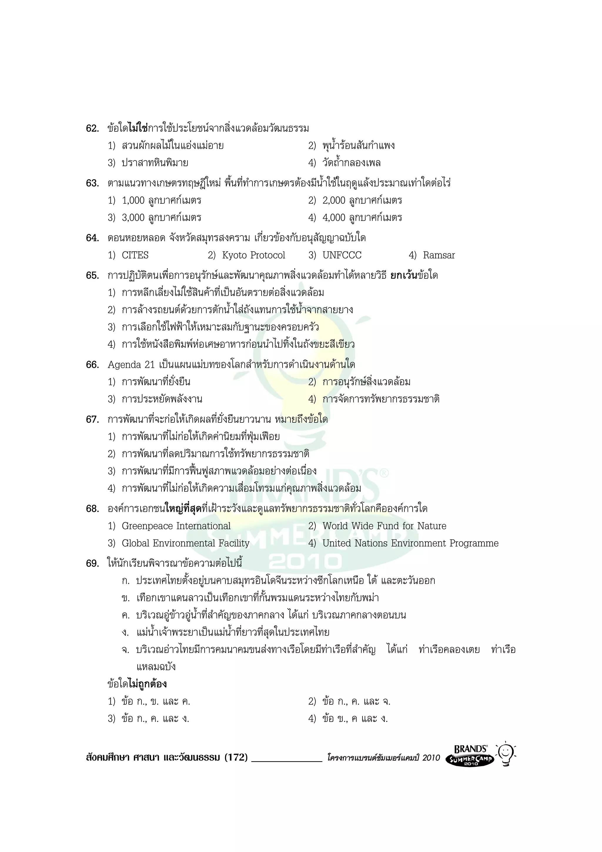 62. ขอใดไมใชการใชประโยชนจากสิ่งแวดลอมวัฒนธรรม
    1) สวนผักผลไมในแองแมอาย                           2) พุน้ํารอนสันกําแพง
    3) ปราสาทหินพิมาย                                    4) วัดถ้ํากลองเพล
63. ตามแนวทางเกษตรทฤษฎีใหม พื้นที่ทําการเกษตรตองมีน้ําใชในฤดูแลงประมาณเทาใดตอไร
    1) 1,000 ลูกบาศกเมตร                                2) 2,000 ลูกบาศกเมตร
    3) 3,000 ลูกบาศกเมตร                                4) 4,000 ลูกบาศกเมตร
64. ดอนหอยหลอด จังหวัดสมุทรสงคราม เกี่ยวของกับอนุสัญญาฉบับใด
    1) CITES                      2) Kyoto Protocol      3) UNFCCC               4) Ramsar
65. การปฏิบัตตนเพื่อการอนุรักษและพัฒนาคุณภาพสิ่งแวดลอมทําไดหลายวิธี ยกเวนขอใด
               ิ
    1) การหลีกเลี่ยงไมใชสินคาที่เปนอันตรายตอสิ่งแวดลอม
    2) การลางรถยนตดวยการตักน้ําใสถังแทนการใชน้ําจากสายยาง
                         
    3) การเลือกใชไฟฟาใหเหมาะสมกับฐานะของครอบครัว
    4) การใชหนังสือพิมพหอเศษอาหารกอนนําไปทิ้งในถังขยะสีเขียว
66. Agenda 21 เปนแผนแมบทของโลกสําหรับการดําเนินงานดานใด
    1) การพัฒนาที่ยั่งยืน                                2) การอนุรักษส่งแวดลอม
                                                                          ิ
    3) การประหยัดพลังงาน                                 4) การจัดการทรัพยากรธรรมชาติ
67. การพัฒนาที่จะกอใหเกิดผลที่ยั่งยืนยาวนาน หมายถึงขอใด
    1) การพัฒนาที่ไมกอใหเกิดคานิยมที่ฟุมเฟอย
    2) การพัฒนาที่ลดปริมาณการใชทรัพยากรธรรมชาติ
    3) การพัฒนาที่มการฟนฟูสภาพแวดลอมอยางตอเนื่อง
                      ี
    4) การพัฒนาที่ไมกอใหเกิดความเสื่อมโทรมแกคุณภาพสิ่งแวดลอม
68. องคการเอกชนใหญที่สุดที่เฝาระวังและดูแลทรัพยากรธรรมชาติทั่วโลกคือองคการใด
    1) Greenpeace International                          2) World Wide Fund for Nature
    3) Global Environmental Facility                     4) United Nations Environment Programme
69. ใหนักเรียนพิจารณาขอความตอไปนี้
        ก. ประเทศไทยตั้งอยูบนคาบสมุทรอินโดจีนระหวางซีกโลกเหนือ ใต และตะวันออก
        ข. เทือกเขาแดนลาวเปนเทือกเขาที่กั้นพรมแดนระหวางไทยกับพมา
        ค. บริเวณอูขาวอูน้ําที่สําคัญของภาคกลาง ไดแก บริเวณภาคกลางตอนบน
        ง. แมน้ําเจาพระยาเปนแมน้ําที่ยาวที่สุดในประเทศไทย
        จ. บริเวณอาวไทยมีการคมนาคมขนสงทางเรือโดยมีทาเรือที่สําคัญ ไดแก ทาเรือคลองเตย ทาเรือ
            แหลมฉบัง
    ขอใดไมถูกตอง
    1) ขอ ก., ข. และ ค.                                 2) ขอ ก., ค. และ จ.
    3) ขอ ก., ค. และ ง.                                 4) ขอ ข., ค และ ง.

สังคมศึกษา ศาสนา และวัฒนธรรม (172) _____________      โครงการแบรนดซัมเมอรแคมป 2010
 