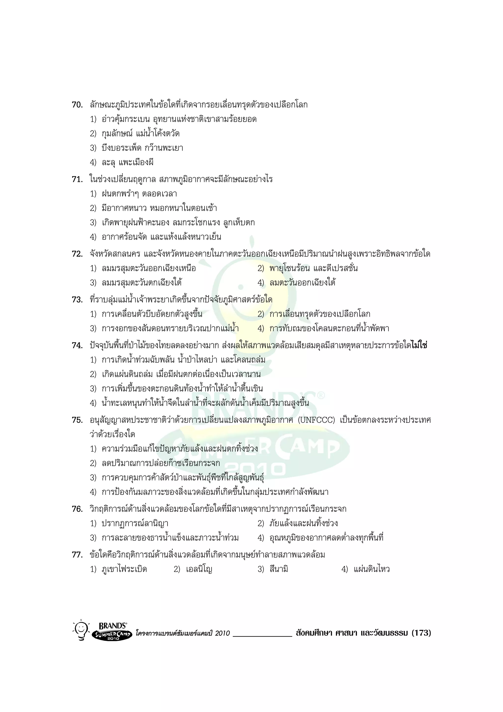70. ลักษณะภูมิประเทศในขอใดที่เกิดจากรอยเลื่อนทรุดตัวของเปลือกโลก
    1) อาวคุมกระเบน อุทยานแหงชาติเขาสามรอยยอด
    2) กุมลักษณ แมน้ําโคงตวัด
    3) บึงบอระเพ็ด กวานพะเยา
    4) ละลุ แพะเมืองผี
71. ในชวงเปลี่ยนฤดูกาล สภาพภูมิอากาศจะมีลักษณะอยางไร
    1) ฝนตกพรําๆ ตลอดเวลา
    2) มีอากาศหนาว หมอกหนาในตอนเชา
    3) เกิดพายุฝนฟาคะนอง ลมกระโชกแรง ลูกเห็บตก
    4) อากาศรอนจัด และแหงแลงหนาวเย็น
72. จังหวัดสกลนคร และจังหวัดหนองคายในภาคตะวันออกเฉียงเหนือมีปริมาณนําฝนสูงเพราะอิทธิพลจากขอใด
    1) ลมมรสุมตะวันออกเฉียงเหนือ                            2) พายุโซนรอน และดีเปรสชั่น
    3) ลมมรสุมตะวันตกเฉียงใต                               4) ลมตะวันออกเฉียงใต
73. ที่ราบลุมแมน้ําเจาพระยาเกิดขึ้นจากปจจัยภูมิศาสตรขอใด
    1) การเคลื่อนตัวบีบอัดยกตัวสูงขึ้น                      2) การเลื่อนทรุดตัวของเปลือกโลก
    3) การงอกของสันดอนทรายบริเวณปากแมน้ํา                  4) การทับถมของโคลนตะกอนที่น้ําพัดพา
74. ปจจุบันพื้นที่ปาไมของไทยลดลงอยางมาก สงผลใหสภาพแวดลอมเสียสมดุลมีสาเหตุหลายประการขอใดไมใช
    1) การเกิดน้ําทวมฉับพลัน น้ําปาไหลบา และโคลนถลม
    2) เกิดแผนดินถลม เมื่อมีฝนตกตอเนื่องเปนเวลานาน
    3) การเพิ่มขึ้นของตะกอนดินทองน้ําทําใหลําน้ําตื้นเขิน
    4) น้ําทะเลหนุนทําใหน้ําจืดในลําน้ําที่จะผลักดันน้ําเค็มมีปริมาณสูงขึ้น
75. อนุสัญญาสหประชาชาติวาดวยการเปลี่ยนแปลงสภาพภูมอากาศ (UNFCCC) เปนขอตกลงระหวางประเทศ
                                                                ิ
    วาดวยเรื่องใด
    1) ความรวมมือแกไขปญหาภัยแลงและฝนตกทิ้งชวง
    2) ลดปริมาณการปลอยกาซเรือนกระจก
    3) การควบคุมการคาสัตวปาและพันธุพืชที่ใกลสูญพันธุ
    4) การปองกันมลภาวะของสิ่งแวดลอมที่เกิดขึ้นในกลุมประเทศกําลังพัฒนา
76. วิกฤติการณดานสิ่งแวดลอมของโลกขอใดที่มีสาเหตุจากปรากฏการณเรือนกระจก
    1) ปรากฏการณลานิญา                                     2) ภัยแลงและฝนทิ้งชวง
    3) การละลายของธารน้ําแข็งและภาวะน้ําทวม                4) อุณหภูมิของอากาศลดต่ําลงทุกพื้นที่
77. ขอใดคือวิกฤติการณดานสิ่งแวดลอมที่เกิดจากมนุษยทําลายสภาพแวดลอม
    1) ภูเขาไฟระเบิด            2) เอลนิโญ                  3) สึนามิ               4) แผนดินไหว




                 โครงการแบรนดซัมเมอรแคมป 2010   _____________ สังคมศึกษา ศาสนา และวัฒนธรรม (173)
 