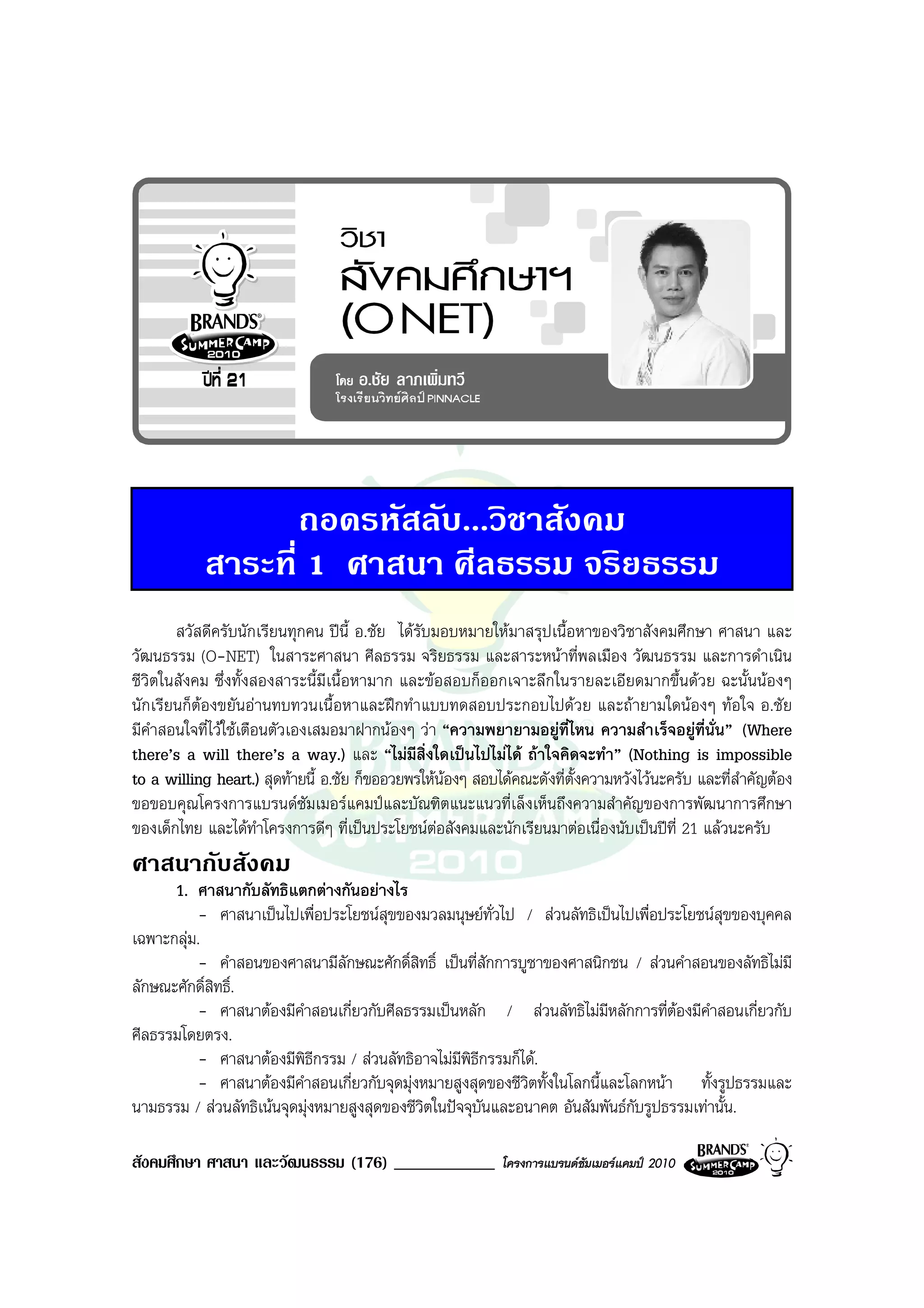 ถอดรหัสลับ...วิชาสังคม
           สาระที่ 1 ศาสนา ศีลธรรม จริยธรรม
       สวัสดีครับนักเรียนทุกคน ปน้ี อ.ชัย ไดรับมอบหมายใหมาสรุปเนื้อหาของวิชาสังคมศึกษา ศาสนา และ
วัฒนธรรม (O-NET) ในสาระศาสนา ศีลธรรม จริยธรรม และสาระหนาที่พลเมือง วัฒนธรรม และการดําเนิน
ชีวิตในสังคม ซึ่งทั้งสองสาระนี้มีเนื้อหามาก และขอสอบก็ออกเจาะลึกในรายละเอียดมากขึ้นดวย ฉะนั้นนองๆ
นักเรียนก็ตองขยันอานทบทวนเนื้อหาและฝกทําแบบทดสอบประกอบไปดวย และถายามใดนองๆ ทอใจ อ.ชัย
มีคําสอนใจที่ไวใชเตือนตัวเองเสมอมาฝากนองๆ วา “ความพยายามอยูที่ไหน ความสําเร็จอยูที่นั่น” (Where
there’s a will there’s a way.) และ “ไมมีสิ่งใดเปนไปไมได ถาใจคิดจะทํา” (Nothing is impossible
to a willing heart.) สุดทายนี้ อ.ชัย ก็ขออวยพรใหนองๆ สอบไดคณะดังที่ตั้งความหวังไวนะครับ และที่สําคัญตอง
ขอขอบคุณโครงการแบรนดซัมเมอรแคมปและบัณฑิตแนะแนวที่เล็งเห็นถึงความสําคัญของการพัฒนาการศึกษา
ของเด็กไทย และไดทําโครงการดีๆ ที่เปนประโยชนตอสังคมและนักเรียนมาตอเนื่องนับเปนปที่ 21 แลวนะครับ
ศาสนากับสังคม
      1. ศาสนากับลัทธิแตกตางกันอยางไร
           - ศาสนาเปนไปเพื่อประโยชนสุขของมวลมนุษยทั่วไป / สวนลัทธิเปนไปเพื่อประโยชนสุขของบุคคล
เฉพาะกลุม.
           - คําสอนของศาสนามีลักษณะศักดิ์สิทธิ์ เปนที่สักการบูชาของศาสนิกชน / สวนคําสอนของลัทธิไมมี
ลักษณะศักดิ์สิทธิ์.
           - ศาสนาตองมีคําสอนเกี่ยวกับศีลธรรมเปนหลัก / สวนลัทธิไมมีหลักการที่ตองมีคําสอนเกี่ยวกับ
                                                                                      
ศีลธรรมโดยตรง.
           - ศาสนาตองมีพิธกรรม / สวนลัทธิอาจไมมีพิธีกรรมก็ได.
                              ี
           - ศาสนาตองมีคําสอนเกี่ยวกับจุดมุงหมายสูงสุดของชีวิตทั้งในโลกนี้และโลกหนา ทั้งรูปธรรมและ
นามธรรม / สวนลัทธิเนนจุดมุงหมายสูงสุดของชีวตในปจจุบันและอนาคต อันสัมพันธกบรูปธรรมเทานั้น.
                                              ิ                                  ั

สังคมศึกษา ศาสนา และวัฒนธรรม (176) ____________              โครงการแบรนดซัมเมอรแคมป 2010
 