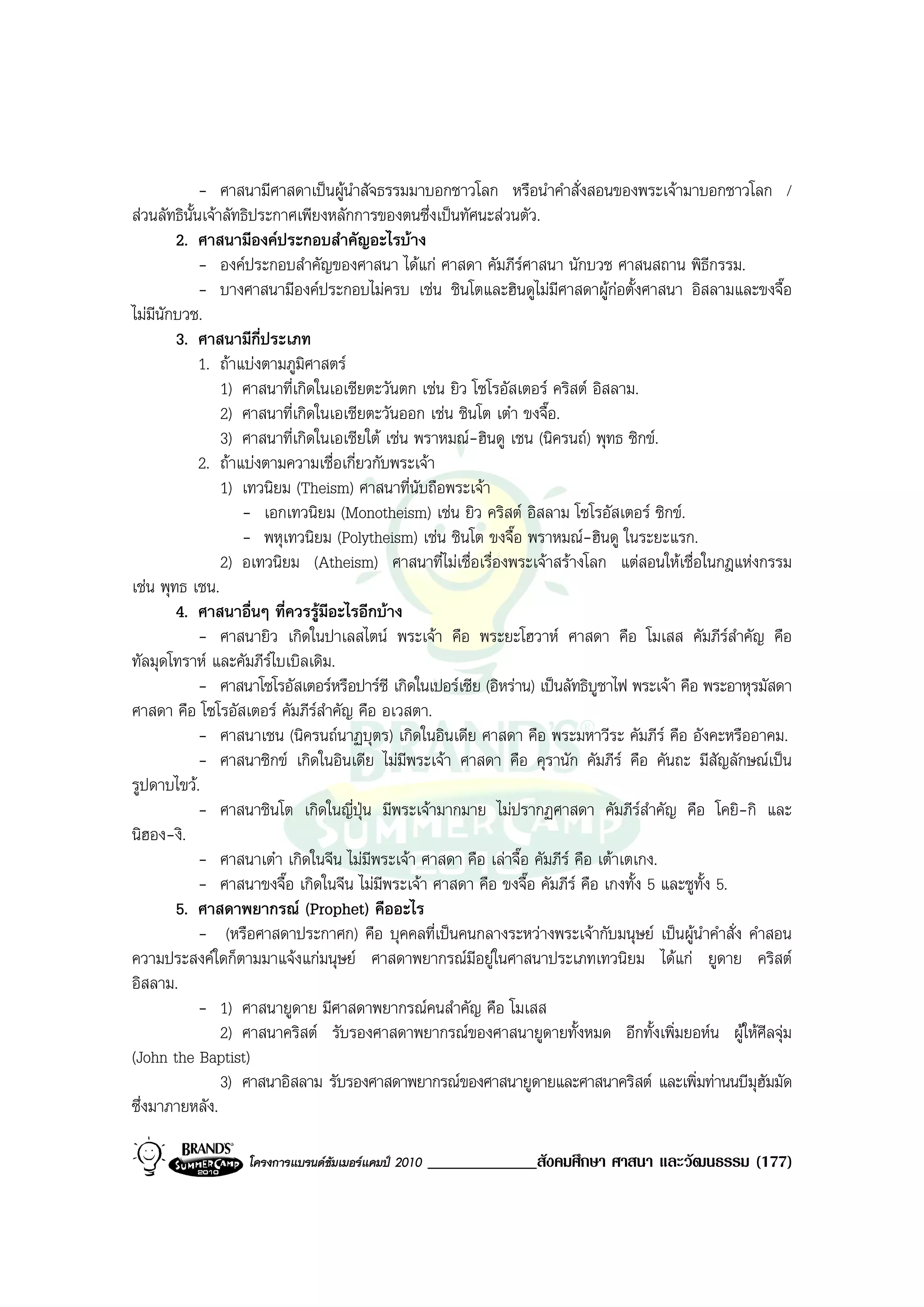 - ศาสนามีศาสดาเปนผูนําสัจธรรมมาบอกชาวโลก หรือนําคําสั่งสอนของพระเจามาบอกชาวโลก /
สวนลัทธินั้นเจาลัทธิประกาศเพียงหลักการของตนซึ่งเปนทัศนะสวนตัว.
        2. ศาสนามีองคประกอบสําคัญอะไรบาง
             - องคประกอบสําคัญของศาสนา ไดแก ศาสดา คัมภีรศาสนา นักบวช ศาสนสถาน พิธีกรรม.
             - บางศาสนามีองคประกอบไมครบ เชน ชินโตและฮินดูไมมีศาสดาผูกอตั้งศาสนา อิสลามและขงจื๊อ
                                                                                   
ไมมีนักบวช.
        3. ศาสนามีกี่ประเภท
             1. ถาแบงตามภูมิศาสตร
                 1) ศาสนาที่เกิดในเอเชียตะวันตก เชน ยิว โซโรอัสเตอร คริสต อิสลาม.
                 2) ศาสนาที่เกิดในเอเชียตะวันออก เชน ชินโต เตา ขงจื๊อ.
                 3) ศาสนาที่เกิดในเอเชียใต เชน พราหมณ-ฮินดู เชน (นิครนถ) พุทธ ซิกข.
             2. ถาแบงตามความเชื่อเกี่ยวกับพระเจา
                 1) เทวนิยม (Theism) ศาสนาที่นับถือพระเจา
                    - เอกเทวนิยม (Monotheism) เชน ยิว คริสต อิสลาม โซโรอัสเตอร ซิกข.
                    - พหุเทวนิยม (Polytheism) เชน ชินโต ขงจื๊อ พราหมณ-ฮินดู ในระยะแรก.
                 2) อเทวนิยม (Atheism) ศาสนาที่ไมเชื่อเรื่องพระเจาสรางโลก แตสอนใหเชื่อในกฎแหงกรรม
เชน พุทธ เชน.
        4. ศาสนาอื่นๆ ที่ควรรูมีอะไรอีกบาง
             - ศาสนายิว เกิดในปาเลสไตน พระเจา คือ พระยะโฮวาห ศาสดา คือ โมเสส คัมภีรสําคัญ คือ
ทัลมุดโทราห และคัมภีรไบเบิลเดิม.
             - ศาสนาโซโรอัสเตอรหรือปารซี เกิดในเปอรเซีย (อิหราน) เปนลัทธิบูชาไฟ พระเจา คือ พระอาหุรมัสดา
ศาสดา คือ โซโรอัสเตอร คัมภีรสําคัญ คือ อเวสตา.
             - ศาสนาเชน (นิครนถนาฏบุตร) เกิดในอินเดีย ศาสดา คือ พระมหาวีระ คัมภีร คือ อังคะหรืออาคม.
             - ศาสนาซิกข เกิดในอินเดีย ไมมีพระเจา ศาสดา คือ คุรานัก คัมภีร คือ คันถะ มีสัญลักษณเปน
รูปดาบไขว.
             - ศาสนาชินโต เกิดในญี่ปุน มีพระเจามากมาย ไมปรากฏศาสดา คัมภีรสําคัญ คือ โคยิ-กิ และ
                                                                                      
นิฮอง-งิ.
             - ศาสนาเตา เกิดในจีน ไมมีพระเจา ศาสดา คือ เลาจื๊อ คัมภีร คือ เตาเตเกง.
             - ศาสนาขงจื๊อ เกิดในจีน ไมมีพระเจา ศาสดา คือ ขงจื๊อ คัมภีร คือ เกงทั้ง 5 และชูทั้ง 5.
        5. ศาสดาพยากรณ (Prophet) คืออะไร
             - (หรือศาสดาประกาศก) คือ บุคคลที่เปนคนกลางระหวางพระเจากับมนุษย เปนผูนําคําสั่ง คําสอน
ความประสงคใดก็ตามมาแจงแกมนุษย ศาสดาพยากรณมีอยูในศาสนาประเภทเทวนิยม ไดแก ยูดาย คริสต
อิสลาม.
             - 1) ศาสนายูดาย มีศาสดาพยากรณคนสําคัญ คือ โมเสส
                 2) ศาสนาคริสต รับรองศาสดาพยากรณของศาสนายูดายทั้งหมด อีกทั้งเพิ่มยอหน ผูใหศีลจุม
(John the Baptist)
                 3) ศาสนาอิสลาม รับรองศาสดาพยากรณของศาสนายูดายและศาสนาคริสต และเพิ่มทานนบีมุฮัมมัด
ซึ่งมาภายหลัง.

                   โครงการแบรนดซัมเมอรแคมป 2010   _____________สังคมศึกษา ศาสนา และวัฒนธรรม (177)
 
