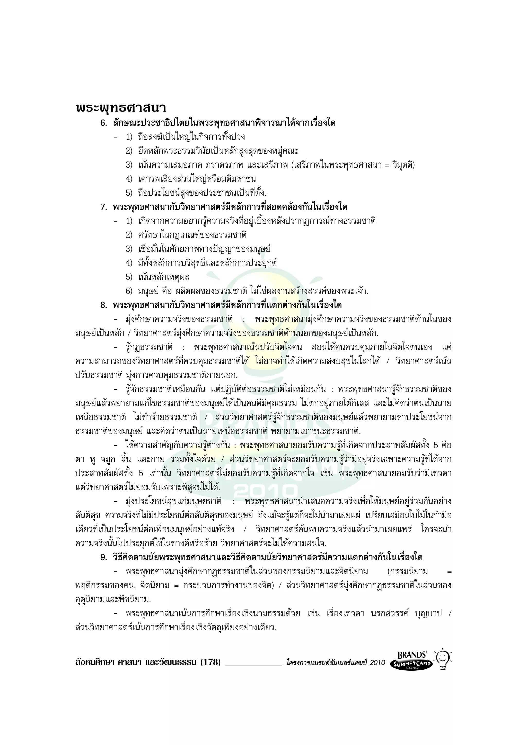 พระพุทธศาสนา
         6. ลักษณะประชาธิปไตยในพระพุทธศาสนาพิจารณาไดจากเรื่องใด
            - 1) ถือสงฆเปนใหญในกิจการทั้งปวง
                 2) ยึดหลักพระธรรมวินัยเปนหลักสูงสุดของหมูคณะ
                 3) เนนความเสมอภาค ภราดรภาพ และเสรีภาพ (เสรีภาพในพระพุทธศาสนา = วิมุตติ)
                 4) เคารพเสียงสวนใหญหรือมติมหาชน
                 5) ถือประโยชนสูงของประชาชนเปนที่ตั้ง.
         7. พระพุทธศาสนากับวิทยาศาสตรมีหลักการที่สอดคลองกันในเรื่องใด
            - 1) เกิดจากความอยากรูความจริงที่อยูเบื้องหลังปรากฏการณทางธรรมชาติ
                 2) ศรัทธาในกฎเกณฑของธรรมชาติ
                 3) เชื่อมั่นในศักยภาพทางปญญาของมนุษย
                 4) มีทั้งหลักการบริสุทธิ์และหลักการประยุกต
                 5) เนนหลักเหตุผล
                 6) มนุษย คือ ผลิตผลของธรรมชาติ ไมใชผลงานสรางสรรคของพระเจา.
         8. พระพุทธศาสนากับวิทยาศาสตรมีหลักการที่แตกตางกันในเรื่องใด
            - มุงศึกษาความจริงของธรรมชาติ : พระพุทธศาสนามุงศึกษาความจริงของธรรมชาติดานในของ
มนุษยเปนหลัก / วิทยาศาสตรมุงศึกษาความจริงของธรรมชาติดานนอกของมนุษยเปนหลัก.
            - รูกฎธรรมชาติ : พระพุทธศาสนาเนนปรับจิตใจคน สอนใหคนควบคุมภายในจิตใจตนเอง แค
ความสามารถของวิทยาศาสตรที่ควบคุมธรรมชาติได ไมอาจทําใหเกิดความสงบสุขในโลกได / วิทยาศาสตรเนน
ปรับธรรมชาติ มุงการควบคุมธรรมชาติภายนอก.
            - รูจักธรรมชาติเหมือนกัน แตปฏิบัติตอธรรมชาติไมเหมือนกัน : พระพุทธศาสนารูจักธรรมชาติของ
มนุษยแลวพยายามแกไขธรรมชาติของมนุษยใหเปนคนดีมีคุณธรรม ไมตกอยูภายใตกเลส และไมคิดวาตนเปนนาย
                                                                                   ิ
เหนือธรรมชาติ ไมทํารายธรรมชาติ / สวนวิทยาศาสตรรูจักธรรมชาติของมนุษยแลวพยายามหาประโยชนจาก
ธรรมชาติของมนุษย และคิดวาตนเปนนายเหนือธรรมชาติ พยายามเอาชนะธรรมชาติ.
            - ใหความสําคัญกับความรูตางกัน : พระพุทธศาสนายอมรับความรูที่เกิดจากประสาทสัมผัสทั้ง 5 คือ
ตา หู จมูก ลิ้น และกาย รวมทั้งใจดวย / สวนวิทยาศาสตรจะยอมรับความรูวามีอยูจริงเฉพาะความรูที่ไดจาก
ประสาทสัมผัสทั้ง 5 เทานั้น วิทยาศาสตรไมยอมรับความรูที่เกิดจากใจ เชน พระพุทธศาสนายอมรับวามีเทวดา
แตวิทยาศาสตรไมยอมรับเพราะพิสูจนไมได.
            - มุงประโยชนสุขแกมนุษยชาติ : พระพุทธศาสนานําเสนอความจริงเพื่อใหมนุษยอยูรวมกันอยาง
สันติสุข ความจริงที่ไมมีประโยชนตอสันติสุขของมนุษย ถึงแมจะรูแตก็จะไมนํามาเผยแผ เปรียบเสมือนใบไมในกํามือ
                                    
เดียวที่เปนประโยชนตอเพื่อนมนุษยอยางแทจริง / วิทยาศาสตรคนพบความจริงแลวนํามาเผยแพร ใครจะนํา
ความจริงนั้นไปประยุกตใชในทางดีหรือราย วิทยาศาสตรจะไมใหความสนใจ.
         9. วิธคดตามนัยพระพุทธศาสนาและวิธีคิดตามนัยวิทยาศาสตรมีความแตกตางกันในเรื่องใด
               ี ิ
            - พระพุทธศาสนามุงศึกษากฎธรรมชาติในสวนของกรรมนิยามและจิตนิยาม (กรรมนิยาม =
พฤติกรรมของคน, จิตนิยาม = กระบวนการทํางานของจิต) / สวนวิทยาศาสตรมุงศึกษากฎธรรมชาติในสวนของ
อุตุนิยามและพีชนิยาม.
            - พระพุทธศาสนาเนนการศึกษาเรื่องเชิงนามธรรมดวย เชน เรื่องเทวดา นรกสวรรค บุญบาป /
สวนวิทยาศาสตรเนนการศึกษาเรื่องเชิงวัตถุเพียงอยางเดียว.

สังคมศึกษา ศาสนา และวัฒนธรรม (178) ____________               โครงการแบรนดซัมเมอรแคมป 2010
 