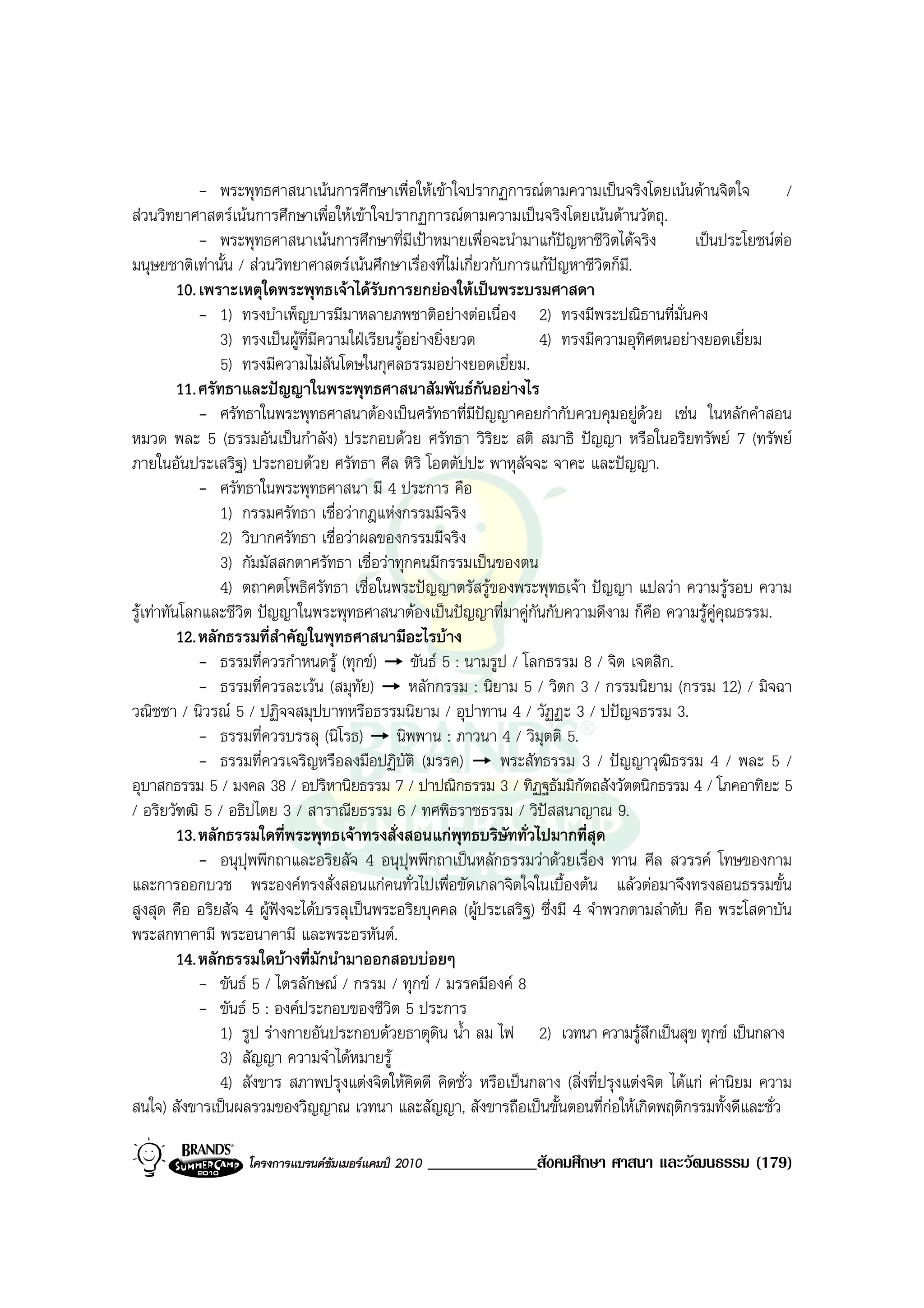 - พระพุทธศาสนาเนนการศึกษาเพื่อใหเขาใจปรากฏการณตามความเปนจริงโดยเนนดานจิตใจ              /
สวนวิทยาศาสตรเนนการศึกษาเพื่อใหเขาใจปรากฏการณตามความเปนจริงโดยเนนดานวัตถุ.
              - พระพุทธศาสนาเนนการศึกษาที่มีเปาหมายเพื่อจะนํามาแกปญหาชีวิตไดจริง          เปนประโยชนตอ
มนุษยชาติเทานั้น / สวนวิทยาศาสตรเนนศึกษาเรื่องที่ไมเกี่ยวกับการแกปญหาชีวิตก็ม.ี
          10. เพราะเหตุใดพระพุทธเจาไดรบการยกยองใหเปนพระบรมศาสดา
                                             ั
              - 1) ทรงบําเพ็ญบารมีมาหลายภพชาติอยางตอเนื่อง 2) ทรงมีพระปณิธานที่มั่นคง
                 3) ทรงเปนผูที่มีความใฝเรียนรูอยางยิ่งยวด         4) ทรงมีความอุทิศตนอยางยอดเยี่ยม
                 5) ทรงมีความไมสันโดษในกุศลธรรมอยางยอดเยี่ยม.
          11. ศรัทธาและปญญาในพระพุทธศาสนาสัมพันธกันอยางไร
              - ศรัทธาในพระพุทธศาสนาตองเปนศรัทธาที่มีปญญาคอยกํากับควบคุมอยูดวย เชน ในหลักคําสอน
                                                                                       
หมวด พละ 5 (ธรรมอันเปนกําลัง) ประกอบดวย ศรัทธา วิริยะ สติ สมาธิ ปญญา หรือในอริยทรัพย 7 (ทรัพย
ภายในอันประเสริฐ) ประกอบดวย ศรัทธา ศีล หิริ โอตตัปปะ พาหุสัจจะ จาคะ และปญญา.
              - ศรัทธาในพระพุทธศาสนา มี 4 ประการ คือ
                 1) กรรมศรัทธา เชื่อวากฎแหงกรรมมีจริง
                 2) วิบากศรัทธา เชื่อวาผลของกรรมมีจริง
                 3) กัมมัสสกตาศรัทธา เชื่อวาทุกคนมีกรรมเปนของตน
                 4) ตถาคตโพธิศรัทธา เชื่อในพระปญญาตรัสรูของพระพุทธเจา ปญญา แปลวา ความรูรอบ ความ
รูเทาทันโลกและชีวิต ปญญาในพระพุทธศาสนาตองเปนปญญาที่มาคูกันกับความดีงาม ก็คือ ความรูคูคุณธรรม.
          12. หลักธรรมที่สําคัญในพุทธศาสนามีอะไรบาง
              - ธรรมที่ควรกําหนดรู (ทุกข) ขันธ 5 : นามรูป / โลกธรรม 8 / จิต เจตสิก.
              - ธรรมที่ควรละเวน (สมุทัย)          หลักกรรม : นิยาม 5 / วิตก 3 / กรรมนิยาม (กรรม 12) / มิจฉา
วณิชชา / นิวรณ 5 / ปฏิจจสมุปบาทหรือธรรมนิยาม / อุปาทาน 4 / วัฏฏะ 3 / ปปญจธรรม 3.
              - ธรรมที่ควรบรรลุ (นิโรธ) นิพพาน : ภาวนา 4 / วิมุตติ 5.
              - ธรรมที่ควรเจริญหรือลงมือปฏิบัติ (มรรค)           พระสัทธรรม 3 / ปญญาวุฒิธรรม 4 / พละ 5 /
อุบาสกธรรม 5 / มงคล 38 / อปริหานิยธรรม 7 / ปาปณิกธรรม 3 / ทิฏฐธัมมิกตถสังวัตตนิกธรรม 4 / โภคอาทิยะ 5
                                                                             ั
/ อริยวัฑฒิ 5 / อธิปไตย 3 / สาราณียธรรม 6 / ทศพิธราชธรรม / วิปสสนาญาณ 9.
          13. หลักธรรมใดที่พระพุทธเจาทรงสั่งสอนแกพุทธบริษัททั่วไปมากที่สุด
              - อนุปุพพีกถาและอริยสัจ 4 อนุปุพพีกถาเปนหลักธรรมวาดวยเรื่อง ทาน ศีล สวรรค โทษของกาม
และการออกบวช พระองคทรงสั่งสอนแกคนทั่วไปเพื่อขัดเกลาจิตใจในเบื้องตน แลวตอมาจึงทรงสอนธรรมขั้น
สูงสุด คือ อริยสัจ 4 ผูฟงจะไดบรรลุเปนพระอริยบุคคล (ผูประเสริฐ) ซึ่งมี 4 จําพวกตามลําดับ คือ พระโสดาบัน
พระสกทาคามี พระอนาคามี และพระอรหันต.
          14. หลักธรรมใดบางที่มักนํามาออกสอบบอยๆ
              - ขันธ 5 / ไตรลักษณ / กรรม / ทุกข / มรรคมีองค 8
              - ขันธ 5 : องคประกอบของชีวิต 5 ประการ
                 1) รูป รางกายอันประกอบดวยธาตุดิน น้ํา ลม ไฟ 2) เวทนา ความรูสึกเปนสุข ทุกข เปนกลาง
                 3) สัญญา ความจําไดหมายรู
                 4) สังขาร สภาพปรุงแตงจิตใหคดดี คิดชั่ว หรือเปนกลาง (สิ่งที่ปรุงแตงจิต ไดแก คานิยม ความ
                                                    ิ
สนใจ) สังขารเปนผลรวมของวิญญาณ เวทนา และสัญญา, สังขารถือเปนขั้นตอนที่กอใหเกิดพฤติกรรมทั้งดีและชั่ว

                   โครงการแบรนดซัมเมอรแคมป 2010   _____________สังคมศึกษา ศาสนา และวัฒนธรรม (179)
 