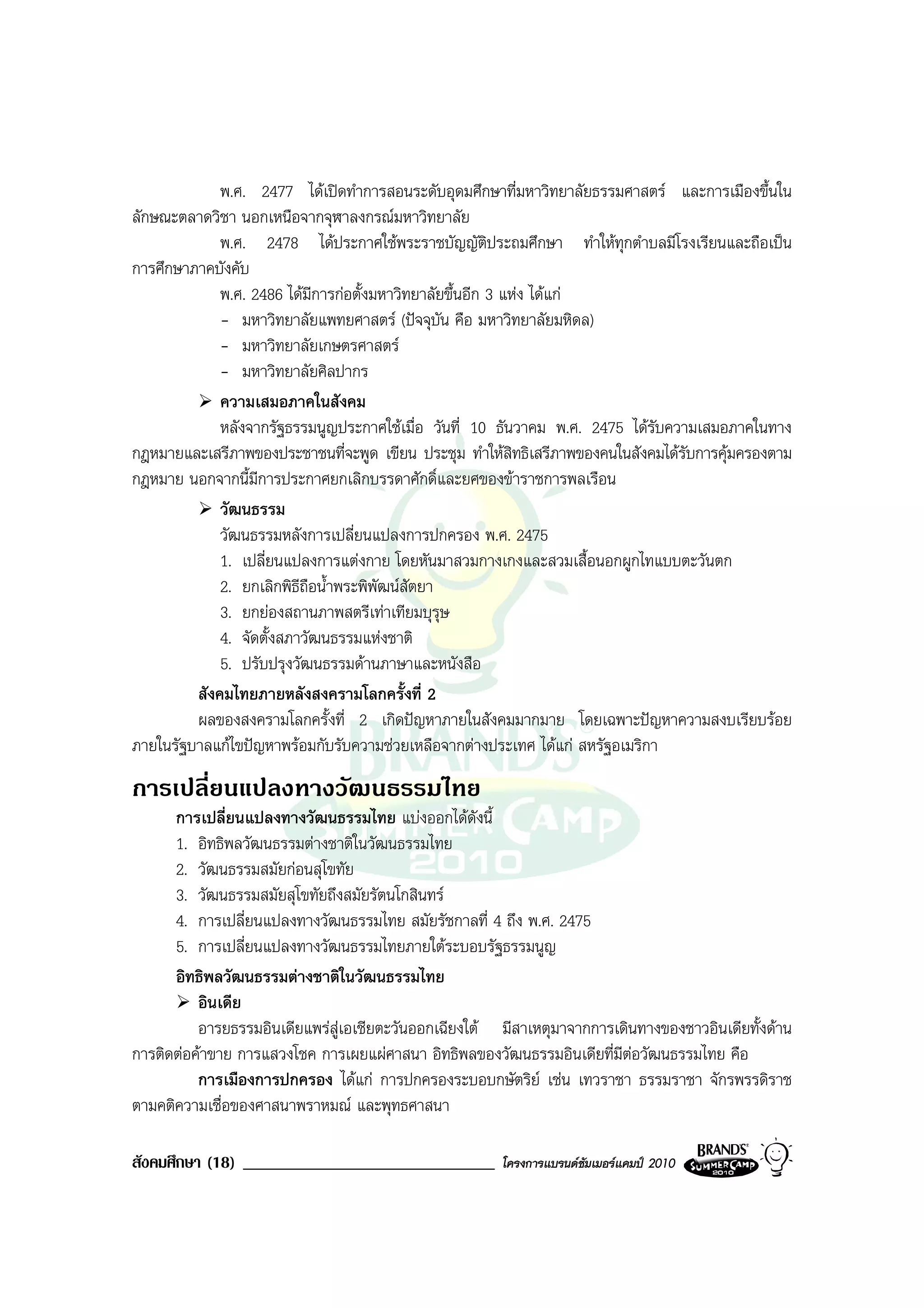 พ.ศ. 2477 ไดเปดทําการสอนระดับอุดมศึกษาที่มหาวิทยาลัยธรรมศาสตร และการเมืองขึ้นใน
ลักษณะตลาดวิชา นอกเหนือจากจุฬาลงกรณมหาวิทยาลัย
             พ.ศ. 2478 ไดประกาศใชพระราชบัญญัติประถมศึกษา ทําใหทุกตําบลมีโรงเรียนและถือเปน
การศึกษาภาคบังคับ
             พ.ศ. 2486 ไดมการกอตั้งมหาวิทยาลัยขึ้นอีก 3 แหง ไดแก
                            ี
             - มหาวิทยาลัยแพทยศาสตร (ปจจุบัน คือ มหาวิทยาลัยมหิดล)
             - มหาวิทยาลัยเกษตรศาสตร
             - มหาวิทยาลัยศิลปากร
             ความเสมอภาคในสังคม
             หลังจากรัฐธรรมนูญประกาศใชเมื่อ วันที่ 10 ธันวาคม พ.ศ. 2475 ไดรบความเสมอภาคในทาง
                                                                              ั
กฎหมายและเสรีภาพของประชาชนที่จะพูด เขียน ประชุม ทําใหสิทธิเสรีภาพของคนในสังคมไดรับการคุมครองตาม
กฎหมาย นอกจากนี้มีการประกาศยกเลิกบรรดาศักดิ์และยศของขาราชการพลเรือน
             วัฒนธรรม
             วัฒนธรรมหลังการเปลี่ยนแปลงการปกครอง พ.ศ. 2475
             1. เปลี่ยนแปลงการแตงกาย โดยหันมาสวมกางเกงและสวมเสื้อนอกผูกไทแบบตะวันตก
             2. ยกเลิกพิธีถือน้ําพระพิพัฒนสัตยา
             3. ยกยองสถานภาพสตรีเทาเทียมบุรุษ
             4. จัดตั้งสภาวัฒนธรรมแหงชาติ
             5. ปรับปรุงวัฒนธรรมดานภาษาและหนังสือ
         สังคมไทยภายหลังสงครามโลกครั้งที่ 2
         ผลของสงครามโลกครั้งที่ 2 เกิดปญหาภายในสังคมมากมาย โดยเฉพาะปญหาความสงบเรียบรอย
ภายในรัฐบาลแกไขปญหาพรอมกับรับความชวยเหลือจากตางประเทศ ไดแก สหรัฐอเมริกา
การเปลี่ยนแปลงทางวัฒนธรรมไทย
      การเปลี่ยนแปลงทางวัฒนธรรมไทย แบงออกไดดังนี้
      1. อิทธิพลวัฒนธรรมตางชาติในวัฒนธรรมไทย
      2. วัฒนธรรมสมัยกอนสุโขทัย
      3. วัฒนธรรมสมัยสุโขทัยถึงสมัยรัตนโกสินทร
      4. การเปลี่ยนแปลงทางวัฒนธรรมไทย สมัยรัชกาลที่ 4 ถึง พ.ศ. 2475
      5. การเปลี่ยนแปลงทางวัฒนธรรมไทยภายใตระบอบรัฐธรรมนูญ
      อิทธิพลวัฒนธรรมตางชาติในวัฒนธรรมไทย
          อินเดีย
          อารยธรรมอินเดียแพรสูเอเชียตะวันออกเฉียงใต มีสาเหตุมาจากการเดินทางของชาวอินเดียทั้งดาน
การติดตอคาขาย การแสวงโชค การเผยแผศาสนา อิทธิพลของวัฒนธรรมอินเดียที่มีตอวัฒนธรรมไทย คือ
                                                                          
          การเมืองการปกครอง ไดแก การปกครองระบอบกษัตริย เชน เทวราชา ธรรมราชา จักรพรรดิราช
ตามคติความเชื่อของศาสนาพราหมณ และพุทธศาสนา

สังคมศึกษา (18) ______________________________         โครงการแบรนดซัมเมอรแคมป 2010
 