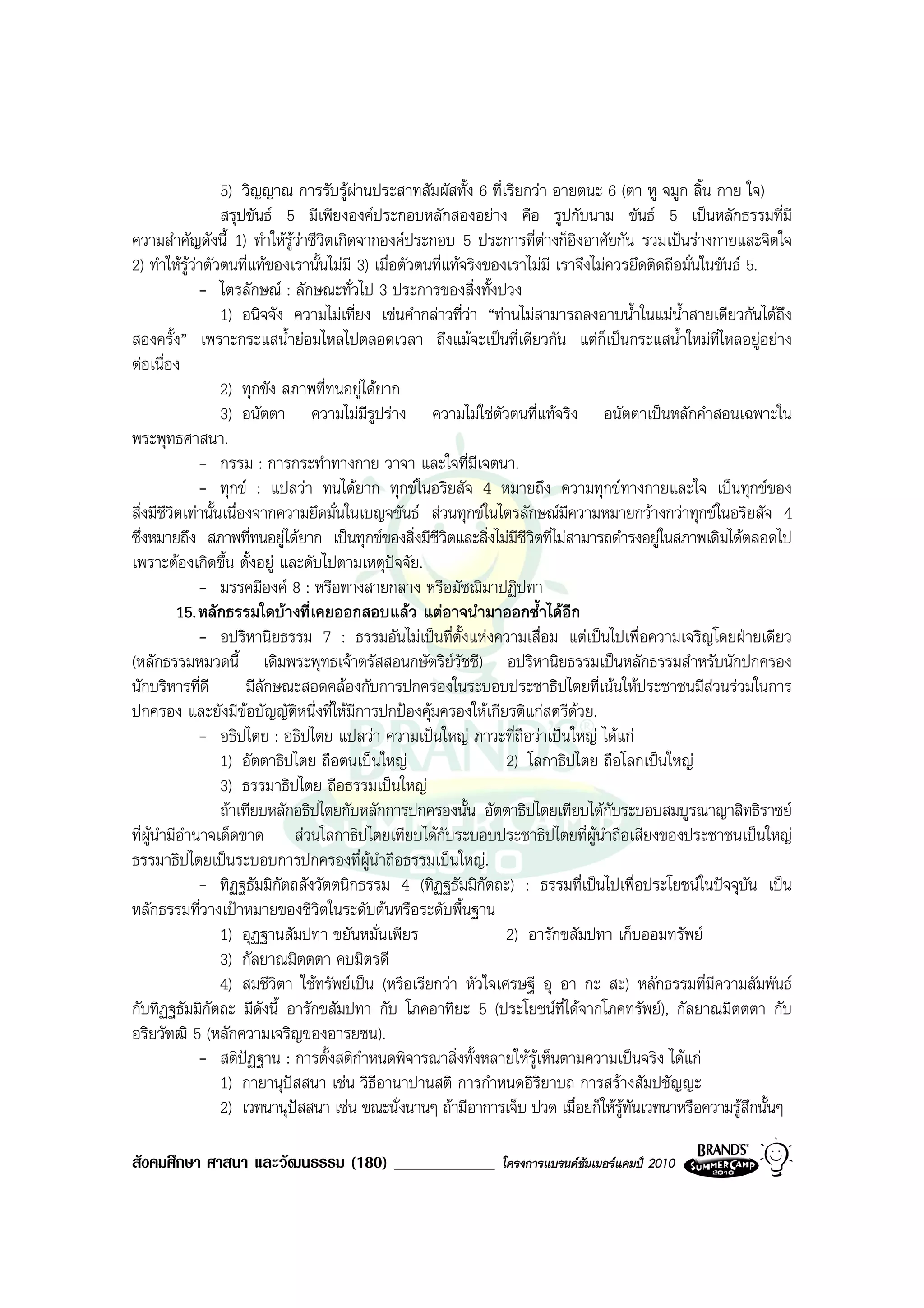 5) วิญญาณ การรับรูผานประสาทสัมผัสทั้ง 6 ที่เรียกวา อายตนะ 6 (ตา หู จมูก ลิ้น กาย ใจ)
                   สรุปขันธ 5 มีเพียงองคประกอบหลักสองอยาง คือ รูปกับนาม ขันธ 5 เปนหลักธรรมที่มี
ความสําคัญดังนี้ 1) ทําใหรวาชีวตเกิดจากองคประกอบ 5 ประการที่ตางก็อิงอาศัยกัน รวมเปนรางกายและจิตใจ
                                ู ิ
2) ทําใหรวาตัวตนที่แทของเรานั้นไมมี 3) เมื่อตัวตนที่แทจริงของเราไมมี เราจึงไมควรยึดติดถือมั่นในขันธ 5.
             ู
               - ไตรลักษณ : ลักษณะทั่วไป 3 ประการของสิ่งทั้งปวง
                   1) อนิจจัง ความไมเที่ยง เชนคํากลาวที่วา “ทานไมสามารถลงอาบน้ําในแมน้ําสายเดียวกันไดถึง
สองครั้ง” เพราะกระแสน้ํายอมไหลไปตลอดเวลา ถึงแมจะเปนที่เดียวกัน แตก็เปนกระแสน้ําใหมที่ไหลอยูอยาง
ตอเนื่อง
                   2) ทุกขัง สภาพที่ทนอยูไดยาก
                   3) อนัตตา ความไมมีรูปราง ความไมใชตัวตนที่แทจริง อนัตตาเปนหลักคําสอนเฉพาะใน
พระพุทธศาสนา.
               - กรรม : การกระทําทางกาย วาจา และใจที่มีเจตนา.
               - ทุกข : แปลวา ทนไดยาก ทุกขในอริยสัจ 4 หมายถึง ความทุกขทางกายและใจ เปนทุกขของ
สิ่งมีชีวิตเทานั้นเนื่องจากความยึดมั่นในเบญจขันธ สวนทุกขในไตรลักษณมีความหมายกวางกวาทุกขในอริยสัจ 4
ซึ่งหมายถึง สภาพที่ทนอยูไดยาก เปนทุกขของสิ่งมีชีวิตและสิ่งไมมีชีวิตที่ไมสามารถดํารงอยูในสภาพเดิมไดตลอดไป
เพราะตองเกิดขึ้น ตั้งอยู และดับไปตามเหตุปจจัย.
               - มรรคมีองค 8 : หรือทางสายกลาง หรือมัชฌิมาปฏิปทา
          15. หลักธรรมใดบางที่เคยออกสอบแลว แตอาจนํามาออกซ้ําไดอีก
               - อปริหานิยธรรม 7 : ธรรมอันไมเปนที่ตั้งแหงความเสื่อม แตเปนไปเพื่อความเจริญโดยฝายเดียว
(หลักธรรมหมวดนี้ เดิมพระพุทธเจาตรัสสอนกษัตริยวัชชี) อปริหานิยธรรมเปนหลักธรรมสําหรับนักปกครอง
นักบริหารที่ดี          มีลักษณะสอดคลองกับการปกครองในระบอบประชาธิปไตยที่เนนใหประชาชนมีสวนรวมในการ
ปกครอง และยังมีขอบัญญัตหนึ่งที่ใหมการปกปองคุมครองใหเกียรติแกสตรีดวย.
                                 ิ       ี
               - อธิปไตย : อธิปไตย แปลวา ความเปนใหญ ภาวะที่ถือวาเปนใหญ ไดแก
                   1) อัตตาธิปไตย ถือตนเปนใหญ                    2) โลกาธิปไตย ถือโลกเปนใหญ
                   3) ธรรมาธิปไตย ถือธรรมเปนใหญ
                   ถาเทียบหลักอธิปไตยกับหลักการปกครองนั้น อัตตาธิปไตยเทียบไดกับระบอบสมบูรณาญาสิทธิราชย
ที่ผนํามีอํานาจเด็ดขาด สวนโลกาธิปไตยเทียบไดกับระบอบประชาธิปไตยที่ผูนําถือเสียงของประชาชนเปนใหญ
     ู
ธรรมาธิปไตยเปนระบอบการปกครองที่ผนาถือธรรมเปนใหญ.
                                            ู ํ
               - ทิฏฐธัมมิกตถสังวัตตนิกธรรม 4 (ทิฏฐธัมมิกัตถะ) : ธรรมที่เปนไปเพื่อประโยชนในปจจุบัน เปน
                              ั
หลักธรรมที่วางเปาหมายของชีวิตในระดับตนหรือระดับพื้นฐาน
                   1) อุฏฐานสัมปทา ขยันหมั่นเพียร                  2) อารักขสัมปทา เก็บออมทรัพย
                   3) กัลยาณมิตตตา คบมิตรดี
                   4) สมชีวิตา ใชทรัพยเปน (หรือเรียกวา หัวใจเศรษฐี อุ อา กะ สะ) หลักธรรมที่มีความสัมพันธ
กับทิฏฐธัมมิกตถะ มีดังนี้ อารักขสัมปทา กับ โภคอาทิยะ 5 (ประโยชนที่ไดจากโภคทรัพย), กัลยาณมิตตตา กับ
                ั
อริยวัฑฒิ 5 (หลักความเจริญของอารยชน).
               - สติปฏฐาน : การตั้งสติกําหนดพิจารณาสิ่งทั้งหลายใหรูเห็นตามความเปนจริง ไดแก
                   1) กายานุปสสนา เชน วิธีอานาปานสติ การกําหนดอิรยาบถ การสรางสัมปชัญญะ
                                                                        ิ
                   2) เวทนานุปสสนา เชน ขณะนั่งนานๆ ถามีอาการเจ็บ ปวด เมื่อยก็ใหรูทันเวทนาหรือความรูสึกนั้นๆ

สังคมศึกษา ศาสนา และวัฒนธรรม (180) ____________                โครงการแบรนดซัมเมอรแคมป 2010
 