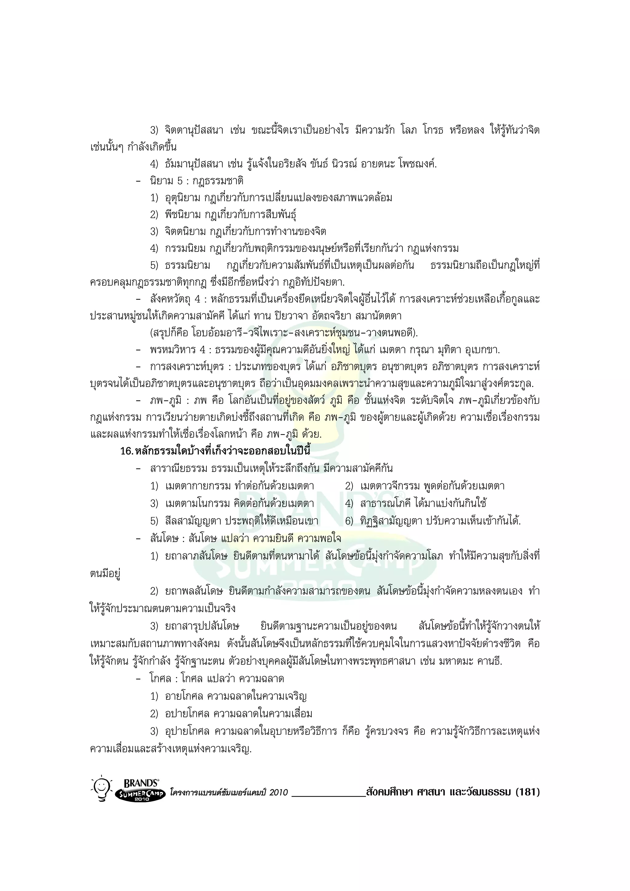 3) จิตตานุปสสนา เชน ขณะนี้จิตเราเปนอยางไร มีความรัก โลภ โกรธ หรือหลง ใหรทันวาจิต  ู
เชนนั้นๆ กําลังเกิดขึ้น
                  4) ธัมมานุปสสนา เชน รูแจงในอริยสัจ ขันธ นิวรณ อายตนะ โพชฌงค.
              - นิยาม 5 : กฎธรรมชาติ
                  1) อุตุนิยาม กฎเกี่ยวกับการเปลี่ยนแปลงของสภาพแวดลอม
                  2) พีชนิยาม กฎเกี่ยวกับการสืบพันธุ
                  3) จิตตนิยาม กฎเกี่ยวกับการทํางานของจิต
                  4) กรรมนิยม กฎเกี่ยวกับพฤติกรรมของมนุษยหรือที่เรียกกันวา กฎแหงกรรม
                  5) ธรรมนิยาม กฎเกี่ยวกับความสัมพันธท่เปนเหตุเปนผลตอกัน ธรรมนิยามถือเปนกฎใหญที่
                                                               ี
ครอบคลุมกฎธรรมชาติทุกกฎ ซึ่งมีอีกชื่อหนึ่งวา กฎอิทัปปจยตา.
              - สังคหวัตถุ 4 : หลักธรรมที่เปนเครื่องยึดเหนี่ยวจิตใจผูอื่นไวได การสงเคราะหชวยเหลือเกื้อกูลและ
ประสานหมูชนใหเกิดความสามัคคี ไดแก ทาน ปยวาจา อัตถจริยา สมานัตตตา
                  (สรุปก็คือ โอบออมอารี-วจีไพเราะ-สงเคราะหชุมชน-วางตนพอดี).
              - พรหมวิหาร 4 : ธรรมของผูมีคุณความดีอันยิ่งใหญ ไดแก เมตตา กรุณา มุทิตา อุเบกขา.
              - การสงเคราะหบุตร : ประเภทของบุตร ไดแก อภิชาตบุตร อนุชาตบุตร อภิชาตบุตร การสงเคราะห
บุตรจนไดเปนอภิชาตบุตรและอนุชาตบุตร ถือวาเปนอุดมมงคลเพราะนําความสุขและความภูมิใจมาสูวงศตระกูล.
              - ภพ-ภูมิ : ภพ คือ โลกอันเปนที่อยูของสัตว ภูมิ คือ ชั้นแหงจิต ระดับจิตใจ ภพ-ภูมิเกี่ยวของกับ
กฎแหงกรรม การเวียนวายตายเกิดบงชี้ถึงสถานที่เกิด คือ ภพ-ภูมิ ของผูตายและผูเกิดดวย ความเชื่อเรื่องกรรม
และผลแหงกรรมทําใหเชื่อเรื่องโลกหนา คือ ภพ-ภูมิ ดวย.
          16. หลักธรรมใดบางที่เก็งวาจะออกสอบในปนี้
              - สาราณียธรรม ธรรมเปนเหตุใหระลึกถึงกัน มีความสามัคคีกัน
                  1) เมตตากายกรรม ทําตอกันดวยเมตตา              2) เมตตาวจีกรรม พูดตอกันดวยเมตตา
                  3) เมตตามโนกรรม คิดตอกันดวยเมตตา              4) สาธารณโภคี ไดมาแบงกันกินใช
                  5) สีลสามัญญตา ประพฤติใหดีเหมือนเขา            6) ทิฏฐิสามัญญตา ปรับความเห็นเขากันได.
              - สันโดษ : สันโดษ แปลวา ความยินดี ความพอใจ
                  1) ยถาลาภสันโดษ ยินดีตามที่ตนหามาได สันโดษขอนี้มุงกําจัดความโลภ ทําใหมความสุขกับสิ่งที่
                                                                                                   ี
ตนมีอยู
                  2) ยถาพลสันโดษ ยินดีตามกําลังความสามารถของตน สันโดษขอนี้มุงกําจัดความหลงตนเอง ทํา
ใหรูจักประมาณตนตามความเปนจริง
                  3) ยถาสารุปปสันโดษ ยินดีตามฐานะความเปนอยูของตน สันโดษขอนี้ทําใหรจักวางตนให    ู
เหมาะสมกับสถานภาพทางสังคม ดังนั้นสันโดษจึงเปนหลักธรรมที่ใชควบคุมใจในการแสวงหาปจจัยดํารงชีวิต คือ
ใหรูจักตน รูจักกําลัง รูจักฐานะตน ตัวอยางบุคคลผูมีสันโดษในทางพระพุทธศาสนา เชน มหาตมะ คานธี.
              - โกศล : โกศล แปลวา ความฉลาด
                  1) อายโกศล ความฉลาดในความเจริญ
                  2) อปายโกศล ความฉลาดในความเสื่อม
                  3) อุปายโกศล ความฉลาดในอุบายหรือวิธการ ก็คือ รูครบวงจร คือ ความรูจักวิธีการละเหตุแหง
                                                             ี
ความเสื่อมและสรางเหตุแหงความเจริญ.

                    โครงการแบรนดซัมเมอรแคมป 2010   _____________สังคมศึกษา ศาสนา และวัฒนธรรม (181)
 