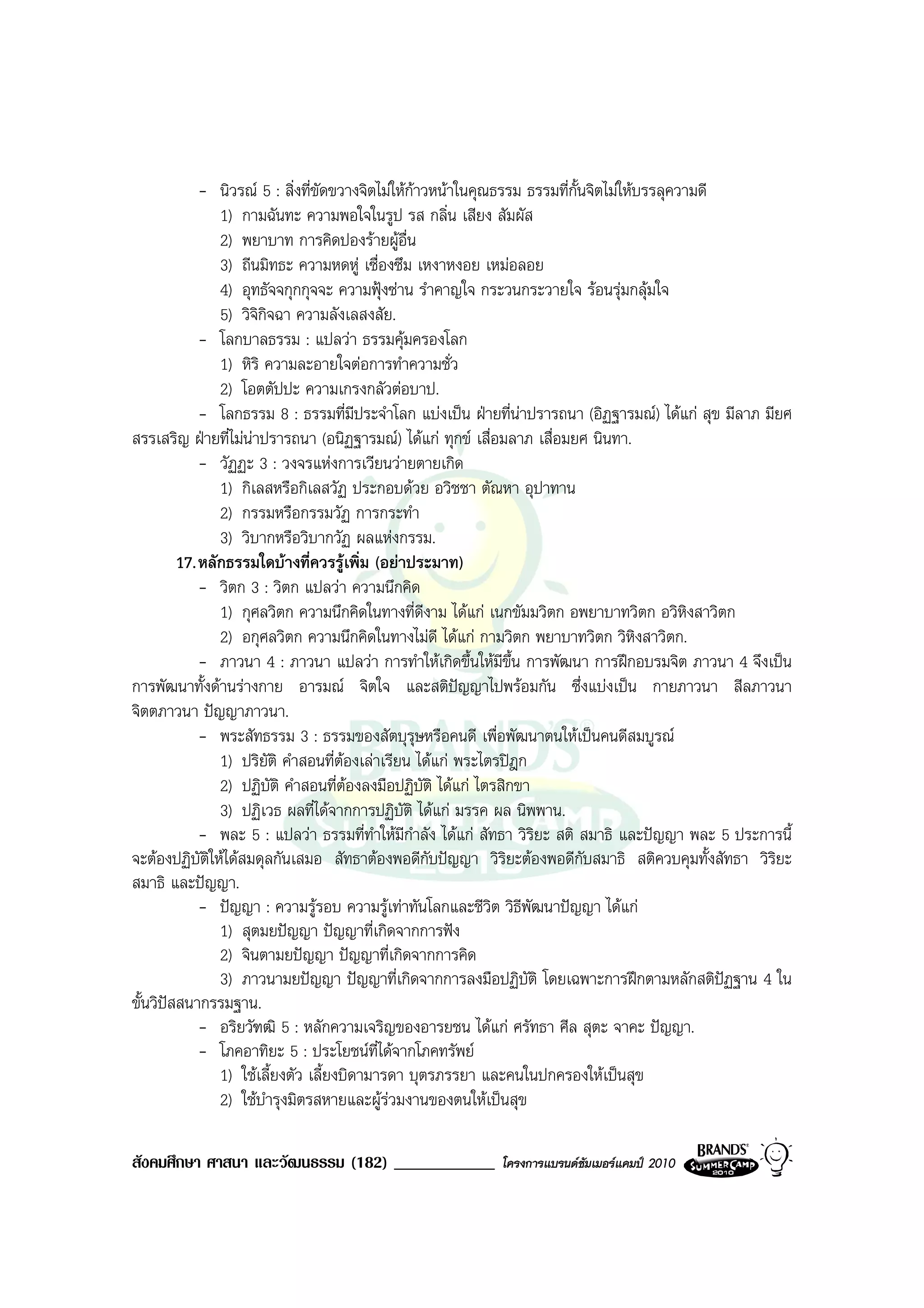 - นิวรณ 5 : สิ่งที่ขัดขวางจิตไมใหกาวหนาในคุณธรรม ธรรมที่กั้นจิตไมใหบรรลุความดี
                1) กามฉันทะ ความพอใจในรูป รส กลิ่น เสียง สัมผัส
                2) พยาบาท การคิดปองรายผูอื่น
                3) ถีนมิทธะ ความหดหู เซื่องซึม เหงาหงอย เหมอลอย
                4) อุทธัจจกุกกุจจะ ความฟุงซาน รําคาญใจ กระวนกระวายใจ รอนรุมกลุมใจ
                5) วิจกจฉา ความลังเลสงสัย.
                      ิิ
             - โลกบาลธรรม : แปลวา ธรรมคุมครองโลก
                1) หิริ ความละอายใจตอการทําความชั่ว
                2) โอตตัปปะ ความเกรงกลัวตอบาป.
             - โลกธรรม 8 : ธรรมที่มีประจําโลก แบงเปน ฝายที่นาปรารถนา (อิฏฐารมณ) ไดแก สุข มีลาภ มียศ
สรรเสริญ ฝายที่ไมนาปรารถนา (อนิฏฐารมณ) ไดแก ทุกข เสื่อมลาภ เสื่อมยศ นินทา.
             - วัฏฏะ 3 : วงจรแหงการเวียนวายตายเกิด
                1) กิเลสหรือกิเลสวัฏ ประกอบดวย อวิชชา ตัณหา อุปาทาน
                2) กรรมหรือกรรมวัฏ การกระทํา
                3) วิบากหรือวิบากวัฏ ผลแหงกรรม.
         17. หลักธรรมใดบางที่ควรรูเพิ่ม (อยาประมาท)
             - วิตก 3 : วิตก แปลวา ความนึกคิด
                1) กุศลวิตก ความนึกคิดในทางที่ดีงาม ไดแก เนกขัมมวิตก อพยาบาทวิตก อวิหิงสาวิตก
                2) อกุศลวิตก ความนึกคิดในทางไมดี ไดแก กามวิตก พยาบาทวิตก วิหิงสาวิตก.
             - ภาวนา 4 : ภาวนา แปลวา การทําใหเกิดขึ้นใหมีขึ้น การพัฒนา การฝกอบรมจิต ภาวนา 4 จึงเปน
การพัฒนาทั้งดานรางกาย อารมณ จิตใจ และสติปญญาไปพรอมกัน ซึ่งแบงเปน กายภาวนา สีลภาวนา
จิตตภาวนา ปญญาภาวนา.
             - พระสัทธรรม 3 : ธรรมของสัตบุรุษหรือคนดี เพื่อพัฒนาตนใหเปนคนดีสมบูรณ
                1) ปริยัติ คําสอนที่ตองเลาเรียน ไดแก พระไตรปฎก
                2) ปฏิบัติ คําสอนที่ตองลงมือปฏิบัติ ไดแก ไตรสิกขา
                3) ปฏิเวธ ผลที่ไดจากการปฏิบัติ ไดแก มรรค ผล นิพพาน.
             - พละ 5 : แปลวา ธรรมที่ทาใหมีกําลัง ไดแก สัทธา วิริยะ สติ สมาธิ และปญญา พละ 5 ประการนี้
                                           ํ
จะตองปฏิบัตใหไดสมดุลกันเสมอ สัทธาตองพอดีกับปญญา วิริยะตองพอดีกับสมาธิ สติควบคุมทั้งสัทธา วิริยะ
              ิ
สมาธิ และปญญา.
             - ปญญา : ความรูรอบ ความรูเทาทันโลกและชีวต วิธีพัฒนาปญญา ไดแก
                                                              ิ
                1) สุตมยปญญา ปญญาที่เกิดจากการฟง
                2) จินตามยปญญา ปญญาที่เกิดจากการคิด
                3) ภาวนามยปญญา ปญญาที่เกิดจากการลงมือปฏิบัติ โดยเฉพาะการฝกตามหลักสติปฏฐาน 4 ใน
ขั้นวิปสสนากรรมฐาน.
             - อริยวัฑฒิ 5 : หลักความเจริญของอารยชน ไดแก ศรัทธา ศีล สุตะ จาคะ ปญญา.
             - โภคอาทิยะ 5 : ประโยชนที่ไดจากโภคทรัพย
                1) ใชเลี้ยงตัว เลี้ยงบิดามารดา บุตรภรรยา และคนในปกครองใหเปนสุข
                2) ใชบารุงมิตรสหายและผูรวมงานของตนใหเปนสุข
                        ํ

สังคมศึกษา ศาสนา และวัฒนธรรม (182) ____________            โครงการแบรนดซัมเมอรแคมป 2010
 