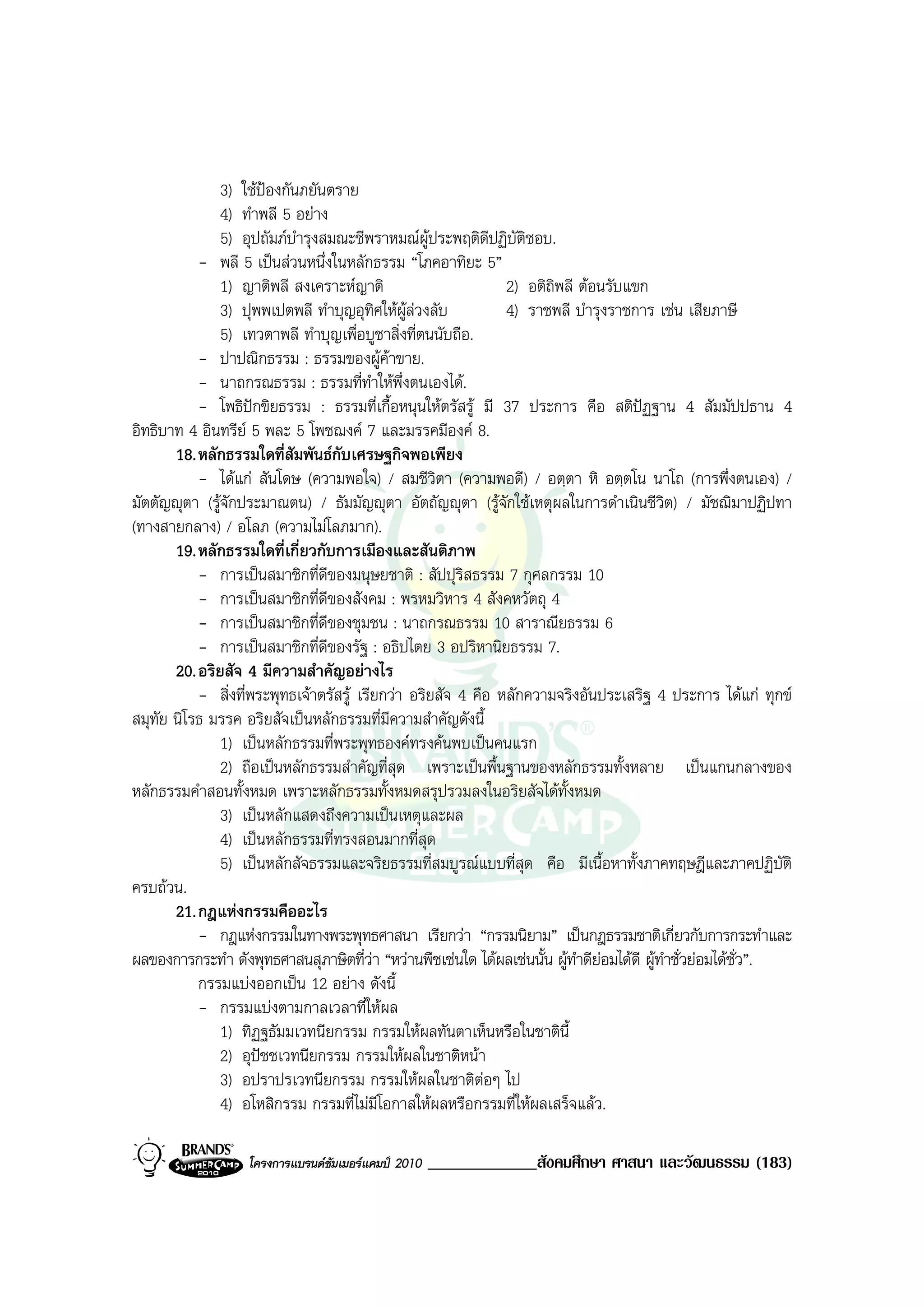 3) ใชปองกันภยันตราย
               4) ทําพลี 5 อยาง
               5) อุปถัมภบํารุงสมณะชีพราหมณผูประพฤติดีปฏิบัตชอบ.
                                                                  ิ
           - พลี 5 เปนสวนหนึ่งในหลักธรรม “โภคอาทิยะ 5”
               1) ญาติพลี สงเคราะหญาติ                        2) อติถพลี ตอนรับแขก
                                                                      ิ
               3) ปุพพเปตพลี ทําบุญอุทศใหผูลวงลับ
                                            ิ                  4) ราชพลี บํารุงราชการ เชน เสียภาษี
               5) เทวตาพลี ทําบุญเพื่อบูชาสิ่งที่ตนนับถือ.
           - ปาปณิกธรรม : ธรรมของผูคาขาย.
           - นาถกรณธรรม : ธรรมที่ทาใหพึ่งตนเองได.
                                          ํ
           - โพธิปกขิยธรรม : ธรรมที่เกื้อหนุนใหตรัสรู มี 37 ประการ คือ สติปฏฐาน 4 สัมมัปปธาน 4
อิทธิบาท 4 อินทรีย 5 พละ 5 โพชฌงค 7 และมรรคมีองค 8.
       18. หลักธรรมใดที่สัมพันธกบเศรษฐกิจพอเพียง
                                   ั
           - ไดแก สันโดษ (ความพอใจ) / สมชีวิตา (ความพอดี) / อตฺตา หิ อตฺตโน นาโถ (การพึ่งตนเอง) /
มัตตัญุตา (รูจักประมาณตน) / ธัมมัญุตา อัตถัญุตา (รูจักใชเหตุผลในการดําเนินชีวิต) / มัชฌิมาปฏิปทา
(ทางสายกลาง) / อโลภ (ความไมโลภมาก).
       19. หลักธรรมใดที่เกี่ยวกับการเมืองและสันติภาพ
           - การเปนสมาชิกที่ดีของมนุษยชาติ : สัปปุริสธรรม 7 กุศลกรรม 10
           - การเปนสมาชิกที่ดีของสังคม : พรหมวิหาร 4 สังคหวัตถุ 4
           - การเปนสมาชิกที่ดีของชุมชน : นาถกรณธรรม 10 สาราณียธรรม 6
           - การเปนสมาชิกที่ดีของรัฐ : อธิปไตย 3 อปริหานิยธรรม 7.
       20. อริยสัจ 4 มีความสําคัญอยางไร
           - สิ่งที่พระพุทธเจาตรัสรู เรียกวา อริยสัจ 4 คือ หลักความจริงอันประเสริฐ 4 ประการ ไดแก ทุกข
สมุทัย นิโรธ มรรค อริยสัจเปนหลักธรรมที่มีความสําคัญดังนี้
               1) เปนหลักธรรมที่พระพุทธองคทรงคนพบเปนคนแรก
               2) ถือเปนหลักธรรมสําคัญที่สุด เพราะเปนพื้นฐานของหลักธรรมทั้งหลาย เปนแกนกลางของ
หลักธรรมคําสอนทั้งหมด เพราะหลักธรรมทั้งหมดสรุปรวมลงในอริยสัจไดทั้งหมด
               3) เปนหลักแสดงถึงความเปนเหตุและผล
               4) เปนหลักธรรมที่ทรงสอนมากที่สุด
               5) เปนหลักสัจธรรมและจริยธรรมที่สมบูรณแบบที่สุด คือ มีเนื้อหาทั้งภาคทฤษฎีและภาคปฏิบัติ
ครบถวน.
       21. กฎแหงกรรมคืออะไร
           - กฎแหงกรรมในทางพระพุทธศาสนา เรียกวา “กรรมนิยาม” เปนกฎธรรมชาติเกี่ยวกับการกระทําและ
ผลของการกระทํา ดังพุทธศาสนสุภาษิตที่วา “หวานพืชเชนใด ไดผลเชนนั้น ผูทําดียอมไดดี ผูทําชั่วยอมไดชั่ว”.
           กรรมแบงออกเปน 12 อยาง ดังนี้
           - กรรมแบงตามกาลเวลาที่ใหผล
               1) ทิฏฐธัมมเวทนียกรรม กรรมใหผลทันตาเห็นหรือในชาตินี้
               2) อุปชชเวทนียกรรม กรรมใหผลในชาติหนา
               3) อปราปรเวทนียกรรม กรรมใหผลในชาติตอๆ ไป
               4) อโหสิกรรม กรรมที่ไมมีโอกาสใหผลหรือกรรมที่ใหผลเสร็จแลว.

                   โครงการแบรนดซัมเมอรแคมป 2010   _____________สังคมศึกษา ศาสนา และวัฒนธรรม (183)
 