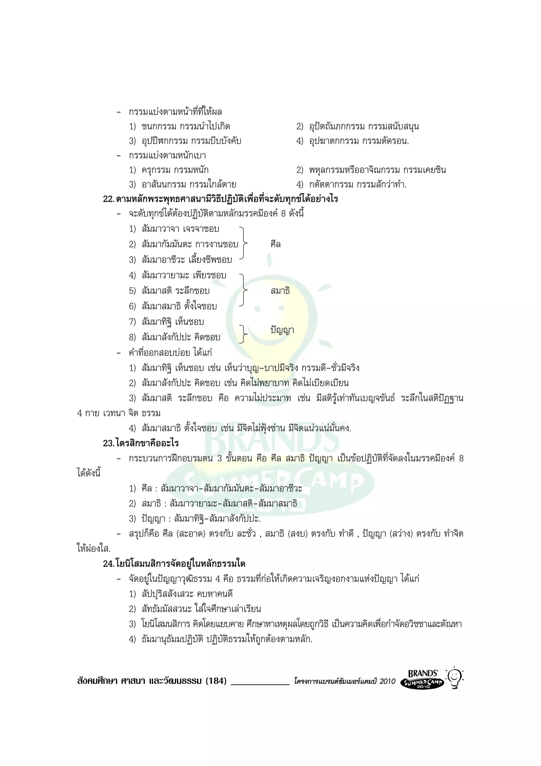 - กรรมแบงตามหนาที่ที่ใหผล
                1) ชนกกรรม กรรมนําไปเกิด                         2) อุปตถัมภกกรรม กรรมสนับสนุน
                3) อุปปฬกกรรม กรรมบีบบังคับ                     4) อุปฆาตกกรรม กรรมตัดรอน.
             - กรรมแบงตามหนักเบา
                1) ครุกรรม กรรมหนัก                              2) พหุลกรรมหรืออาจิณกรรม กรรมเคยชิน
                3) อาสันนกรรม กรรมใกลตาย                        4) กตัตตากรรม กรรมสักวาทํา.
         22. ตามหลักพระพุทธศาสนามีวิธีปฏิบัติเพื่อที่จะดับทุกขไดอยางไร
             - จะดับทุกขไดตองปฏิบัติตามหลักมรรคมีองค 8 ดังนี้
                1) สัมมาวาจา เจรจาชอบ
                2) สัมมากัมมันตะ การงานชอบ               ศีล
                3) สัมมาอาชีวะ เลี้ยงชีพชอบ
                4) สัมมาวายามะ เพียรชอบ
                5) สัมมาสติ ระลึกชอบ                     สมาธิ
                6) สัมมาสมาธิ ตั้งใจชอบ
                7) สัมมาทิฐิ เห็นชอบ
                                                         ปญญา
                8) สัมมาสังกัปปะ คิดชอบ
             - คําที่ออกสอบบอย ไดแก
                1) สัมมาทิฐิ เห็นชอบ เชน เห็นวาบุญ-บาปมีจริง กรรมดี-ชั่วมีจริง
                2) สัมมาสังกัปปะ คิดชอบ เชน คิดไมพยาบาท คิดไมเบียดเบียน
                3) สัมมาสติ ระลึกชอบ คือ ความไมประมาท เชน มีสติรูเทาทันเบญจขันธ ระลึกในสติปฏฐาน
4 กาย เวทนา จิต ธรรม
                4) สัมมาสมาธิ ตั้งใจชอบ เชน มีจิตไมฟุงซาน มีจิตแนวแนมั่นคง.
         23. ไตรสิกขาคืออะไร
             - กระบวนการฝกอบรมตน 3 ขั้นตอน คือ ศีล สมาธิ ปญญา เปนขอปฏิบัติที่จัดลงในมรรคมีองค 8
ไดดงนี้
    ั
                1) ศีล : สัมมาวาจา-สัมมากัมมันตะ-สัมมาอาชีวะ
                2) สมาธิ : สัมมาวายามะ-สัมมาสติ-สัมมาสมาธิ
                3) ปญญา : สัมมาทิฐ-สัมมาสังกัปปะ.
                                     ิ
             - สรุปก็คือ ศีล (สะอาด) ตรงกับ ละชั่ว , สมาธิ (สงบ) ตรงกับ ทําดี , ปญญา (สวาง) ตรงกับ ทําจิต
ใหผองใส.
         24. โยนิโสมนสิการจัดอยูในหลักธรรมใด
             - จัดอยูในปญญาวุฒิธรรม 4 คือ ธรรมที่กอใหเกิดความเจริญงอกงามแหงปญญา ไดแก
                1) สัปปุริสสังเสวะ คบหาคนดี
                2) สัทธัมมัสสวนะ ใสใจศึกษาเลาเรียน
                3) โยนิโสมนสิการ คิดโดยแยบคาย ศึกษาหาเหตุผลโดยถูกวิธี เปนความคิดเพื่อกําจัดอวิชชาและตัณหา
                4) ธัมมานุธัมมปฏิบัติ ปฏิบัติธรรมใหถูกตองตามหลัก.


สังคมศึกษา ศาสนา และวัฒนธรรม (184) ____________            โครงการแบรนดซัมเมอรแคมป 2010
 