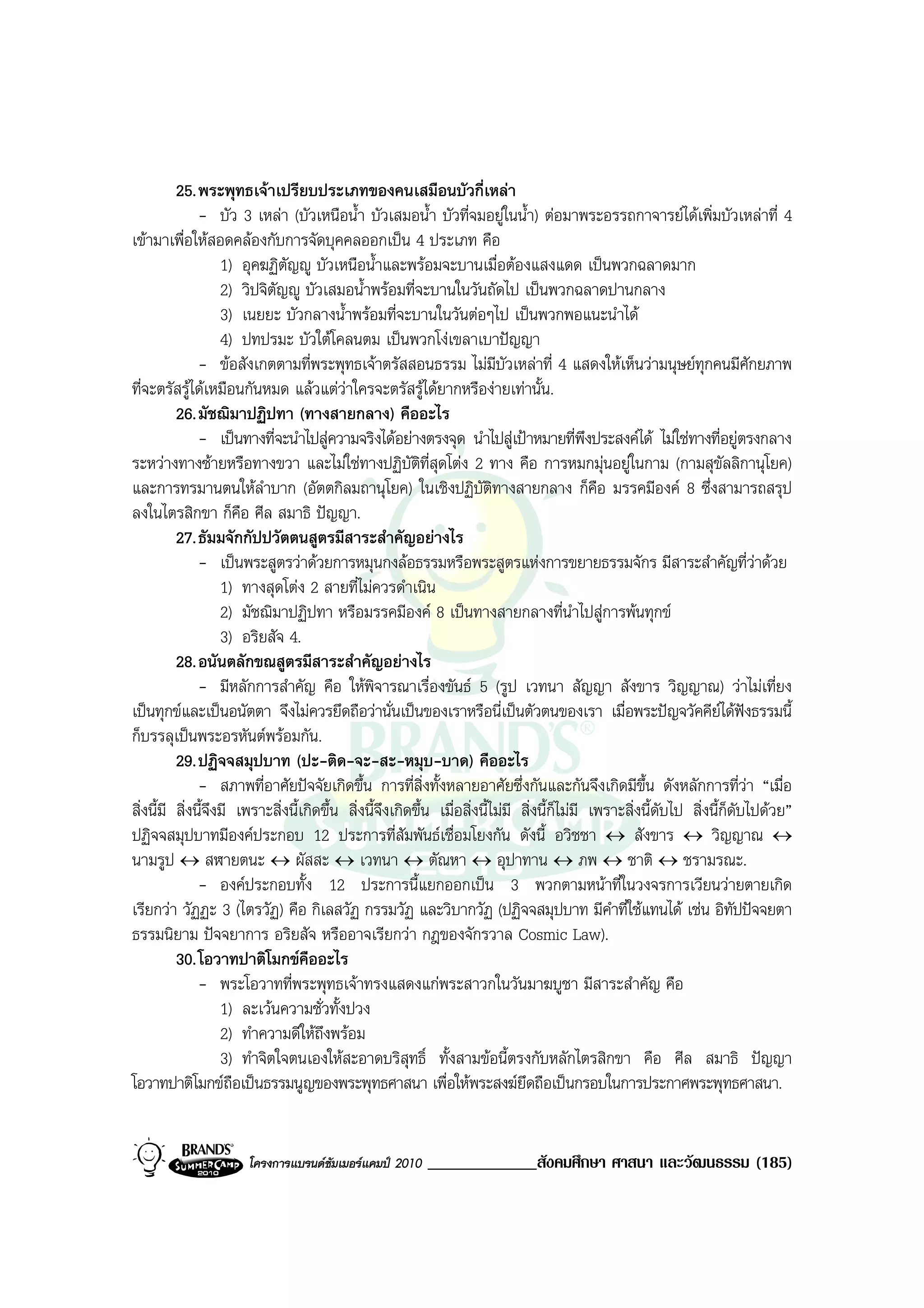 25. พระพุทธเจาเปรียบประเภทของคนเสมือนบัวกี่เหลา
               - บัว 3 เหลา (บัวเหนือน้ํา บัวเสมอน้ํา บัวที่จมอยูในน้ํา) ตอมาพระอรรถกาจารยไดเพิ่มบัวเหลาที่ 4
เขามาเพื่อใหสอดคลองกับการจัดบุคคลออกเปน 4 ประเภท คือ
                    1) อุคฆฏิตัญู บัวเหนือน้ําและพรอมจะบานเมื่อตองแสงแดด เปนพวกฉลาดมาก
                    2) วิปจิตัญู บัวเสมอน้ําพรอมที่จะบานในวันถัดไป เปนพวกฉลาดปานกลาง
                    3) เนยยะ บัวกลางน้ําพรอมที่จะบานในวันตอๆไป เปนพวกพอแนะนําได
                    4) ปทปรมะ บัวใตโคลนตม เปนพวกโงเขลาเบาปญญา
               - ขอสังเกตตามที่พระพุทธเจาตรัสสอนธรรม ไมมีบัวเหลาที่ 4 แสดงใหเห็นวามนุษยทุกคนมีศักยภาพ
ที่จะตรัสรูไดเหมือนกันหมด แลวแตวาใครจะตรัสรูไดยากหรืองายเทานั้น.
          26. มัชฌิมาปฏิปทา (ทางสายกลาง) คืออะไร
               - เปนทางที่จะนําไปสูความจริงไดอยางตรงจุด นําไปสูเปาหมายที่พึงประสงคได ไมใชทางที่อยูตรงกลาง
ระหวางทางซายหรือทางขวา และไมใชทางปฏิบัติท่สุดโตง 2 ทาง คือ การหมกมุนอยูในกาม (กามสุขัลลิกานุโยค)
                                                             ี
และการทรมานตนใหลําบาก (อัตตกิลมถานุโยค) ในเชิงปฏิบัติทางสายกลาง ก็คือ มรรคมีองค 8 ซึ่งสามารถสรุป
ลงในไตรสิกขา ก็คือ ศีล สมาธิ ปญญา.
          27. ธัมมจักกัปปวัตตนสูตรมีสาระสําคัญอยางไร
               - เปนพระสูตรวาดวยการหมุนกงลอธรรมหรือพระสูตรแหงการขยายธรรมจักร มีสาระสําคัญที่วาดวย
                    1) ทางสุดโตง 2 สายที่ไมควรดําเนิน
                    2) มัชฌิมาปฏิปทา หรือมรรคมีองค 8 เปนทางสายกลางที่นําไปสูการพนทุกข
                    3) อริยสัจ 4.
          28. อนันตลักขณสูตรมีสาระสําคัญอยางไร
               - มีหลักการสําคัญ คือ ใหพิจารณาเรื่องขันธ 5 (รูป เวทนา สัญญา สังขาร วิญญาณ) วาไมเที่ยง
เปนทุกขและเปนอนัตตา จึงไมควรยึดถือวานั่นเปนของเราหรือนี่เปนตัวตนของเรา เมื่อพระปญจวัคคียไดฟงธรรมนี้
ก็บรรลุเปนพระอรหันตพรอมกัน.
          29. ปฏิจจสมุปบาท (ปะ-ติด-จะ-สะ-หมุบ-บาด) คืออะไร
               - สภาพที่อาศัยปจจัยเกิดขึ้น การที่สิ่งทั้งหลายอาศัยซึ่งกันและกันจึงเกิดมีขึ้น ดังหลักการที่วา “เมื่อ
สิ่งนี้มี สิ่งนี้จึงมี เพราะสิ่งนี้เกิดขึ้น สิ่งนี้จงเกิดขึ้น เมื่อสิ่งนี้ไมมี สิ่งนี้ก็ไมมี เพราะสิ่งนี้ดับไป สิ่งนี้ก็ดบไปดวย”
                                                    ึ                                                                      ั
ปฏิจจสมุปบาทมีองคประกอบ 12 ประการที่สัมพันธเชื่อมโยงกัน ดังนี้ อวิชชา ↔ สังขาร ↔ วิญญาณ ↔
นามรูป ↔ สฬายตนะ ↔ ผัสสะ ↔ เวทนา ↔ ตัณหา ↔ อุปาทาน ↔ ภพ ↔ ชาติ ↔ ชรามรณะ.
               - องคประกอบทั้ง 12 ประการนี้แยกออกเปน 3 พวกตามหนาที่ในวงจรการเวียนวายตายเกิด
เรียกวา วัฏฏะ 3 (ไตรวัฏ) คือ กิเลสวัฏ กรรมวัฏ และวิบากวัฏ (ปฏิจจสมุปบาท มีคําที่ใชแทนได เชน อิทัปปจจยตา
ธรรมนิยาม ปจจยาการ อริยสัจ หรืออาจเรียกวา กฎของจักรวาล Cosmic Law).
          30. โอวาทปาติโมกขคืออะไร
               - พระโอวาทที่พระพุทธเจาทรงแสดงแกพระสาวกในวันมาฆบูชา มีสาระสําคัญ คือ
                    1) ละเวนความชั่วทั้งปวง
                    2) ทําความดีใหถึงพรอม
                    3) ทําจิตใจตนเองใหสะอาดบริสุทธิ์ ทั้งสามขอนี้ตรงกับหลักไตรสิกขา คือ ศีล สมาธิ ปญญา
โอวาทปาติโมกขถือเปนธรรมนูญของพระพุทธศาสนา เพื่อใหพระสงฆยึดถือเปนกรอบในการประกาศพระพุทธศาสนา.


                       โครงการแบรนดซัมเมอรแคมป 2010    _____________สังคมศึกษา ศาสนา และวัฒนธรรม (185)
 