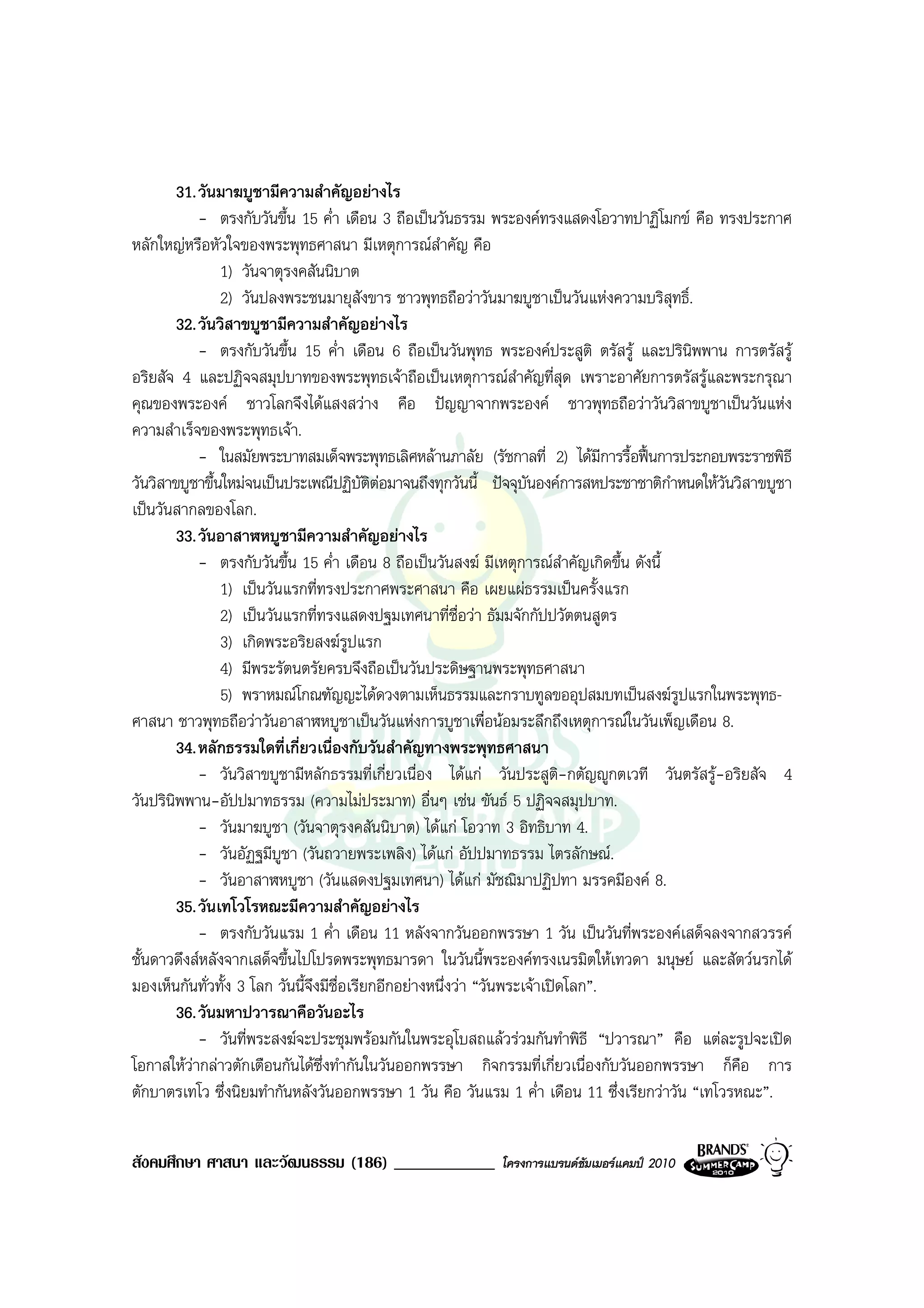 31. วันมาฆบูชามีความสําคัญอยางไร
            - ตรงกับวันขึ้น 15 ค่ํา เดือน 3 ถือเปนวันธรรม พระองคทรงแสดงโอวาทปาฏิโมกข คือ ทรงประกาศ
หลักใหญหรือหัวใจของพระพุทธศาสนา มีเหตุการณสําคัญ คือ
                1) วันจาตุรงคสันนิบาต
                2) วันปลงพระชนมายุสังขาร ชาวพุทธถือวาวันมาฆบูชาเปนวันแหงความบริสุทธิ์.
        32. วันวิสาขบูชามีความสําคัญอยางไร
            - ตรงกับวันขึ้น 15 ค่ํา เดือน 6 ถือเปนวันพุทธ พระองคประสูติ ตรัสรู และปรินิพพาน การตรัสรู
อริยสัจ 4 และปฏิจจสมุปบาทของพระพุทธเจาถือเปนเหตุการณสําคัญที่สุด เพราะอาศัยการตรัสรูและพระกรุณา
คุณของพระองค ชาวโลกจึงไดแสงสวาง คือ ปญญาจากพระองค ชาวพุทธถือวาวันวิสาขบูชาเปนวันแหง
ความสําเร็จของพระพุทธเจา.
            - ในสมัยพระบาทสมเด็จพระพุทธเลิศหลานภาลัย (รัชกาลที่ 2) ไดมีการรื้อฟนการประกอบพระราชพิธี
วันวิสาขบูชาขึ้นใหมจนเปนประเพณีปฏิบัตตอมาจนถึงทุกวันนี้ ปจจุบันองคการสหประชาชาติกําหนดใหวันวิสาขบูชา
                                            ิ
เปนวันสากลของโลก.
        33. วันอาสาฬหบูชามีความสําคัญอยางไร
            - ตรงกับวันขึ้น 15 ค่ํา เดือน 8 ถือเปนวันสงฆ มีเหตุการณสําคัญเกิดขึ้น ดังนี้
                1) เปนวันแรกที่ทรงประกาศพระศาสนา คือ เผยแผธรรมเปนครั้งแรก
                2) เปนวันแรกที่ทรงแสดงปฐมเทศนาที่ชื่อวา ธัมมจักกัปปวัตตนสูตร
                3) เกิดพระอริยสงฆรูปแรก
                4) มีพระรัตนตรัยครบจึงถือเปนวันประดิษฐานพระพุทธศาสนา
                5) พราหมณโกณฑัญญะไดดวงตามเห็นธรรมและกราบทูลขออุปสมบทเปนสงฆรูปแรกในพระพุทธ-
ศาสนา ชาวพุทธถือวาวันอาสาฬหบูชาเปนวันแหงการบูชาเพื่อนอมระลึกถึงเหตุการณในวันเพ็ญเดือน 8.
        34. หลักธรรมใดที่เกี่ยวเนื่องกับวันสําคัญทางพระพุทธศาสนา
            - วันวิสาขบูชามีหลักธรรมที่เกี่ยวเนื่อง ไดแก วันประสูติ-กตัญูกตเวที วันตรัสรู-อริยสัจ 4
วันปรินิพพาน-อัปปมาทธรรม (ความไมประมาท) อื่นๆ เชน ขันธ 5 ปฏิจจสมุปบาท.
            - วันมาฆบูชา (วันจาตุรงคสันนิบาต) ไดแก โอวาท 3 อิทธิบาท 4.
            - วันอัฏฐมีบูชา (วันถวายพระเพลิง) ไดแก อัปปมาทธรรม ไตรลักษณ.
            - วันอาสาฬหบูชา (วันแสดงปฐมเทศนา) ไดแก มัชฌิมาปฏิปทา มรรคมีองค 8.
        35. วันเทโวโรหณะมีความสําคัญอยางไร
            - ตรงกับวันแรม 1 ค่ํา เดือน 11 หลังจากวันออกพรรษา 1 วัน เปนวันที่พระองคเสด็จลงจากสวรรค
ชั้นดาวดึงสหลังจากเสด็จขึ้นไปโปรดพระพุทธมารดา ในวันนี้พระองคทรงเนรมิตใหเทวดา มนุษย และสัตวนรกได
มองเห็นกันทั่วทั้ง 3 โลก วันนี้จึงมีชื่อเรียกอีกอยางหนึ่งวา “วันพระเจาเปดโลก”.
        36. วันมหาปวารณาคือวันอะไร
            - วันที่พระสงฆจะประชุมพรอมกันในพระอุโบสถแลวรวมกันทําพิธี “ปวารณา” คือ แตละรูปจะเปด
โอกาสใหวากลาวตักเตือนกันไดซึ่งทํากันในวันออกพรรษา กิจกรรมที่เกี่ยวเนื่องกับวันออกพรรษา ก็คือ การ
ตักบาตรเทโว ซึ่งนิยมทํากันหลังวันออกพรรษา 1 วัน คือ วันแรม 1 ค่ํา เดือน 11 ซึ่งเรียกวาวัน “เทโวรหณะ”.


สังคมศึกษา ศาสนา และวัฒนธรรม (186) ____________           โครงการแบรนดซัมเมอรแคมป 2010
 