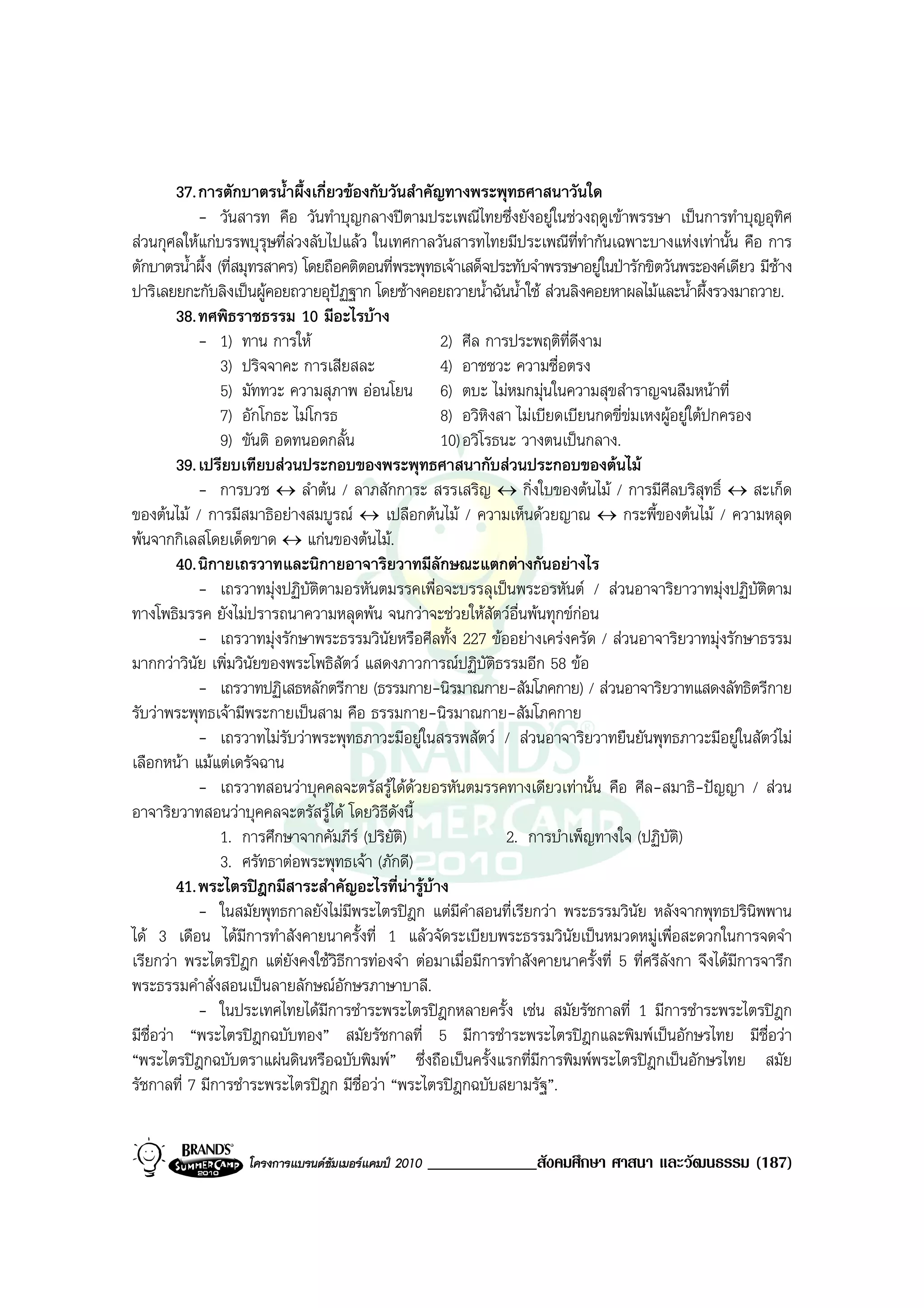 37. การตักบาตรน้ําผึ้งเกี่ยวของกับวันสําคัญทางพระพุทธศาสนาวันใด
            - วันสารท คือ วันทําบุญกลางปตามประเพณีไทยซึ่งยังอยูในชวงฤดูเขาพรรษา เปนการทําบุญอุทิศ
สวนกุศลใหแกบรรพบุรุษที่ลวงลับไปแลว ในเทศกาลวันสารทไทยมีประเพณีที่ทํากันเฉพาะบางแหงเทานั้น คือ การ
ตักบาตรน้ําผึ้ง (ที่สมุทรสาคร) โดยถือคติตอนที่พระพุทธเจาเสด็จประทับจําพรรษาอยูในปารักขิตวันพระองคเดียว มีชาง
ปาริเลยยกะกับลิงเปนผูคอยถวายอุปฏฐาก โดยชางคอยถวายน้ําฉันน้ําใช สวนลิงคอยหาผลไมและน้ําผึ้งรวงมาถวาย.
        38. ทศพิธราชธรรม 10 มีอะไรบาง
            - 1) ทาน การให                          2) ศีล การประพฤติที่ดีงาม
                 3) ปริจจาคะ การเสียสละ              4) อาชชวะ ความซื่อตรง
                 5) มัททวะ ความสุภาพ ออนโยน 6) ตบะ ไมหมกมุนในความสุขสําราญจนลืมหนาที่
                 7) อักโกธะ ไมโกรธ                  8) อวิหิงสา ไมเบียดเบียนกดขี่ขมเหงผูอยูใตปกครอง
                 9) ขันติ อดทนอดกลั้น                10) อวิโรธนะ วางตนเปนกลาง.
        39. เปรียบเทียบสวนประกอบของพระพุทธศาสนากับสวนประกอบของตนไม
            - การบวช ↔ ลําตน / ลาภสักการะ สรรเสริญ ↔ กิ่งใบของตนไม / การมีศีลบริสุทธิ์ ↔ สะเก็ด
ของตนไม / การมีสมาธิอยางสมบูรณ ↔ เปลือกตนไม / ความเห็นดวยญาณ ↔ กระพี้ของตนไม / ความหลุด
พนจากกิเลสโดยเด็ดขาด ↔ แกนของตนไม.
        40. นิกายเถรวาทและนิกายอาจาริยวาทมีลักษณะแตกตางกันอยางไร
            - เถรวาทมุงปฏิบัติตามอรหันตมรรคเพื่อจะบรรลุเปนพระอรหันต / สวนอาจาริยาวาทมุงปฏิบัติตาม
ทางโพธิมรรค ยังไมปรารถนาความหลุดพน จนกวาจะชวยใหสัตวอื่นพนทุกขกอน
            - เถรวาทมุงรักษาพระธรรมวินัยหรือศีลทั้ง 227 ขออยางเครงครัด / สวนอาจาริยวาทมุงรักษาธรรม
มากกวาวินัย เพิ่มวินัยของพระโพธิสัตว แสดงภาวการณปฏิบัตธรรมอีก 58 ขอ
                                                               ิ
            - เถรวาทปฏิเสธหลักตรีกาย (ธรรมกาย-นิรมาณกาย-สัมโภคกาย) / สวนอาจาริยวาทแสดงลัทธิตรีกาย
รับวาพระพุทธเจามีพระกายเปนสาม คือ ธรรมกาย-นิรมาณกาย-สัมโภคกาย
            - เถรวาทไมรับวาพระพุทธภาวะมีอยูในสรรพสัตว / สวนอาจาริยวาทยืนยันพุทธภาวะมีอยูในสัตวไม
เลือกหนา แมแตเดรัจฉาน
            - เถรวาทสอนวาบุคคลจะตรัสรูไดดวยอรหันตมรรคทางเดียวเทานั้น คือ ศีล-สมาธิ-ปญญา / สวน
อาจาริยวาทสอนวาบุคคลจะตรัสรูได โดยวิธีดังนี้
                 1. การศึกษาจากคัมภีร (ปริยัติ)                 2. การบําเพ็ญทางใจ (ปฏิบัติ)
                 3. ศรัทธาตอพระพุทธเจา (ภักดี)
        41. พระไตรปฎกมีสาระสําคัญอะไรที่นารูบาง
            - ในสมัยพุทธกาลยังไมมีพระไตรปฎก แตมีคําสอนที่เรียกวา พระธรรมวินัย หลังจากพุทธปรินิพพาน
ได 3 เดือน ไดมีการทําสังคายนาครั้งที่ 1 แลวจัดระเบียบพระธรรมวินัยเปนหมวดหมูเพื่อสะดวกในการจดจํา
เรียกวา พระไตรปฎก แตยังคงใชวิธการทองจํา ตอมาเมื่อมีการทําสังคายนาครั้งที่ 5 ที่ศรีลังกา จึงไดมีการจารึก
                                     ี
พระธรรมคําสั่งสอนเปนลายลักษณอักษรภาษาบาลี.
            - ในประเทศไทยไดมีการชําระพระไตรปฎกหลายครั้ง เชน สมัยรัชกาลที่ 1 มีการชําระพระไตรปฎก
มีช่อวา “พระไตรปฎกฉบับทอง” สมัยรัชกาลที่ 5 มีการชําระพระไตรปฎกและพิมพเปนอักษรไทย มีชื่อวา
    ื
“พระไตรปฎกฉบับตราแผนดินหรือฉบับพิมพ” ซึ่งถือเปนครั้งแรกที่มีการพิมพพระไตรปฎกเปนอักษรไทย สมัย
รัชกาลที่ 7 มีการชําระพระไตรปฎก มีชื่อวา “พระไตรปฎกฉบับสยามรัฐ”.


                   โครงการแบรนดซัมเมอรแคมป 2010   _____________สังคมศึกษา ศาสนา และวัฒนธรรม (187)
 