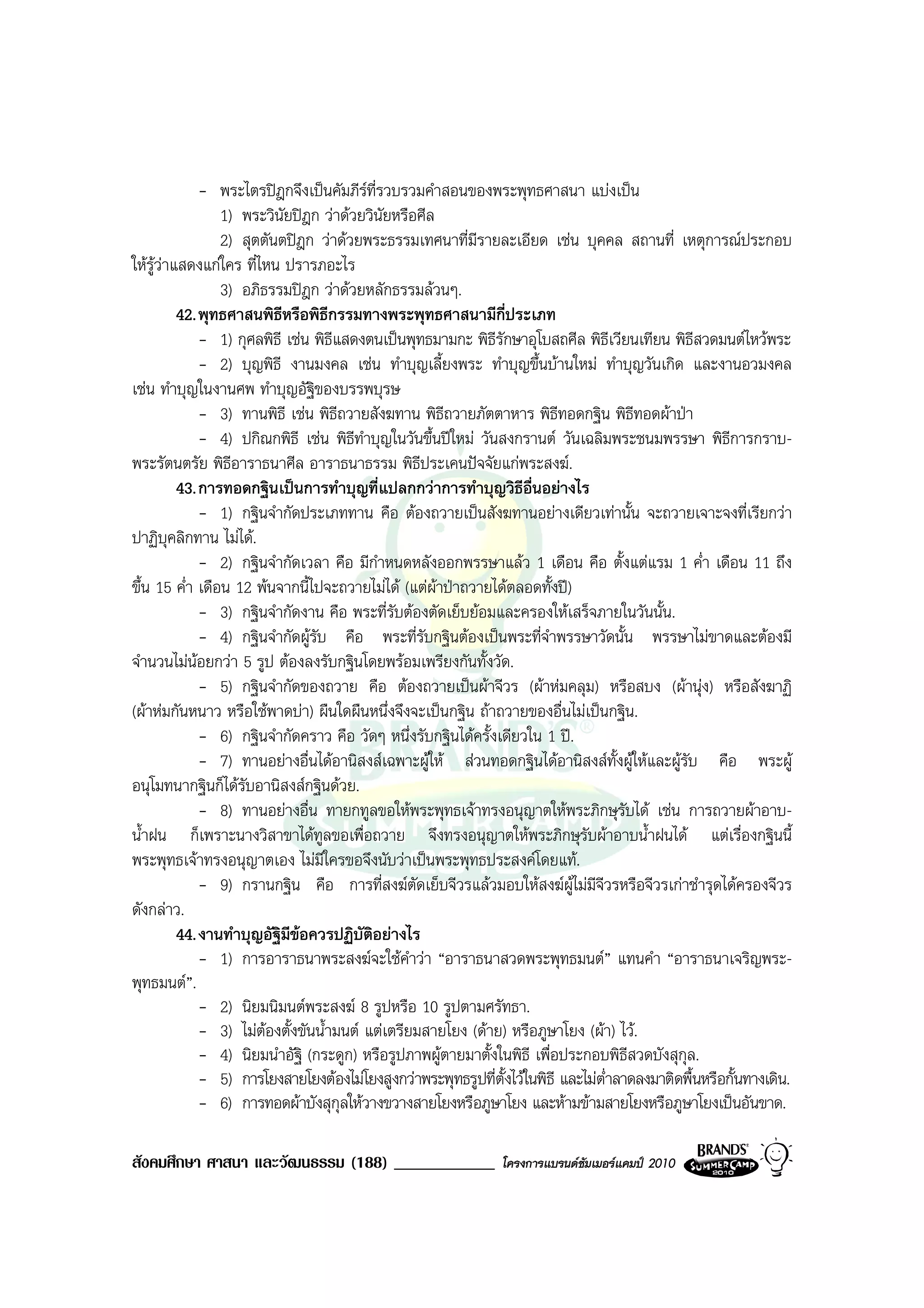 - พระไตรปฎกจึงเปนคัมภีรที่รวบรวมคําสอนของพระพุทธศาสนา แบงเปน
                 1) พระวินัยปฎก วาดวยวินัยหรือศีล
                 2) สุตตันตปฎก วาดวยพระธรรมเทศนาที่มีรายละเอียด เชน บุคคล สถานที่ เหตุการณประกอบ
ใหรวาแสดงแกใคร ที่ไหน ปรารภอะไร
     ู
                 3) อภิธรรมปฎก วาดวยหลักธรรมลวนๆ.
         42. พุทธศาสนพิธีหรือพิธีกรรมทางพระพุทธศาสนามีกี่ประเภท
             - 1) กุศลพิธี เชน พิธแสดงตนเปนพุทธมามกะ พิธีรักษาอุโบสถศีล พิธีเวียนเทียน พิธีสวดมนตไหวพระ
                                    ี
             - 2) บุญพิธี งานมงคล เชน ทําบุญเลี้ยงพระ ทําบุญขึ้นบานใหม ทําบุญวันเกิด และงานอวมงคล
เชน ทําบุญในงานศพ ทําบุญอัฐของบรรพบุรษ
                                ิ
             - 3) ทานพิธี เชน พิธีถวายสังฆทาน พิธีถวายภัตตาหาร พิธีทอดกฐิน พิธีทอดผาปา
             - 4) ปกิณกพิธี เชน พิธีทําบุญในวันขึ้นปใหม วันสงกรานต วันเฉลิมพระชนมพรรษา พิธีการกราบ-
พระรัตนตรัย พิธีอาราธนาศีล อาราธนาธรรม พิธีประเคนปจจัยแกพระสงฆ.
         43. การทอดกฐินเปนการทําบุญที่แปลกกวาการทําบุญวิธีอื่นอยางไร
             - 1) กฐินจํากัดประเภททาน คือ ตองถวายเปนสังฆทานอยางเดียวเทานั้น จะถวายเจาะจงที่เรียกวา
ปาฏิบุคลิกทาน ไมได.
             - 2) กฐินจํากัดเวลา คือ มีกําหนดหลังออกพรรษาแลว 1 เดือน คือ ตั้งแตแรม 1 ค่ํา เดือน 11 ถึง
ขึ้น 15 ค่ํา เดือน 12 พนจากนี้ไปจะถวายไมได (แตผาปาถวายไดตลอดทั้งป)
             - 3) กฐินจํากัดงาน คือ พระที่รับตองตัดเย็บยอมและครองใหเสร็จภายในวันนั้น.
             - 4) กฐินจํากัดผูรับ คือ พระที่รับกฐินตองเปนพระที่จําพรรษาวัดนั้น พรรษาไมขาดและตองมี
จํานวนไมนอยกวา 5 รูป ตองลงรับกฐินโดยพรอมเพรียงกันทั้งวัด.
             - 5) กฐินจํากัดของถวาย คือ ตองถวายเปนผาจีวร (ผาหมคลุม) หรือสบง (ผานุง) หรือสังฆาฏิ
(ผาหมกันหนาว หรือใชพาดบา) ผืนใดผืนหนึ่งจึงจะเปนกฐิน ถาถวายของอื่นไมเปนกฐิน.
             - 6) กฐินจํากัดคราว คือ วัดๆ หนึ่งรับกฐินไดครั้งเดียวใน 1 ป.
             - 7) ทานอยางอื่นไดอานิสงสเฉพาะผูให สวนทอดกฐินไดอานิสงสทั้งผูใหและผูรับ คือ พระผู
อนุโมทนากฐินก็ไดรับอานิสงสกฐินดวย.
             - 8) ทานอยางอื่น ทายกทูลขอใหพระพุทธเจาทรงอนุญาตใหพระภิกษุรับได เชน การถวายผาอาบ-
น้ําฝน ก็เพราะนางวิสาขาไดทูลขอเพื่อถวาย จึงทรงอนุญาตใหพระภิกษุรับผาอาบน้ําฝนได แตเรื่องกฐินนี้
พระพุทธเจาทรงอนุญาตเอง ไมมใครขอจึงนับวาเปนพระพุทธประสงคโดยแท.
                                  ี
             - 9) กรานกฐิน คือ การที่สงฆตัดเย็บจีวรแลวมอบใหสงฆผูไมมีจีวรหรือจีวรเกาชํารุดไดครองจีวร
ดังกลาว.
         44. งานทําบุญอัฐิมีขอควรปฏิบัติอยางไร
             - 1) การอาราธนาพระสงฆจะใชคําวา “อาราธนาสวดพระพุทธมนต” แทนคํา “อาราธนาเจริญพระ-
พุทธมนต”.
             - 2) นิยมนิมนตพระสงฆ 8 รูปหรือ 10 รูปตามศรัทธา.
             - 3) ไมตองตั้งขันน้ํามนต แตเตรียมสายโยง (ดาย) หรือภูษาโยง (ผา) ไว.
                        
             - 4) นิยมนําอัฐิ (กระดูก) หรือรูปภาพผูตายมาตั้งในพิธี เพื่อประกอบพิธีสวดบังสุกุล.
             - 5) การโยงสายโยงตองไมโยงสูงกวาพระพุทธรูปที่ตั้งไวในพิธี และไมต่ําลาดลงมาติดพื้นหรือกั้นทางเดิน.
             - 6) การทอดผาบังสุกุลใหวางขวางสายโยงหรือภูษาโยง และหามขามสายโยงหรือภูษาโยงเปนอันขาด.

สังคมศึกษา ศาสนา และวัฒนธรรม (188) ____________                โครงการแบรนดซัมเมอรแคมป 2010
 