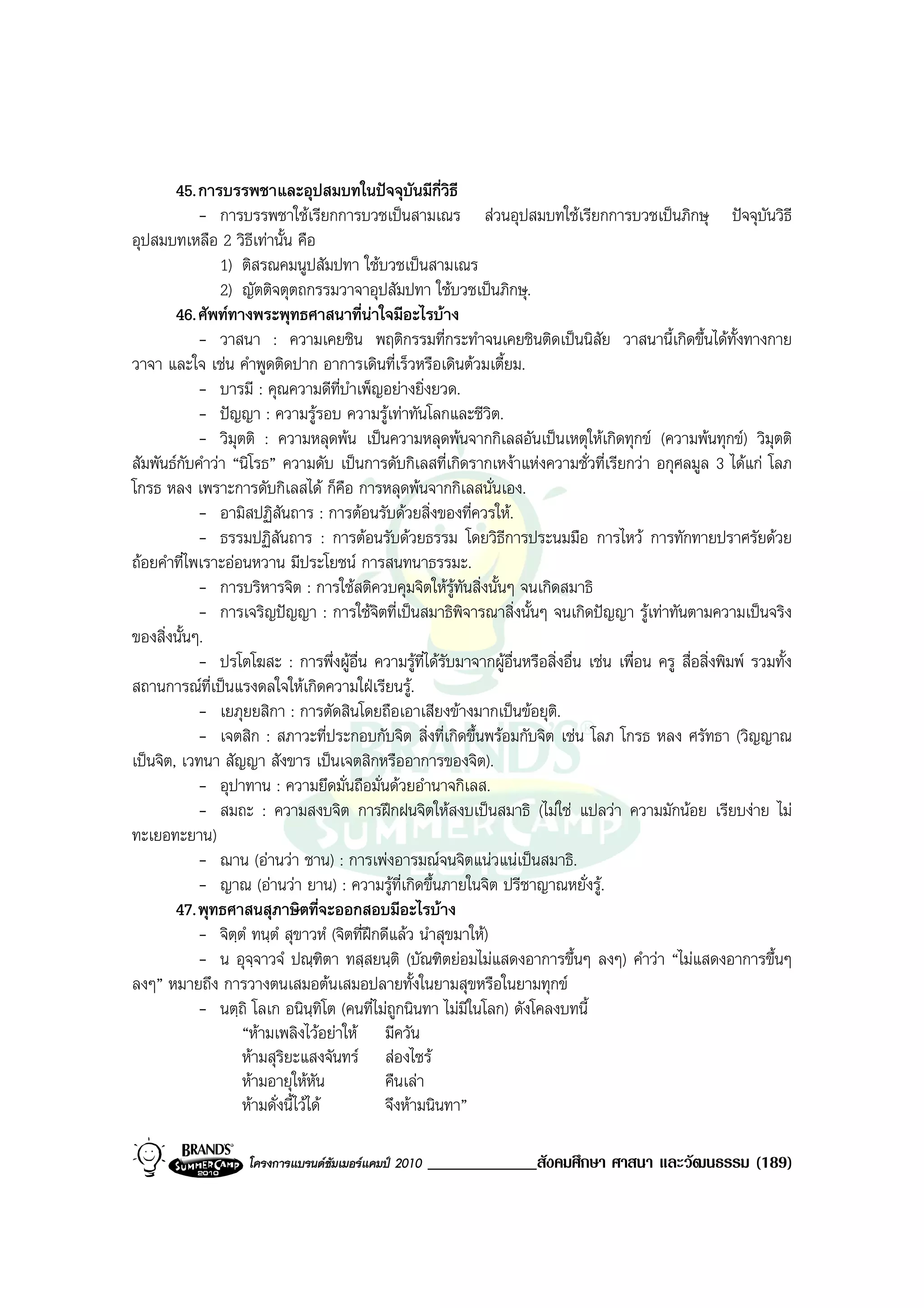 45. การบรรพชาและอุปสมบทในปจจุบันมีกี่วิธี
            - การบรรพชาใชเรียกการบวชเปนสามเณร สวนอุปสมบทใชเรียกการบวชเปนภิกษุ ปจจุบันวิธี
อุปสมบทเหลือ 2 วิธีเทานั้น คือ
               1) ติสรณคมนูปสัมปทา ใชบวชเปนสามเณร
               2) ญัตติจตุตถกรรมวาจาอุปสัมปทา ใชบวชเปนภิกษุ.
        46. ศัพททางพระพุทธศาสนาที่นาใจมีอะไรบาง
            - วาสนา : ความเคยชิน พฤติกรรมที่กระทําจนเคยชินติดเปนนิสัย วาสนานี้เกิดขึ้นไดทั้งทางกาย
วาจา และใจ เชน คําพูดติดปาก อาการเดินที่เร็วหรือเดินตวมเตี้ยม.
            - บารมี : คุณความดีท่บําเพ็ญอยางยิ่งยวด.
                                     ี
            - ปญญา : ความรูรอบ ความรูเทาทันโลกและชีวต.       ิ
            - วิมุตติ : ความหลุดพน เปนความหลุดพนจากกิเลสอันเปนเหตุใหเกิดทุกข (ความพนทุกข) วิมตติ          ุ
สัมพันธกบคําวา “นิโรธ” ความดับ เปนการดับกิเลสที่เกิดรากเหงาแหงความชั่วที่เรียกวา อกุศลมูล 3 ไดแก โลภ
          ั
โกรธ หลง เพราะการดับกิเลสได ก็คือ การหลุดพนจากกิเลสนั่นเอง.
            - อามิสปฏิสันถาร : การตอนรับดวยสิ่งของที่ควรให.
            - ธรรมปฏิสนถาร : การตอนรับดวยธรรม โดยวิธีการประนมมือ การไหว การทักทายปราศรัยดวย
                          ั
ถอยคําที่ไพเราะออนหวาน มีประโยชน การสนทนาธรรมะ.
            - การบริหารจิต : การใชสติควบคุมจิตใหรูทันสิ่งนั้นๆ จนเกิดสมาธิ
            - การเจริญปญญา : การใชจตที่เปนสมาธิพิจารณาสิ่งนั้นๆ จนเกิดปญญา รูเทาทันตามความเปนจริง
                                             ิ
ของสิ่งนั้นๆ.
            - ปรโตโฆสะ : การพึ่งผูอื่น ความรูที่ไดรับมาจากผูอื่นหรือสิ่งอื่น เชน เพื่อน ครู สื่อสิ่งพิมพ รวมทั้ง
สถานการณที่เปนแรงดลใจใหเกิดความใฝเรียนรู.
            - เยภุยยสิกา : การตัดสินโดยถือเอาเสียงขางมากเปนขอยุต.ิ
            - เจตสิก : สภาวะที่ประกอบกับจิต สิ่งที่เกิดขึ้นพรอมกับจิต เชน โลภ โกรธ หลง ศรัทธา (วิญญาณ
เปนจิต, เวทนา สัญญา สังขาร เปนเจตสิกหรืออาการของจิต).
            - อุปาทาน : ความยึดมั่นถือมั่นดวยอํานาจกิเลส.
            - สมถะ : ความสงบจิต การฝกฝนจิตใหสงบเปนสมาธิ (ไมใช แปลวา ความมักนอย เรียบงาย ไม
ทะเยอทะยาน)
            - ฌาน (อานวา ชาน) : การเพงอารมณจนจิตแนวแนเปนสมาธิ.
            - ญาณ (อานวา ยาน) : ความรูที่เกิดขึ้นภายในจิต ปรีชาญาณหยั่งรู.
        47. พุทธศาสนสุภาษิตที่จะออกสอบมีอะไรบาง
            - จิตฺตํ ทนฺตํ สุขาวหํ (จิตที่ฝกดีแลว นําสุขมาให)
            - น อุจฺจาวจํ ปณฺฑิตา ทสฺสยนฺติ (บัณฑิตยอมไมแสดงอาการขึ้นๆ ลงๆ) คําวา “ไมแสดงอาการขึ้นๆ
ลงๆ” หมายถึง การวางตนเสมอตนเสมอปลายทั้งในยามสุขหรือในยามทุกข
            - นตฺถิ โลเก อนินฺทิโต (คนที่ไมถูกนินทา ไมมีในโลก) ดังโคลงบทนี้
                   “หามเพลิงไวอยาให มีควัน
                   หามสุรยะแสงจันทร สองไซร
                            ิ
                   หามอายุใหหัน              คืนเลา
                   หามดั่งนี้ไวได           จึงหามนินทา”

                    โครงการแบรนดซัมเมอรแคมป 2010   _____________สังคมศึกษา ศาสนา และวัฒนธรรม (189)
 