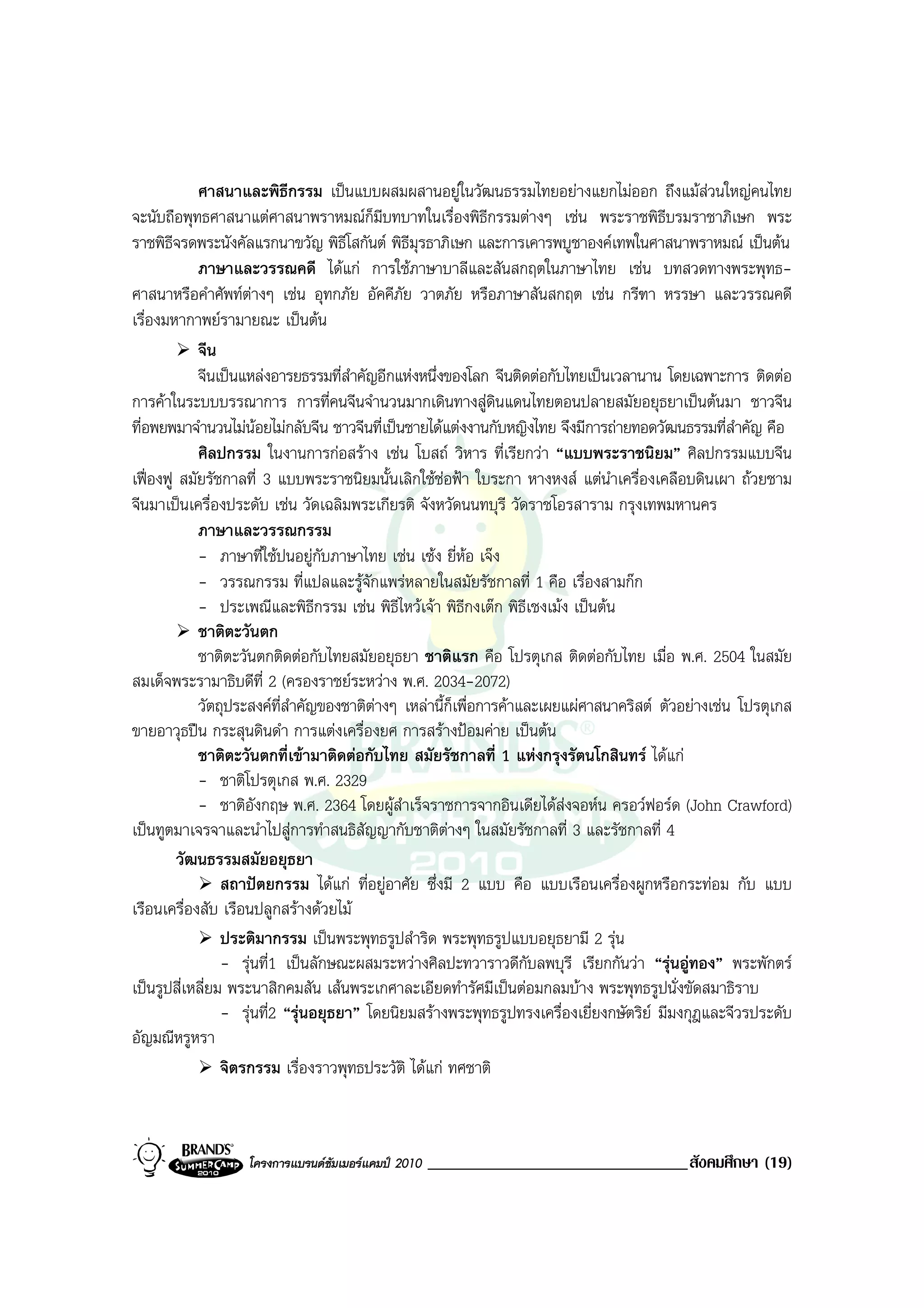 ศาสนาและพิธีกรรม เปนแบบผสมผสานอยูในวัฒนธรรมไทยอยางแยกไมออก ถึงแมสวนใหญคนไทย
จะนับถือพุทธศาสนาแตศาสนาพราหมณก็มีบทบาทในเรื่องพิธีกรรมตางๆ เชน พระราชพิธีบรมราชาภิเษก พระ
ราชพิธจรดพระนังคัลแรกนาขวัญ พิธีโสกันต พิธีมุรธาภิเษก และการเคารพบูชาองคเทพในศาสนาพราหมณ เปนตน
        ี
             ภาษาและวรรณคดี ไดแก การใชภาษาบาลีและสันสกฤตในภาษาไทย เชน บทสวดทางพระพุทธ-
ศาสนาหรือคําศัพทตางๆ เชน อุทกภัย อัคคีภัย วาตภัย หรือภาษาสันสกฤต เชน กรีฑา หรรษา และวรรณคดี
เรื่องมหากาพยรามายณะ เปนตน
             จีน
             จีนเปนแหลงอารยธรรมที่สําคัญอีกแหงหนึ่งของโลก จีนติดตอกับไทยเปนเวลานาน โดยเฉพาะการ ติดตอ
การคาในระบบบรรณาการ การที่คนจีนจํานวนมากเดินทางสูดินแดนไทยตอนปลายสมัยอยุธยาเปนตนมา ชาวจีน
ที่อพยพมาจํานวนไมนอยไมกลับจีน ชาวจีนที่เปนชายไดแตงงานกับหญิงไทย จึงมีการถายทอดวัฒนธรรมที่สําคัญ คือ
             ศิลปกรรม ในงานการกอสราง เชน โบสถ วิหาร ที่เรียกวา “แบบพระราชนิยม” ศิลปกรรมแบบจีน
เฟองฟู สมัยรัชกาลที่ 3 แบบพระราชนิยมนั้นเลิกใชชอฟา ใบระกา หางหงส แตนําเครื่องเคลือบดินเผา ถวยชาม
จีนมาเปนเครื่องประดับ เชน วัดเฉลิมพระเกียรติ จังหวัดนนทบุรี วัดราชโอรสาราม กรุงเทพมหานคร
             ภาษาและวรรณกรรม
             - ภาษาที่ใชปนอยูกับภาษาไทย เชน เซง ยี่หอ เจง
             - วรรณกรรม ที่แปลและรูจักแพรหลายในสมัยรัชกาลที่ 1 คือ เรื่องสามกก
             - ประเพณีและพิธีกรรม เชน พิธไหวเจา พิธีกงเตก พิธีเชงเมง เปนตน
                                              ี
             ชาติตะวันตก
             ชาติตะวันตกติดตอกับไทยสมัยอยุธยา ชาติแรก คือ โปรตุเกส ติดตอกับไทย เมื่อ พ.ศ. 2504 ในสมัย
สมเด็จพระรามาธิบดีที่ 2 (ครองราชยระหวาง พ.ศ. 2034-2072)
             วัตถุประสงคที่สําคัญของชาติตางๆ เหลานี้ก็เพื่อการคาและเผยแผศาสนาคริสต ตัวอยางเชน โปรตุเกส
ขายอาวุธปน กระสุนดินดํา การแตงเครื่องยศ การสรางปอมคาย เปนตน
             ชาติตะวันตกที่เขามาติดตอกับไทย สมัยรัชกาลที่ 1 แหงกรุงรัตนโกสินทร ไดแก
             - ชาติโปรตุเกส พ.ศ. 2329
             - ชาติอังกฤษ พ.ศ. 2364 โดยผูสําเร็จราชการจากอินเดียไดสงจอหน ครอวฟอรด (John Crawford)
เปนทูตมาเจรจาและนําไปสูการทําสนธิสญญากับชาติตางๆ ในสมัยรัชกาลที่ 3 และรัชกาลที่ 4
                                         ั
          วัฒนธรรมสมัยอยุธยา
                 สถาปตยกรรม ไดแก ที่อยูอาศัย ซึ่งมี 2 แบบ คือ แบบเรือนเครื่องผูกหรือกระทอม กับ แบบ
เรือนเครื่องสับ เรือนปลูกสรางดวยไม
                 ประติมากรรม เปนพระพุทธรูปสําริด พระพุทธรูปแบบอยุธยามี 2 รุน
                 - รุนที่1 เปนลักษณะผสมระหวางศิลปะทวาราวดีกับลพบุรี เรียกกันวา “รุนอูทอง” พระพักตร
เปนรูปสี่เหลี่ยม พระนาสิกคมสัน เสนพระเกศาละเอียดทํารัศมีเปนตอมกลมบาง พระพุทธรูปนั่งขัดสมาธิราบ
                 - รุนที่2 “รุนอยุธยา” โดยนิยมสรางพระพุทธรูปทรงเครื่องเยี่ยงกษัตริย มีมงกุฎและจีวรประดับ
อัญมณีหรูหรา
                 จิตรกรรม เรื่องราวพุทธประวัติ ไดแก ทศชาติ



                   โครงการแบรนดซัมเมอรแคมป 2010   _______________________________สังคมศึกษา (19)
 