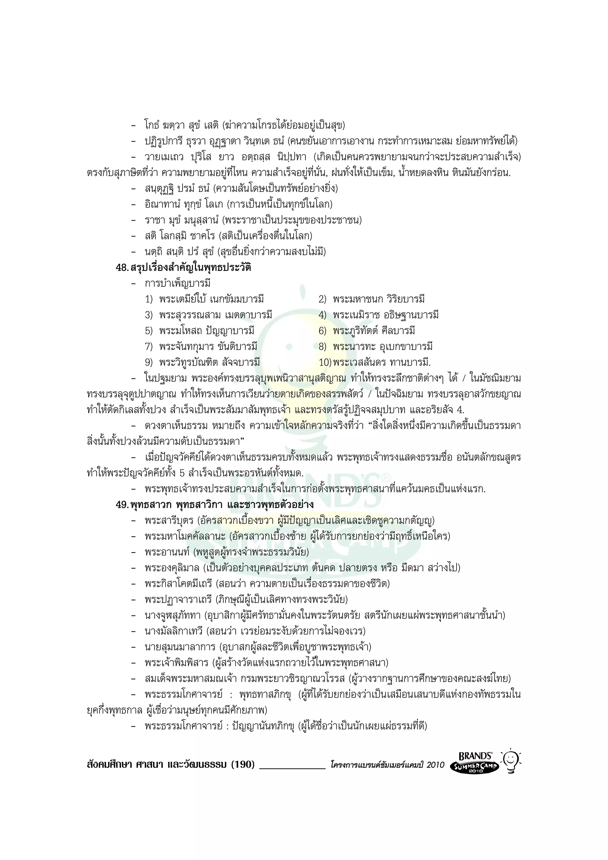 - โกธํ ฆตฺวา สุขํ เสติ (ฆาความโกรธไดยอมอยูเปนสุข)
               - ปฏิรปการี ธุรวา อุฏฐาตา วินทเต ธนํ (คนขยันเอาการเอางาน กระทําการเหมาะสม ยอมหาทรัพยได)
                        ู                         ฺ
               - วายเมเถว ปุริโส ยาว อตฺถสฺส นิปฺปทา (เกิดเปนคนควรพยายามจนกวาจะประสบความสําเร็จ)
ตรงกับสุภาษิตที่วา ความพยายามอยูท่ไหน ความสําเร็จอยูที่นั่น, ฝนทั่งใหเปนเข็ม, น้ําหยดลงหิน หินมันยังกรอน.
                                          ี
               - สนฺตุฏฐิ ปรมํ ธนํ (ความสันโดษเปนทรัพยอยางยิ่ง)
               - อิณาทานํ ทุกขํ โลเก (การเปนหนี้เปนทุกขในโลก)
                                ฺ
               - ราชา มุขํ มนุสฺสานํ (พระราชาเปนประมุขของประชาชน)
               - สติ โลกสฺมิ ชาคโร (สติเปนเครื่องตื่นในโลก)
               - นตฺถิ สนฺติ ปรํ สุขํ (สุขอื่นยิ่งกวาความสงบไมมี)
           48. สรุปเรื่องสําคัญในพุทธประวัติ
               - การบําเพ็ญบารมี
                  1) พระเตมียใบ เนกขัมมบารมี                  2) พระมหาชนก วิริยบารมี
                  3) พระสุวรรณสาม เมตตาบารมี                    4) พระเนมิราช อธิษฐานบารมี
                  5) พระมโหสถ ปญญาบารมี                        6) พระภูริทัตต ศีลบารมี
                  7) พระจันทกุมาร ขันติบารมี                    8) พระนารทะ อุเบกขาบารมี
                  9) พระวิทูรบัณฑิต สัจจบารมี                   10) พระเวสสันดร ทานบารมี.
               - ในปฐมยาม พระองคทรงบรรลุบุพเพนิวาสานุสติญาณ ทําใหทรงระลึกชาติตางๆ ได / ในมัชฌิมยาม
ทรงบรรลุจุตูปปาตญาณ ทําใหทรงเห็นการเวียนวายตายเกิดของสรรพสัตว / ในปจฉิมยาม ทรงบรรลุอาสวักขยญาณ
ทําใหตดกิเลสทั้งปวง สําเร็จเปนพระสัมมาสัมพุทธเจา และทรงตรัสรูปฏิจจสมุปบาท และอริยสัจ 4.
         ั
               - ดวงตาเห็นธรรม หมายถึง ความเขาใจหลักความจริงที่วา “สิ่งใดสิ่งหนึ่งมีความเกิดขึ้นเปนธรรมดา
สิ่งนั้นทั้งปวงลวนมีความดับเปนธรรมดา”
               - เมื่อปญจวัคคียไดดวงตาเห็นธรรมครบทั้งหมดแลว พระพุทธเจาทรงแสดงธรรมชื่อ อนันตลักขณสูตร
ทําใหพระปญจวัคคียทั้ง 5 สําเร็จเปนพระอรหันตทั้งหมด.
               - พระพุทธเจาทรงประสบความสําเร็จในการกอตั้งพระพุทธศาสนาที่แควนมคธเปนแหงแรก.
           49. พุทธสาวก พุทธสาวิกา และชาวพุทธตัวอยาง
               - พระสารีบุตร (อัครสาวกเบื้องขวา ผูมปญญาเปนเลิศและเชิดชูความกตัญู)
                                                          ี
               - พระมหาโมคคัลลานะ (อัครสาวกเบื้องซาย ผูไดรับการยกยองวามีฤทธิ์เหนือใคร)
               - พระอานนท (พหูสูตผูทรงจําพระธรรมวินัย)
               - พระองคุลิมาล (เปนตัวอยางบุคคลประเภท ตนคด ปลายตรง หรือ มืดมา สวางไป)
               - พระกิสาโคตมีเถรี (สอนวา ความตายเปนเรื่องธรรมดาของชีวิต)
               - พระปฏาจาราเถรี (ภิกษุณีผูเปนเลิศทางทรงพระวินัย)
               - นางจูฬสุภัททา (อุบาสิกาผูมีศรัทธามั่นคงในพระรัตนตรัย สตรีนักเผยแผพระพุทธศาสนาชั้นนํา)
               - นางมัลลิกาเทวี (สอนวา เวรยอมระงับดวยการไมจองเวร)
               - นายสุมนมาลาการ (อุบาสกผูสละชีวิตเพื่อบูชาพระพุทธเจา)
               - พระเจาพิมพิสาร (ผูสรางวัดแหงแรกถวายไวในพระพุทธศาสนา)
               - สมเด็จพระมหาสมณเจา กรมพระยาวชิรญาณวโรรส (ผูวางรากฐานการศึกษาของคณะสงฆไทย)
               - พระธรรมโกศาจารย : พุทธทาสภิกขุ (ผูที่ไดรับยกยองวาเปนเสมือนเสนาบดีแหงกองทัพธรรมใน
ยุคกึ่งพุทธกาล ผูเชื่อวามนุษยทกคนมีศักยภาพ)
                                  ุ
               - พระธรรมโกศาจารย : ปญญานันทภิกขุ (ผูไดชื่อวาเปนนักเผยแผธรรมที่ดี)

สังคมศึกษา ศาสนา และวัฒนธรรม (190) ____________               โครงการแบรนดซัมเมอรแคมป 2010
 