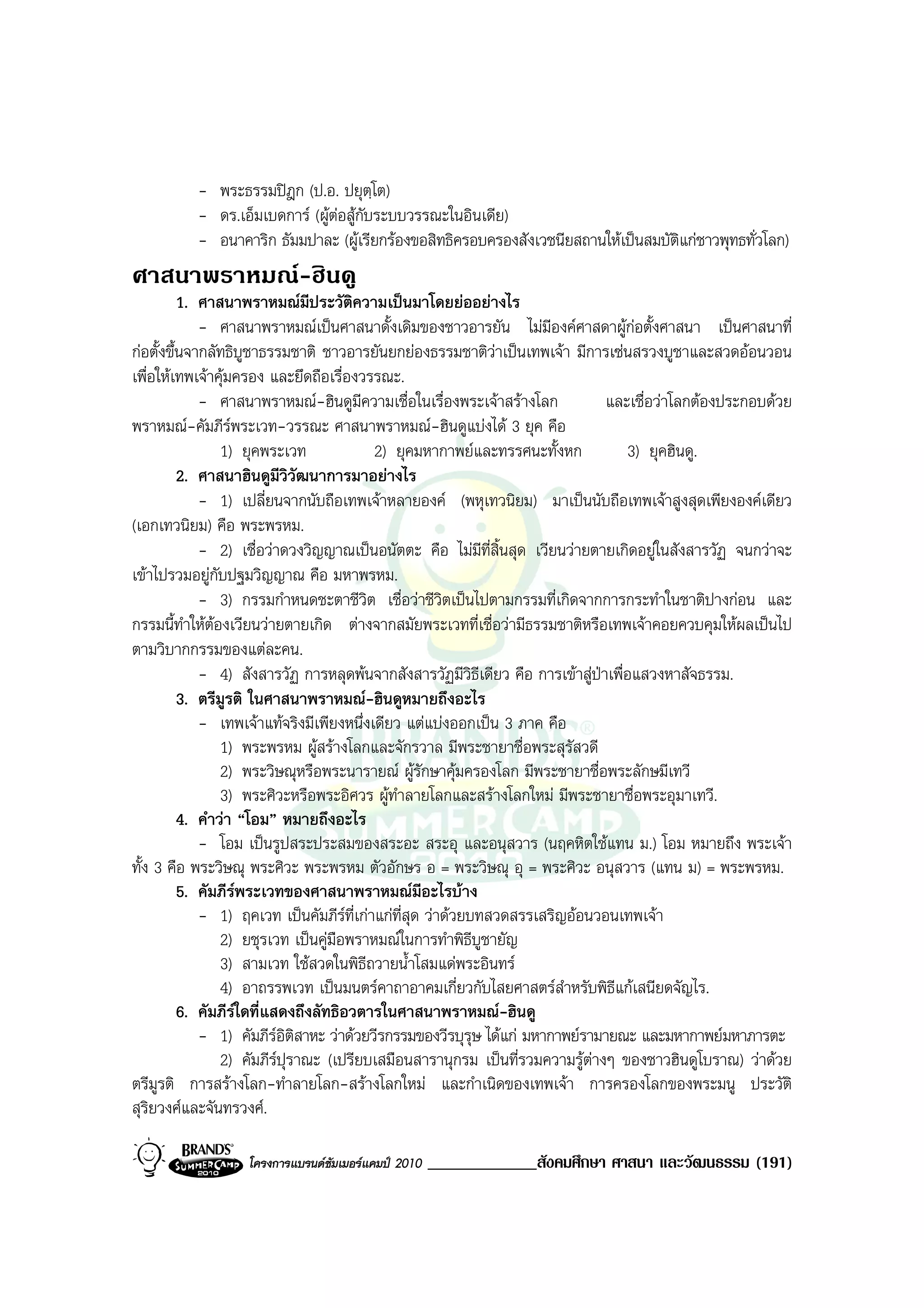 - พระธรรมปฎก (ป.อ. ปยุตฺโต)
          - ดร.เอ็มเบดการ (ผูตอสูกับระบบวรรณะในอินเดีย)
                                
          - อนาคาริก ธัมมปาละ (ผูเรียกรองขอสิทธิครอบครองสังเวชนียสถานใหเปนสมบัติแกชาวพุทธทั่วโลก)
ศาสนาพราหมณ-ฮินดู
          1. ศาสนาพราหมณมีประวัติความเปนมาโดยยออยางไร
             - ศาสนาพราหมณเปนศาสนาดั้งเดิมของชาวอารยัน ไมมองคศาสดาผูกอตั้งศาสนา เปนศาสนาที่
                                                                       ี
กอตั้งขึ้นจากลัทธิบชาธรรมชาติ ชาวอารยันยกยองธรรมชาติวาเปนเทพเจา มีการเซนสรวงบูชาและสวดออนวอน
                     ู
เพื่อใหเทพเจาคุมครอง และยึดถือเรื่องวรรณะ.
             - ศาสนาพราหมณ-ฮินดูมความเชื่อในเรื่องพระเจาสรางโลก
                                        ี                                     และเชื่อวาโลกตองประกอบดวย
พราหมณ-คัมภีรพระเวท-วรรณะ ศาสนาพราหมณ-ฮินดูแบงได 3 ยุค คือ
                 1) ยุคพระเวท             2) ยุคมหากาพยและทรรศนะทั้งหก           3) ยุคฮินดู.
          2. ศาสนาฮินดูมีวิวัฒนาการมาอยางไร
             - 1) เปลี่ยนจากนับถือเทพเจาหลายองค (พหุเทวนิยม) มาเปนนับถือเทพเจาสูงสุดเพียงองคเดียว
(เอกเทวนิยม) คือ พระพรหม.
             - 2) เชื่อวาดวงวิญญาณเปนอนัตตะ คือ ไมมีที่สิ้นสุด เวียนวายตายเกิดอยูในสังสารวัฏ จนกวาจะ
เขาไปรวมอยูกับปฐมวิญญาณ คือ มหาพรหม.
             - 3) กรรมกําหนดชะตาชีวิต เชื่อวาชีวิตเปนไปตามกรรมที่เกิดจากการกระทําในชาติปางกอน และ
กรรมนี้ทําใหตองเวียนวายตายเกิด ตางจากสมัยพระเวทที่เชื่อวามีธรรมชาติหรือเทพเจาคอยควบคุมใหผลเปนไป
ตามวิบากกรรมของแตละคน.
             - 4) สังสารวัฏ การหลุดพนจากสังสารวัฏมีวธีเดียว คือ การเขาสูปาเพื่อแสวงหาสัจธรรม.
                                                            ิ
          3. ตรีมูรติ ในศาสนาพราหมณ-ฮินดูหมายถึงอะไร
             - เทพเจาแทจริงมีเพียงหนึ่งเดียว แตแบงออกเปน 3 ภาค คือ
                 1) พระพรหม ผูสรางโลกและจักรวาล มีพระชายาชื่อพระสุรัสวดี
                 2) พระวิษณุหรือพระนารายณ ผูรักษาคุมครองโลก มีพระชายาชื่อพระลักษมีเทวี
                 3) พระศิวะหรือพระอิศวร ผูทาลายโลกและสรางโลกใหม มีพระชายาชื่อพระอุมาเทวี.
                                              ํ
          4. คําวา “โอม” หมายถึงอะไร
             - โอม เปนรูปสระประสมของสระอะ สระอุ และอนุสวาร (นฤคหิตใชแทน ม.) โอม หมายถึง พระเจา
ทั้ง 3 คือ พระวิษณุ พระศิวะ พระพรหม ตัวอักษร อ = พระวิษณุ อุ = พระศิวะ อนุสวาร (แทน ม) = พระพรหม.
          5. คัมภีรพระเวทของศาสนาพราหมณมีอะไรบาง
             - 1) ฤคเวท เปนคัมภีรที่เกาแกที่สุด วาดวยบทสวดสรรเสริญออนวอนเทพเจา
                 2) ยชุรเวท เปนคูมือพราหมณในการทําพิธีบูชายัญ
                 3) สามเวท ใชสวดในพิธีถวายน้ําโสมแดพระอินทร
                 4) อาถรรพเวท เปนมนตรคาถาอาคมเกี่ยวกับไสยศาสตรสําหรับพิธแกเสนียดจัญไร.
                                                                                ี
          6. คัมภีรใดที่แสดงถึงลัทธิอวตารในศาสนาพราหมณ-ฮินดู
             - 1) คัมภีรอิติสาหะ วาดวยวีรกรรมของวีรบุรุษ ไดแก มหากาพยรามายณะ และมหากาพยมหาภารตะ
                 2) คัมภีรปุราณะ (เปรียบเสมือนสารานุกรม เปนที่รวมความรูตางๆ ของชาวฮินดูโบราณ) วาดวย
ตรีมูรติ การสรางโลก-ทําลายโลก-สรางโลกใหม และกําเนิดของเทพเจา การครองโลกของพระมนู ประวัติ
สุริยวงศและจันทรวงศ.

                  โครงการแบรนดซัมเมอรแคมป 2010   _____________สังคมศึกษา ศาสนา และวัฒนธรรม (191)
 