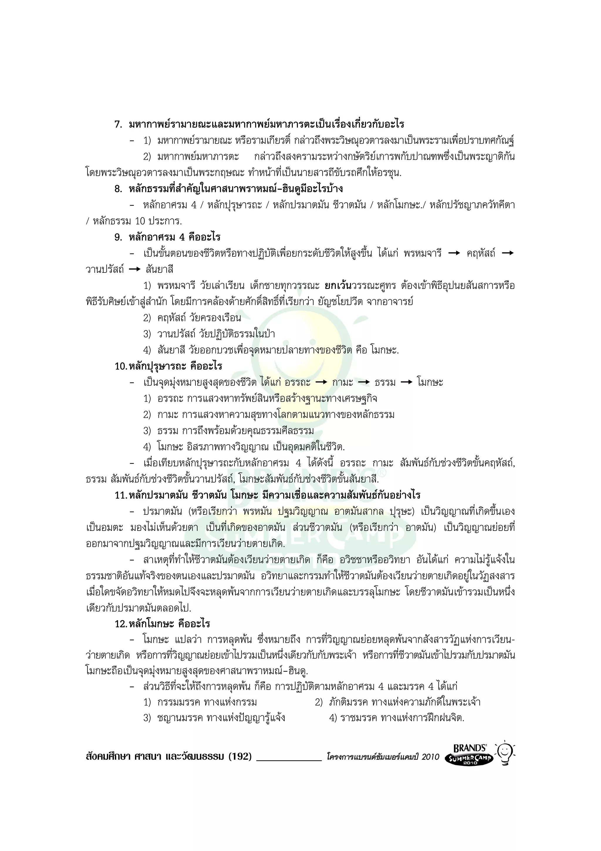 7. มหากาพยรามายณะและมหากาพยมหาภารตะเปนเรื่องเกี่ยวกับอะไร
             - 1) มหากาพยรามายณะ หรือรามเกียรติ์ กลาวถึงพระวิษณุอวตารลงมาเปนพระรามเพื่อปราบทศกัณฐ
                 2) มหากาพยมหาภารตะ กลาวถึงสงครามระหวางกษัตริยเการพกับปาณฑพซึ่งเปนพระญาติกัน
โดยพระวิษณุอวตารลงมาเปนพระกฤษณะ ทําหนาที่เปนนายสารถีขับรถศึกใหอรชุน.
         8. หลักธรรมที่สําคัญในศาสนาพราหมณ-ฮินดูมีอะไรบาง
             - หลักอาศรม 4 / หลักปุรุษารถะ / หลักปรมาตมัน ชีวาตมัน / หลักโมกษะ./ หลักปรัชญาภควัทคีตา
/ หลักธรรม 10 ประการ.
         9. หลักอาศรม 4 คืออะไร
             - เปนขั้นตอนของชีวิตหรือทางปฏิบัติเพื่อยกระดับชีวิตใหสูงขึ้น ไดแก พรหมจารี          คฤหัสถ
วานปรัสถ สันยาสี
                 1) พรหมจารี วัยเลาเรียน เด็กชายทุกวรรณะ ยกเวนวรรณะศูทร ตองเขาพิธีอุปนยสันสการหรือ
พิธีรับศิษยเขาสูสํานัก โดยมีการคลองดายศักดิ์สิทธิ์ที่เรียกวา ยัญชโยปวีต จากอาจารย
                 2) คฤหัสถ วัยครองเรือน
                 3) วานปรัสถ วัยปฏิบัติธรรมในปา
                 4) สันยาสี วัยออกบวชเพื่อจุดหมายปลายทางของชีวิต คือ โมกษะ.
         10. หลักปุรุษารถะ คืออะไร
             - เปนจุดมุงหมายสูงสุดของชีวิต ไดแก อรรถะ กามะ ธรรม โมกษะ
                 1) อรรถะ การแสวงหาทรัพยสินหรือสรางฐานะทางเศรษฐกิจ
                 2) กามะ การแสวงหาความสุขทางโลกตามแนวทางของหลักธรรม
                 3) ธรรม การถึงพรอมดวยคุณธรรมศีลธรรม
                 4) โมกษะ อิสรภาพทางวิญญาณ เปนอุดมคติในชีวิต.
             - เมื่อเทียบหลักปุรุษารถะกับหลักอาศรม 4 ไดดังนี้ อรรถะ กามะ สัมพันธกับชวงชีวิตขั้นคฤหัสถ,
ธรรม สัมพันธกับชวงชีวิตขั้นวานปรัสถ, โมกษะสัมพันธกับชวงชีวิตขั้นสันยาสี.
         11. หลักปรมาตมัน ชีวาตมัน โมกษะ มีความเชื่อและความสัมพันธกันอยางไร
             - ปรมาตมัน (หรือเรียกวา พรหมัน ปฐมวิญญาณ อาตมันสากล ปุรุษะ) เปนวิญญาณที่เกิดขึ้นเอง
เปนอมตะ มองไมเห็นดวยตา เปนที่เกิดของอาตมัน สวนชีวาตมัน (หรือเรียกวา อาตมัน) เปนวิญญาณยอยที่
ออกมาจากปฐมวิญญาณและมีการเวียนวายตายเกิด.
             - สาเหตุที่ทาใหชีวาตมันตองเวียนวายตายเกิด ก็คือ อวิชชาหรืออวิทยา อันไดแก ความไมรูแจงใน
                            ํ
ธรรมชาติอันแทจริงของตนเองและปรมาตมัน อวิทยาและกรรมทําใหชีวาตมันตองเวียนวายตายเกิดอยูในวัฏสงสาร
เมื่อใดขจัดอวิทยาใหหมดไปจึงจะหลุดพนจากการเวียนวายตายเกิดและบรรลุโมกษะ โดยชีวาตมันเขารวมเปนหนึ่ง
เดียวกับปรมาตมันตลอดไป.
         12. หลักโมกษะ คืออะไร
             - โมกษะ แปลวา การหลุดพน ซึ่งหมายถึง การที่วิญญาณยอยหลุดพนจากสังสารวัฏแหงการเวียน-
วายตายเกิด หรือการที่วิญญาณยอยเขาไปรวมเปนหนึ่งเดียวกับกับพระเจา หรือการที่ชีวาตมันเขาไปรวมกับปรมาตมัน
โมกษะถือเปนจุดมุงหมายสูงสุดของศาสนาพราหมณ-ฮินดู.
             - สวนวิธีที่จะใหถึงการหลุดพน ก็คือ การปฏิบัติตามหลักอาศรม 4 และมรรค 4 ไดแก
                 1) กรรมมรรค ทางแหงกรรม                          2) ภักติมรรค ทางแหงความภักดีในพระเจา
                 3) ชญานมรรค ทางแหงปญญารูแจง                      4) ราชมรรค ทางแหงการฝกฝนจิต.

สังคมศึกษา ศาสนา และวัฒนธรรม (192) ____________             โครงการแบรนดซัมเมอรแคมป 2010
 