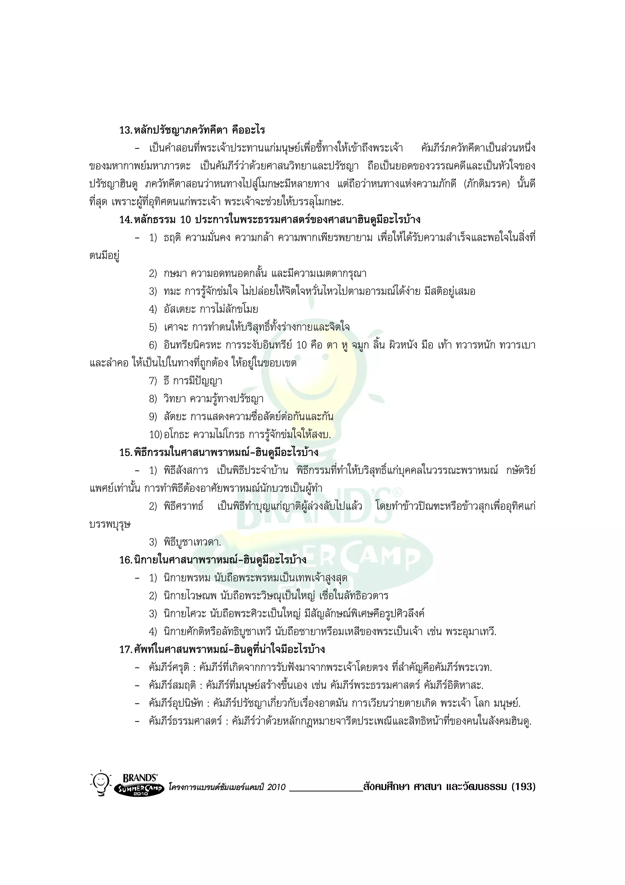 13. หลักปรัชญาภควัทคีตา คืออะไร
             - เปนคําสอนที่พระเจาประทานแกมนุษยเพื่อชี้ทางใหเขาถึงพระเจา คัมภีรภควัทคีตาเปนสวนหนึ่ง
ของมหากาพยมหาภารตะ เปนคัมภีรวาดวยศาสนวิทยาและปรัชญา ถือเปนยอดของวรรณคดีและเปนหัวใจของ
ปรัชญาฮินดู ภควัทคีตาสอนวาหนทางไปสูโมกษะมีหลายทาง แตถอวาหนทางแหงความภักดี (ภักติมรรค) นั้นดี
                                                                      ื
ที่สุด เพราะผูที่อุทิศตนแกพระเจา พระเจาจะชวยใหบรรลุโมกษะ.
         14. หลักธรรม 10 ประการในพระธรรมศาสตรของศาสนาฮินดูมีอะไรบาง
             - 1) ธฤติ ความมั่นคง ความกลา ความพากเพียรพยายาม เพื่อใหไดรบความสําเร็จและพอใจในสิ่งที่
                                                                                   ั
ตนมีอยู
                  2) กษมา ความอดทนอดกลั้น และมีความเมตตากรุณา
                  3) ทมะ การรูจักขมใจ ไมปลอยใหจิตใจหวั่นไหวไปตามอารมณไดงาย มีสติอยูเสมอ
                  4) อัสเตยะ การไมลักขโมย
                  5) เศาจะ การทําตนใหบริสุทธิ์ทั้งรางกายและจิตใจ
                  6) อินทรียนิครหะ การระงับอินทรีย 10 คือ ตา หู จมูก ลิ้น ผิวหนัง มือ เทา ทวารหนัก ทวารเบา
และลําคอ ใหเปนไปในทางที่ถูกตอง ใหอยูในขอบเขต
                  7) ธี การมีปญญา
                  8) วิทยา ความรูทางปรัชญา
                  9) สัตยะ การแสดงความซื่อสัตยตอกันและกัน
                  10) อโกธะ ความไมโกรธ การรูจักขมใจใหสงบ.
         15. พิธีกรรมในศาสนาพราหมณ-ฮินดูมีอะไรบาง
             - 1) พิธีสังสการ เปนพิธประจําบาน พิธีกรรมที่ทําใหบริสุทธิ์แกบุคคลในวรรณะพราหมณ กษัตริย
                                            ี
แพศยเทานั้น การทําพิธีตองอาศัยพราหมณนกบวชเปนผูทํา
                                                ั
                  2) พิธีศราทธ เปนพิธีทาบุญแกญาติผูลวงลับไปแลว โดยทําขาวปณฑะหรือขาวสุกเพื่ออุทิศแก
                                              ํ
บรรพบุรุษ
                  3) พิธีบูชาเทวดา.
         16. นิกายในศาสนาพราหมณ-ฮินดูมอะไรบาง   ี
             - 1) นิกายพรหม นับถือพระพรหมเปนเทพเจาสูงสุด
                  2) นิกายไวษณพ นับถือพระวิษณุเปนใหญ เชื่อในลัทธิอวตาร
                  3) นิกายไศวะ นับถือพระศิวะเปนใหญ มีสัญลักษณพิเศษคือรูปศิวลึงค
                  4) นิกายศักติหรือลัทธิบูชาเทวี นับถือชายาหรือมเหสีของพระเปนเจา เชน พระอุมาเทวี.
         17. ศัพทในศาสนพราหมณ-ฮินดูที่นาใจมีอะไรบาง
             - คัมภีรศรุติ : คัมภีรที่เกิดจากการรับฟงมาจากพระเจาโดยตรง ที่สําคัญคือคัมภีรพระเวท.
             - คัมภีรสมฤติ : คัมภีรท่มนุษยสรางขึ้นเอง เชน คัมภีรพระธรรมศาสตร คัมภีรอิติหาสะ.
                                          ี
             - คัมภีรอุปนิษัท : คัมภีรปรัชญาเกี่ยวกับเรื่องอาตมัน การเวียนวายตายเกิด พระเจา โลก มนุษย.
             - คัมภีรธรรมศาสตร : คัมภีรวาดวยหลักกฎหมายจารีตประเพณีและสิทธิหนาที่ของคนในสังคมฮินดู.
                        



                   โครงการแบรนดซัมเมอรแคมป 2010   _____________สังคมศึกษา ศาสนา และวัฒนธรรม (193)
 
