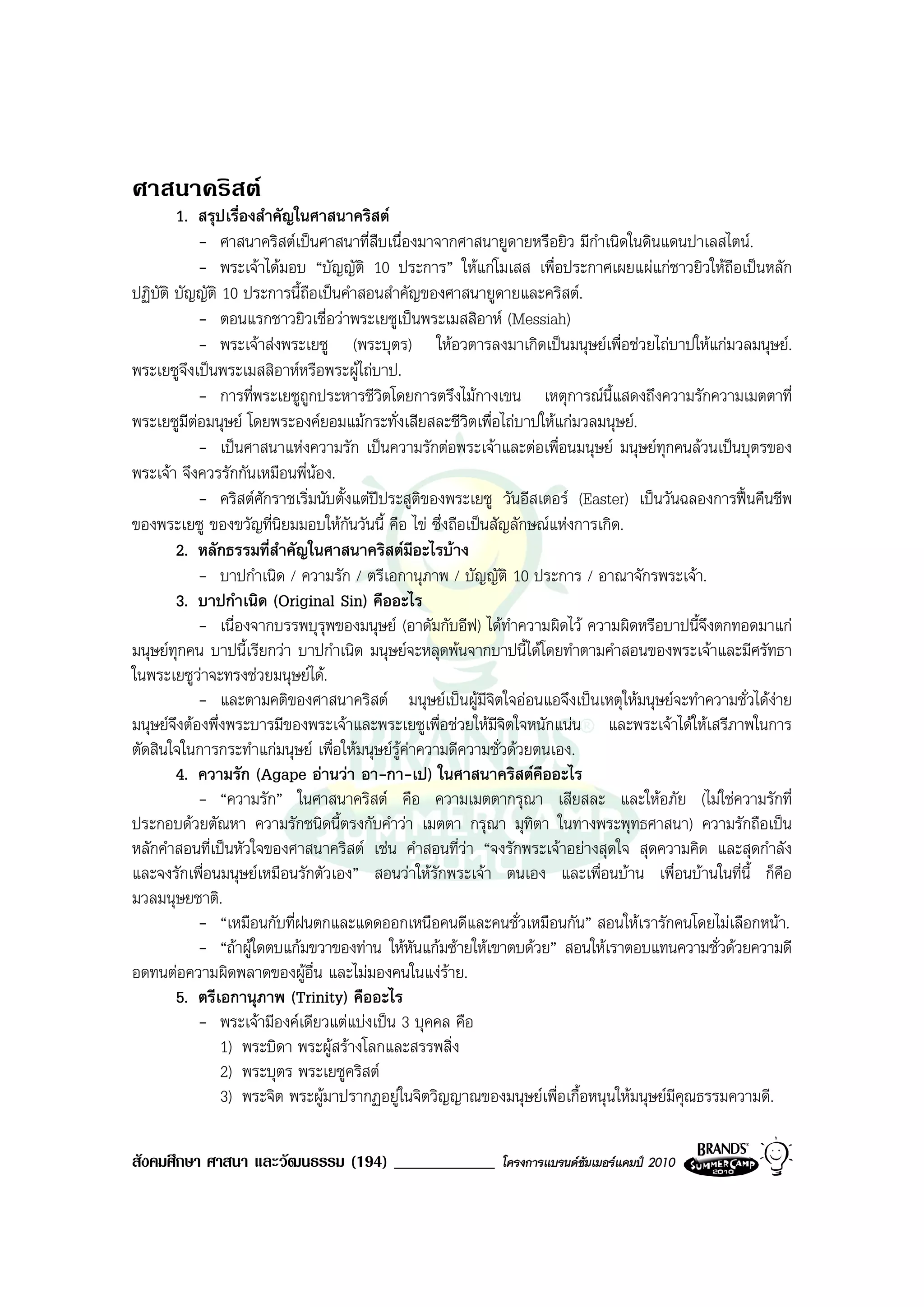 ศาสนาคริสต
        1. สรุปเรื่องสําคัญในศาสนาคริสต
            - ศาสนาคริสตเปนศาสนาที่สืบเนื่องมาจากศาสนายูดายหรือยิว มีกาเนิดในดินแดนปาเลสไตน.
                                                                            ํ
            - พระเจาไดมอบ “บัญญัติ 10 ประการ” ใหแกโมเสส เพื่อประกาศเผยแผแกชาวยิวใหถือเปนหลัก
ปฏิบัติ บัญญัติ 10 ประการนี้ถือเปนคําสอนสําคัญของศาสนายูดายและคริสต.
            - ตอนแรกชาวยิวเชื่อวาพระเยซูเปนพระเมสสิอาห (Messiah)
            - พระเจาสงพระเยซู (พระบุตร) ใหอวตารลงมาเกิดเปนมนุษยเพื่อชวยไถบาปใหแกมวลมนุษย.
พระเยซูจงเปนพระเมสสิอาหหรือพระผูไถบาป.
          ึ
            - การที่พระเยซูถูกประหารชีวตโดยการตรึงไมกางเขน เหตุการณนี้แสดงถึงความรักความเมตตาที่
                                           ิ
พระเยซูมีตอมนุษย โดยพระองคยอมแมกระทั่งเสียสละชีวิตเพื่อไถบาปใหแกมวลมนุษย.
            - เปนศาสนาแหงความรัก เปนความรักตอพระเจาและตอเพื่อนมนุษย มนุษยทุกคนลวนเปนบุตรของ
พระเจา จึงควรรักกันเหมือนพี่นอง.
            - คริสตศักราชเริ่มนับตั้งแตปประสูติของพระเยซู วันอีสเตอร (Easter) เปนวันฉลองการฟนคืนชีพ
ของพระเยซู ของขวัญที่นิยมมอบใหกันวันนี้ คือ ไข ซึ่งถือเปนสัญลักษณแหงการเกิด.
        2. หลักธรรมที่สําคัญในศาสนาคริสตมอะไรบาง
                                                 ี
            - บาปกําเนิด / ความรัก / ตรีเอกานุภาพ / บัญญัติ 10 ประการ / อาณาจักรพระเจา.
        3. บาปกําเนิด (Original Sin) คืออะไร
            - เนื่องจากบรรพบุรุพของมนุษย (อาดัมกับอีฟ) ไดทําความผิดไว ความผิดหรือบาปนี้จึงตกทอดมาแก
มนุษยทุกคน บาปนี้เรียกวา บาปกําเนิด มนุษยจะหลุดพนจากบาปนี้ไดโดยทําตามคําสอนของพระเจาและมีศรัทธา
ในพระเยซูวาจะทรงชวยมนุษยได.
            - และตามคติของศาสนาคริสต มนุษยเปนผูมีจตใจออนแอจึงเปนเหตุใหมนุษยจะทําความชั่วไดงาย
                                                             ิ
มนุษยจึงตองพึ่งพระบารมีของพระเจาและพระเยซูเพื่อชวยใหมีจิตใจหนักแนน และพระเจาไดใหเสรีภาพในการ
ตัดสินใจในการกระทําแกมนุษย เพื่อใหมนุษยรูคาความดีความชั่วดวยตนเอง.
        4. ความรัก (Agape อานวา อา-กา-เป) ในศาสนาคริสตคืออะไร
            - “ความรัก” ในศาสนาคริสต คือ ความเมตตากรุณา เสียสละ และใหอภัย (ไมใชความรักที่
ประกอบดวยตัณหา ความรักชนิดนี้ตรงกับคําวา เมตตา กรุณา มุทิตา ในทางพระพุทธศาสนา) ความรักถือเปน
หลักคําสอนที่เปนหัวใจของศาสนาคริสต เชน คําสอนที่วา “จงรักพระเจาอยางสุดใจ สุดความคิด และสุดกําลัง
                                                        
และจงรักเพื่อนมนุษยเหมือนรักตัวเอง” สอนวาใหรักพระเจา ตนเอง และเพื่อนบาน เพื่อนบานในที่นี้ ก็คือ
มวลมนุษยชาติ.
            - “เหมือนกับที่ฝนตกและแดดออกเหนือคนดีและคนชั่วเหมือนกัน” สอนใหเรารักคนโดยไมเลือกหนา.
            - “ถาผูใดตบแกมขวาของทาน ใหหันแกมซายใหเขาตบดวย” สอนใหเราตอบแทนความชั่วดวยความดี
อดทนตอความผิดพลาดของผูอื่น และไมมองคนในแงราย.
        5. ตรีเอกานุภาพ (Trinity) คืออะไร
            - พระเจามีองคเดียวแตแบงเปน 3 บุคคล คือ
                1) พระบิดา พระผูสรางโลกและสรรพสิ่ง
                2) พระบุตร พระเยซูคริสต
                3) พระจิต พระผูมาปรากฏอยูในจิตวิญญาณของมนุษยเพื่อเกื้อหนุนใหมนุษยมีคุณธรรมความดี.

สังคมศึกษา ศาสนา และวัฒนธรรม (194) ____________            โครงการแบรนดซัมเมอรแคมป 2010
 