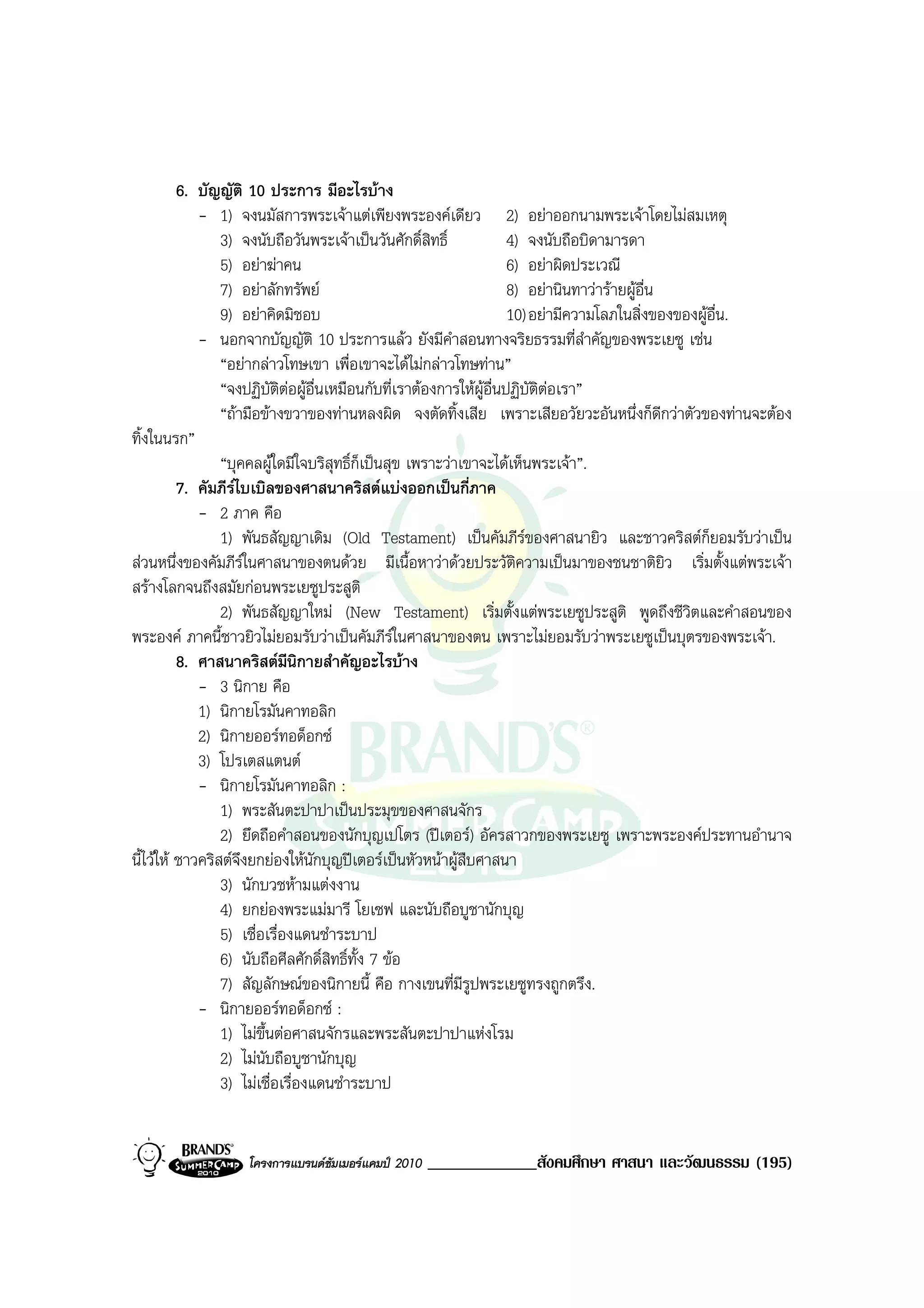 6. บัญญัติ 10 ประการ มีอะไรบาง
             - 1) จงนมัสการพระเจาแตเพียงพระองคเดียว 2) อยาออกนามพระเจาโดยไมสมเหตุ
                 3) จงนับถือวันพระเจาเปนวันศักดิ์สิทธิ์             4) จงนับถือบิดามารดา
                 5) อยาฆาคน                                         6) อยาผิดประเวณี
                 7) อยาลักทรัพย                                     8) อยานินทาวารายผูอื่น
                 9) อยาคิดมิชอบ                                      10) อยามีความโลภในสิ่งของของผูอื่น.
             - นอกจากบัญญัติ 10 ประการแลว ยังมีคําสอนทางจริยธรรมที่สําคัญของพระเยซู เชน
                 “อยากลาวโทษเขา เพื่อเขาจะไดไมกลาวโทษทาน”
                 “จงปฏิบัติตอผูอื่นเหมือนกับที่เราตองการใหผูอื่นปฏิบัติตอเรา”
                 “ถามือขางขวาของทานหลงผิด จงตัดทิ้งเสีย เพราะเสียอวัยวะอันหนึ่งก็ดีกวาตัวของทานจะตอง
ทิ้งในนรก”
                 “บุคคลผูใดมีใจบริสุทธิ์ก็เปนสุข เพราะวาเขาจะไดเห็นพระเจา”.
          7. คัมภีรไบเบิลของศาสนาคริสตแบงออกเปนกี่ภาค
             - 2 ภาค คือ
                 1) พันธสัญญาเดิม (Old Testament) เปนคัมภีรของศาสนายิว และชาวคริสตกยอมรับวาเปน   ็
สวนหนึ่งของคัมภีรในศาสนาของตนดวย มีเนื้อหาวาดวยประวัติความเปนมาของชนชาติยิว เริ่มตั้งแตพระเจา
สรางโลกจนถึงสมัยกอนพระเยซูประสูติ
                 2) พันธสัญญาใหม (New Testament) เริ่มตั้งแตพระเยซูประสูติ พูดถึงชีวิตและคําสอนของ
พระองค ภาคนี้ชาวยิวไมยอมรับวาเปนคัมภีรในศาสนาของตน เพราะไมยอมรับวาพระเยซูเปนบุตรของพระเจา.
          8. ศาสนาคริสตมีนิกายสําคัญอะไรบาง
             - 3 นิกาย คือ
             1) นิกายโรมันคาทอลิก
             2) นิกายออรทอด็อกซ
             3) โปรเตสแตนต
             - นิกายโรมันคาทอลิก :
                 1) พระสันตะปาปาเปนประมุขของศาสนจักร
                 2) ยึดถือคําสอนของนักบุญเปโตร (ปเตอร) อัครสาวกของพระเยซู เพราะพระองคประทานอํานาจ
นี้ไวให ชาวคริสตจึงยกยองใหนักบุญปเตอรเปนหัวหนาผูสืบศาสนา
                 3) นักบวชหามแตงงาน
                 4) ยกยองพระแมมารี โยเซฟ และนับถือบูชานักบุญ
                 5) เชื่อเรื่องแดนชําระบาป
                 6) นับถือศีลศักดิ์สิทธิ์ทั้ง 7 ขอ
                 7) สัญลักษณของนิกายนี้ คือ กางเขนที่มีรูปพระเยซูทรงถูกตรึง.
             - นิกายออรทอด็อกซ :
                 1) ไมขึ้นตอศาสนจักรและพระสันตะปาปาแหงโรม
                 2) ไมนับถือบูชานักบุญ
                 3) ไมเชื่อเรื่องแดนชําระบาป


                  โครงการแบรนดซัมเมอรแคมป 2010   _____________สังคมศึกษา ศาสนา และวัฒนธรรม (195)
 