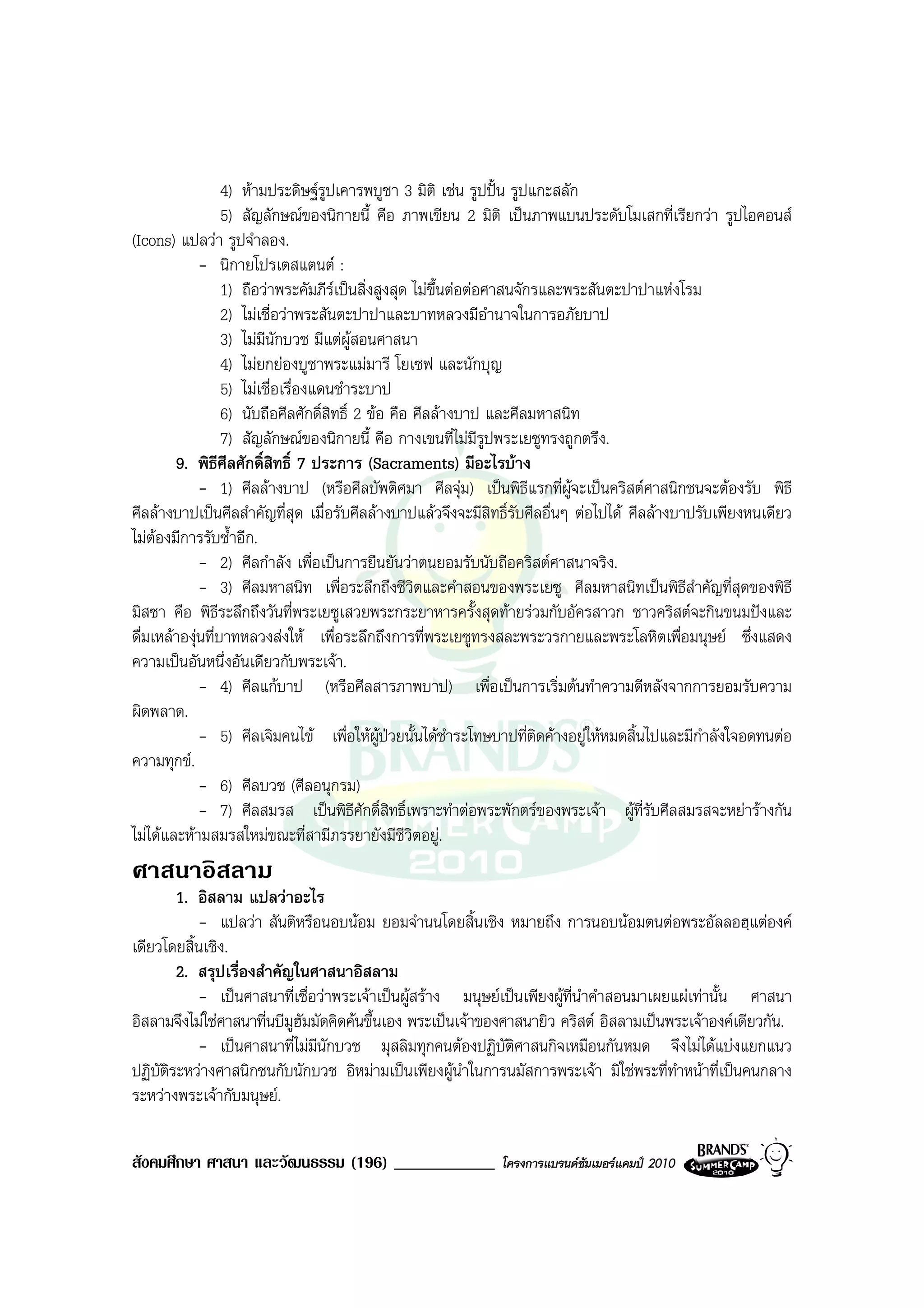 4) หามประดิษฐรูปเคารพบูชา 3 มิติ เชน รูปปน รูปแกะสลัก
                   5) สัญลักษณของนิกายนี้ คือ ภาพเขียน 2 มิติ เปนภาพแบนประดับโมเสกที่เรียกวา รูปไอคอนส
(Icons) แปลวา รูปจําลอง.
             - นิกายโปรเตสแตนต :
                   1) ถือวาพระคัมภีรเปนสิ่งสูงสุด ไมขึ้นตอตอศาสนจักรและพระสันตะปาปาแหงโรม
                   2) ไมเชื่อวาพระสันตะปาปาและบาทหลวงมีอํานาจในการอภัยบาป
                   3) ไมมนักบวช มีแตผสอนศาสนา
                          ี                ู
                   4) ไมยกยองบูชาพระแมมารี โยเซฟ และนักบุญ
                   5) ไมเชื่อเรื่องแดนชําระบาป
                   6) นับถือศีลศักดิ์สิทธิ์ 2 ขอ คือ ศีลลางบาป และศีลมหาสนิท
                   7) สัญลักษณของนิกายนี้ คือ กางเขนที่ไมมีรูปพระเยซูทรงถูกตรึง.
        9. พิธศีลศักดิ์สิทธิ์ 7 ประการ (Sacraments) มีอะไรบาง
                 ี
             - 1) ศีลลางบาป (หรือศีลบัพติศมา ศีลจุม) เปนพิธีแรกที่ผูจะเปนคริสตศาสนิกชนจะตองรับ พิธี
ศีลลางบาปเปนศีลสําคัญที่สุด เมื่อรับศีลลางบาปแลวจึงจะมีสิทธิ์รับศีลอื่นๆ ตอไปได ศีลลางบาปรับเพียงหนเดียว
ไมตองมีการรับซ้ําอีก.
     
             - 2) ศีลกําลัง เพื่อเปนการยืนยันวาตนยอมรับนับถือคริสตศาสนาจริง.
             - 3) ศีลมหาสนิท เพื่อระลึกถึงชีวิตและคําสอนของพระเยซู ศีลมหาสนิทเปนพิธีสําคัญที่สุดของพิธี
มิสซา คือ พิธีระลึกถึงวันที่พระเยซูเสวยพระกระยาหารครั้งสุดทายรวมกับอัครสาวก ชาวคริสตจะกินขนมปงและ
ดื่มเหลาองุนที่บาทหลวงสงให เพื่อระลึกถึงการที่พระเยซูทรงสละพระวรกายและพระโลหิตเพื่อมนุษย ซึ่งแสดง
ความเปนอันหนึ่งอันเดียวกับพระเจา.
             - 4) ศีลแกบาป (หรือศีลสารภาพบาป) เพื่อเปนการเริ่มตนทําความดีหลังจากการยอมรับความ
ผิดพลาด.
             - 5) ศีลเจิมคนไข เพื่อใหผปวยนั้นไดชําระโทษบาปที่ติดคางอยูใหหมดสิ้นไปและมีกําลังใจอดทนตอ
                                                ู
ความทุกข.
             - 6) ศีลบวช (ศีลอนุกรม)
             - 7) ศีลสมรส เปนพิธีศักดิ์สิทธิ์เพราะทําตอพระพักตรของพระเจา ผูที่รับศีลสมรสจะหยารางกัน
ไมไดและหามสมรสใหมขณะที่สามีภรรยายังมีชีวิตอยู.
ศาสนาอิสลาม
        1. อิสลาม แปลวาอะไร
           - แปลวา สันติหรือนอบนอม ยอมจํานนโดยสิ้นเชิง หมายถึง การนอบนอมตนตอพระอัลลอฮฺแตองค
เดียวโดยสิ้นเชิง.
        2. สรุปเรื่องสําคัญในศาสนาอิสลาม
           - เปนศาสนาที่เชื่อวาพระเจาเปนผูสราง มนุษยเปนเพียงผูที่นําคําสอนมาเผยแผเทานั้น ศาสนา
อิสลามจึงไมใชศาสนาที่นบีมูฮมมัดคิดคนขึ้นเอง พระเปนเจาของศาสนายิว คริสต อิสลามเปนพระเจาองคเดียวกัน.
                             ั
           - เปนศาสนาที่ไมมีนักบวช มุสลิมทุกคนตองปฏิบัติศาสนกิจเหมือนกันหมด จึงไมไดแบงแยกแนว
ปฏิบัติระหวางศาสนิกชนกับนักบวช อิหมามเปนเพียงผูนําในการนมัสการพระเจา มิใชพระที่ทําหนาที่เปนคนกลาง
ระหวางพระเจากับมนุษย.

สังคมศึกษา ศาสนา และวัฒนธรรม (196) ____________               โครงการแบรนดซัมเมอรแคมป 2010
 