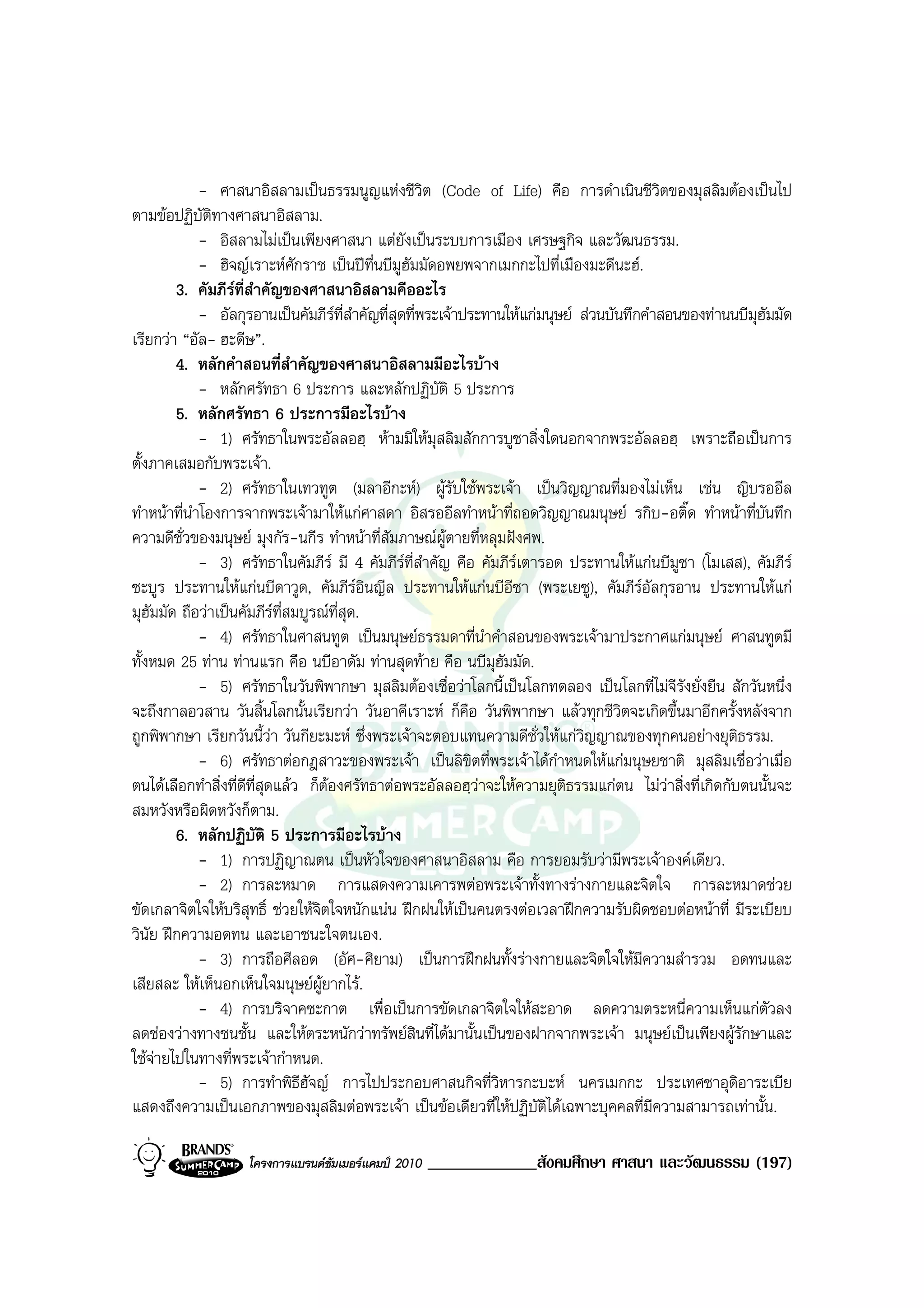 - ศาสนาอิสลามเปนธรรมนูญแหงชีวิต (Code of Life) คือ การดําเนินชีวิตของมุสลิมตองเปนไป
ตามขอปฏิบัติทางศาสนาอิสลาม.
             - อิสลามไมเปนเพียงศาสนา แตยังเปนระบบการเมือง เศรษฐกิจ และวัฒนธรรม.
             - ฮิจญเราะหศักราช เปนปที่นบีมฮัมมัดอพยพจากเมกกะไปที่เมืองมะดีนะฮ.
                                                 ู
        3. คัมภีรที่สําคัญของศาสนาอิสลามคืออะไร
             - อัลกุรอานเปนคัมภีรที่สําคัญที่สุดที่พระเจาประทานใหแกมนุษย สวนบันทึกคําสอนของทานนบีมุฮัมมัด
เรียกวา “อัล- ฮะดีษ”.
        4. หลักคําสอนที่สําคัญของศาสนาอิสลามมีอะไรบาง
             - หลักศรัทธา 6 ประการ และหลักปฏิบัติ 5 ประการ
        5. หลักศรัทธา 6 ประการมีอะไรบาง
             - 1) ศรัทธาในพระอัลลอฮฺ หามมิใหมุสลิมสักการบูชาสิ่งใดนอกจากพระอัลลอฮฺ เพราะถือเปนการ
ตั้งภาคเสมอกับพระเจา.
             - 2) ศรัทธาในเทวทูต (มลาอีกะห) ผูรับใชพระเจา เปนวิญญาณที่มองไมเห็น เชน ญิบรออีล
ทําหนาที่นําโองการจากพระเจามาใหแกศาสดา อิสรออีลทําหนาที่ถอดวิญญาณมนุษย รกิบ-อติ๊ด ทําหนาที่บันทึก
ความดีชั่วของมนุษย มุงกัร-นกีร ทําหนาที่สัมภาษณผูตายที่หลุมฝงศพ.
             - 3) ศรัทธาในคัมภีร มี 4 คัมภีรที่สําคัญ คือ คัมภีรเตารอด ประทานใหแกนบีมซา (โมเสส), คัมภีร
                                                                                               ู
ซะบูร ประทานใหแกนบีดาวูด, คัมภีรอินญีล ประทานใหแกนบีอีซา (พระเยซู), คัมภีรอัลกุรอาน ประทานใหแก
มุฮัมมัด ถือวาเปนคัมภีรที่สมบูรณท่สุด.
                                      ี
             - 4) ศรัทธาในศาสนทูต เปนมนุษยธรรมดาที่นําคําสอนของพระเจามาประกาศแกมนุษย ศาสนทูตมี
ทั้งหมด 25 ทาน ทานแรก คือ นบีอาดัม ทานสุดทาย คือ นบีมุฮัมมัด.
             - 5) ศรัทธาในวันพิพากษา มุสลิมตองเชื่อวาโลกนี้เปนโลกทดลอง เปนโลกที่ไมจีรังยั่งยืน สักวันหนึ่ง
จะถึงกาลอวสาน วันสิ้นโลกนั้นเรียกวา วันอาคีเราะห ก็คือ วันพิพากษา แลวทุกชีวิตจะเกิดขึ้นมาอีกครั้งหลังจาก
ถูกพิพากษา เรียกวันนี้วา วันกียะมะห ซึ่งพระเจาจะตอบแทนความดีชั่วใหแกวิญญาณของทุกคนอยางยุติธรรม.
             - 6) ศรัทธาตอกฎสาวะของพระเจา เปนลิขิตที่พระเจาไดกําหนดใหแกมนุษยชาติ มุสลิมเชื่อวาเมื่อ
ตนไดเลือกทําสิ่งที่ดีที่สุดแลว ก็ตองศรัทธาตอพระอัลลอฮฺวาจะใหความยุติธรรมแกตน ไมวาสิ่งที่เกิดกับตนนั้นจะ
สมหวังหรือผิดหวังก็ตาม.
        6. หลักปฏิบัติ 5 ประการมีอะไรบาง
             - 1) การปฏิญาณตน เปนหัวใจของศาสนาอิสลาม คือ การยอมรับวามีพระเจาองคเดียว.
             - 2) การละหมาด การแสดงความเคารพตอพระเจาทั้งทางรางกายและจิตใจ การละหมาดชวย
ขัดเกลาจิตใจใหบริสุทธิ์ ชวยใหจตใจหนักแนน ฝกฝนใหเปนคนตรงตอเวลาฝกความรับผิดชอบตอหนาที่ มีระเบียบ
                                   ิ
วินัย ฝกความอดทน และเอาชนะใจตนเอง.
             - 3) การถือศีลอด (อัศ-ศิยาม) เปนการฝกฝนทั้งรางกายและจิตใจใหมีความสํารวม อดทนและ
เสียสละ ใหเห็นอกเห็นใจมนุษยผูยากไร.
             - 4) การบริจาคซะกาต เพื่อเปนการขัดเกลาจิตใจใหสะอาด ลดความตระหนี่ความเห็นแกตัวลง
ลดชองวางทางชนชั้น และใหตระหนักวาทรัพยสินที่ไดมานั้นเปนของฝากจากพระเจา มนุษยเปนเพียงผูรักษาและ
ใชจายไปในทางที่พระเจากําหนด.
             - 5) การทําพิธีฮัจญ การไปประกอบศาสนกิจที่วิหารกะบะห นครเมกกะ ประเทศซาอุดิอาระเบีย
แสดงถึงความเปนเอกภาพของมุสลิมตอพระเจา เปนขอเดียวที่ใหปฏิบัติไดเฉพาะบุคคลที่มีความสามารถเทานั้น.

                   โครงการแบรนดซัมเมอรแคมป 2010   _____________สังคมศึกษา ศาสนา และวัฒนธรรม (197)
 