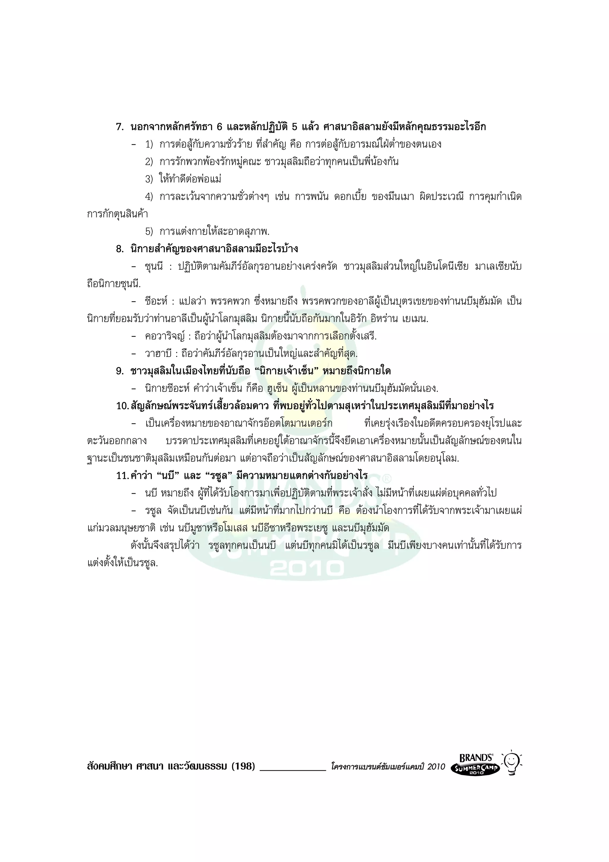 7. นอกจากหลักศรัทธา 6 และหลักปฏิบัติ 5 แลว ศาสนาอิสลามยังมีหลักคุณธรรมอะไรอีก
             - 1) การตอสูกับความชั่วราย ที่สําคัญ คือ การตอสูกับอารมณใฝต่ําของตนเอง
                 2) การรักพวกพองรักหมูคณะ ชาวมุสลิมถือวาทุกคนเปนพี่นองกัน
                 3) ใหทําดีตอพอแม
                              
                 4) การละเวนจากความชั่วตางๆ เชน การพนัน ดอกเบี้ย ของมึนเมา ผิดประเวณี การคุมกําเนิด
การกักตุนสินคา
                 5) การแตงกายใหสะอาดสุภาพ.
         8. นิกายสําคัญของศาสนาอิสลามมีอะไรบาง
             - ซุนนี : ปฏิบติตามคัมภีรอัลกุรอานอยางเครงครัด ชาวมุสลิมสวนใหญในอินโดนีเซีย มาเลเซียนับ
                                  ั
ถือนิกายซุนนี.
             - ชีอะห : แปลวา พรรคพวก ซึ่งหมายถึง พรรคพวกของอาลีผูเปนบุตรเขยของทานนบีมุฮัมมัด เปน
นิกายที่ยอมรับวาทานอาลีเปนผูนาโลกมุสลิม นิกายนี้นับถือกันมากในอิรัก อิหราน เยเมน.
                                    ํ
             - คอวาริจญ : ถือวาผูนําโลกมุสลิมตองมาจากการเลือกตั้งเสรี.
             - วาฮาบี : ถือวาคัมภีรอัลกุรอานเปนใหญและสําคัญที่สุด.
         9. ชาวมุสลิมในเมืองไทยที่นับถือ “นิกายเจาเซ็น” หมายถึงนิกายใด
             - นิกายชีอะห คําวาเจาเซ็น ก็คือ ฮูเซ็น ผูเปนหลานของทานนบีมุฮัมมัดนั่นเอง.
         10. สัญลักษณพระจันทรเสี้ยวลอมดาว ที่พบอยูทั่วไปตามสุเหราในประเทศมุสลิมมีที่มาอยางไร
             - เปนเครื่องหมายของอาณาจักรออตโตมานเตอรก                ที่เคยรุงเรืองในอดีตครอบครองยุโรปและ
ตะวันออกกลาง บรรดาประเทศมุสลิมที่เคยอยูใตอาณาจักรนี้จึงยึดเอาเครื่องหมายนั้นเปนสัญลักษณของตนใน
ฐานะเปนชนชาติมสลิมเหมือนกันตอมา แตอาจถือวาเปนสัญลักษณของศาสนาอิสลามโดยอนุโลม.
                     ุ
         11. คําวา “นบี” และ “รซูล” มีความหมายแตกตางกันอยางไร
             - นบี หมายถึง ผูที่ไดรับโองการมาเพื่อปฏิบัติตามที่พระเจาสั่ง ไมมีหนาที่เผยแผตอบุคคลทั่วไป
             - รซูล จัดเปนนบีเชนกัน แตมีหนาที่มากไปกวานบี คือ ตองนําโองการที่ไดรับจากพระเจามาเผยแผ
แกมวลมนุษยชาติ เชน นบีมซาหรือโมเสส นบีอีซาหรือพระเยซู และนบีมุฮัมมัด
                                ู
             ดังนั้นจึงสรุปไดวา รซูลทุกคนเปนนบี แตนบีทุกคนมิไดเปนรซูล มีนบีเพียงบางคนเทานั้นที่ไดรับการ
แตงตั้งใหเปนรซูล.




สังคมศึกษา ศาสนา และวัฒนธรรม (198) ____________               โครงการแบรนดซัมเมอรแคมป 2010
 