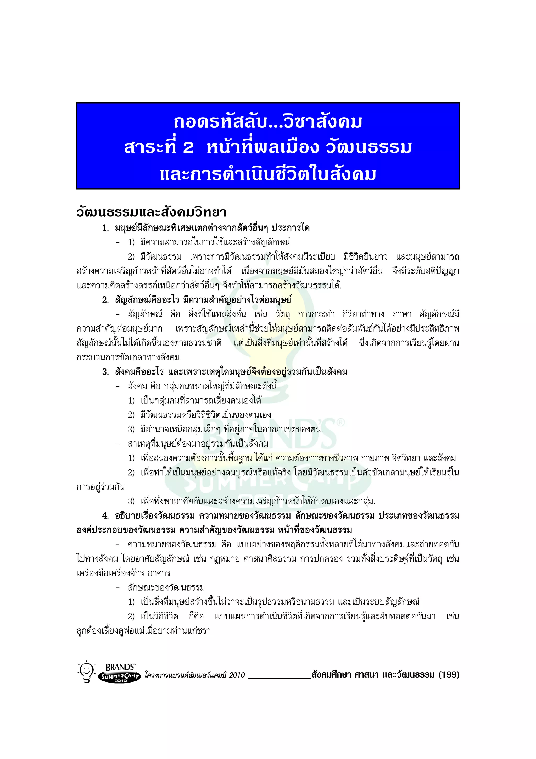 ถอดรหัสลับ...วิชาสังคม
             สาระที่ 2 หนาที่พลเมือง วัฒนธรรม
                และการดําเนินชีวิตในสังคม
วัฒนธรรมและสังคมวิทยา
        1. มนุษยมีลักษณะพิเศษแตกตางจากสัตวอื่นๆ ประการใด
            - 1) มีความสามารถในการใชและสรางสัญลักษณ
                2) มีวัฒนธรรม เพราะการมีวัฒนธรรมทําใหสังคมมีระเบียบ มีชีวิตยืนยาว และมนุษยสามารถ
สรางความเจริญกาวหนาที่สัตวอ่นไมอาจทําได เนื่องจากมนุษยมีมันสมองใหญกวาสัตวอื่น จึงมีระดับสติปญญา
                                  ื
และความคิดสรางสรรคเหนือกวาสัตวอื่นๆ จึงทําใหสามารถสรางวัฒนธรรมได.
        2. สัญลักษณคืออะไร มีความสําคัญอยางไรตอมนุษย
            - สัญลักษณ คือ สิ่งที่ใชแทนสิ่งอื่น เชน วัตถุ การกระทํา กิริยาทาทาง ภาษา สัญลักษณมี
ความสําคัญตอมนุษยมาก เพราะสัญลักษณเหลานี้ชวยใหมนุษยสามารถติดตอสัมพันธกันไดอยางมีประสิทธิภาพ
สัญลักษณนั้นไมไดเกิดขึ้นเองตามธรรมชาติ แตเปนสิ่งที่มนุษยเทานั้นที่สรางได ซึ่งเกิดจากการเรียนรูโดยผาน
กระบวนการขัดเกลาทางสังคม.
        3. สังคมคืออะไร และเพราะเหตุใดมนุษยจึงตองอยูรวมกันเปนสังคม
            - สังคม คือ กลุมคนขนาดใหญท่มีลักษณะดังนี้
                                                 ี
                1) เปนกลุมคนที่สามารถเลี้ยงตนเองได
                2) มีวัฒนธรรมหรือวิถีชีวตเปนของตนเอง
                                             ิ
                3) มีอํานาจเหนือกลุมเล็กๆ ที่อยูภายในอาณาเขตของตน.
            - สาเหตุที่มนุษยตองมาอยูรวมกันเปนสังคม
                1) เพื่อสนองความตองการขั้นพื้นฐาน ไดแก ความตองการทางชีวภาพ กายภาพ จิตวิทยา และสังคม
                2) เพื่อทําใหเปนมนุษยอยางสมบูรณหรือแทจริง โดยมีวัฒนธรรมเปนตัวขัดเกลามนุษยใหเรียนรูใน
การอยูรวมกัน
         
                3) เพื่อพึ่งพาอาศัยกันและสรางความเจริญกาวหนาใหกับตนเองและกลุม.
        4. อธิบายเรื่องวัฒนธรรม ความหมายของวัฒนธรรม ลักษณะของวัฒนธรรม ประเภทของวัฒนธรรม
องคประกอบของวัฒนธรรม ความสําคัญของวัฒนธรรม หนาที่ของวัฒนธรรม
            - ความหมายของวัฒนธรรม คือ แบบอยางของพฤติกรรมทั้งหลายที่ไดมาทางสังคมและถายทอดกัน
ไปทางสังคม โดยอาศัยสัญลักษณ เชน กฎหมาย ศาสนาศีลธรรม การปกครอง รวมทั้งสิ่งประดิษฐที่เปนวัตถุ เชน
เครื่องมือเครื่องจักร อาคาร
            - ลักษณะของวัฒนธรรม
                1) เปนสิ่งที่มนุษยสรางขึ้นไมวาจะเปนรูปธรรมหรือนามธรรม และเปนระบบสัญลักษณ
                                                   
                2) เปนวิถีชีวิต ก็คือ แบบแผนการดําเนินชีวิตที่เกิดจากการเรียนรูและสืบทอดตอกันมา เชน
ลูกตองเลี้ยงดูพอแมเมื่อยามทานแกชรา


                   โครงการแบรนดซัมเมอรแคมป 2010   _____________สังคมศึกษา ศาสนา และวัฒนธรรม (199)
 