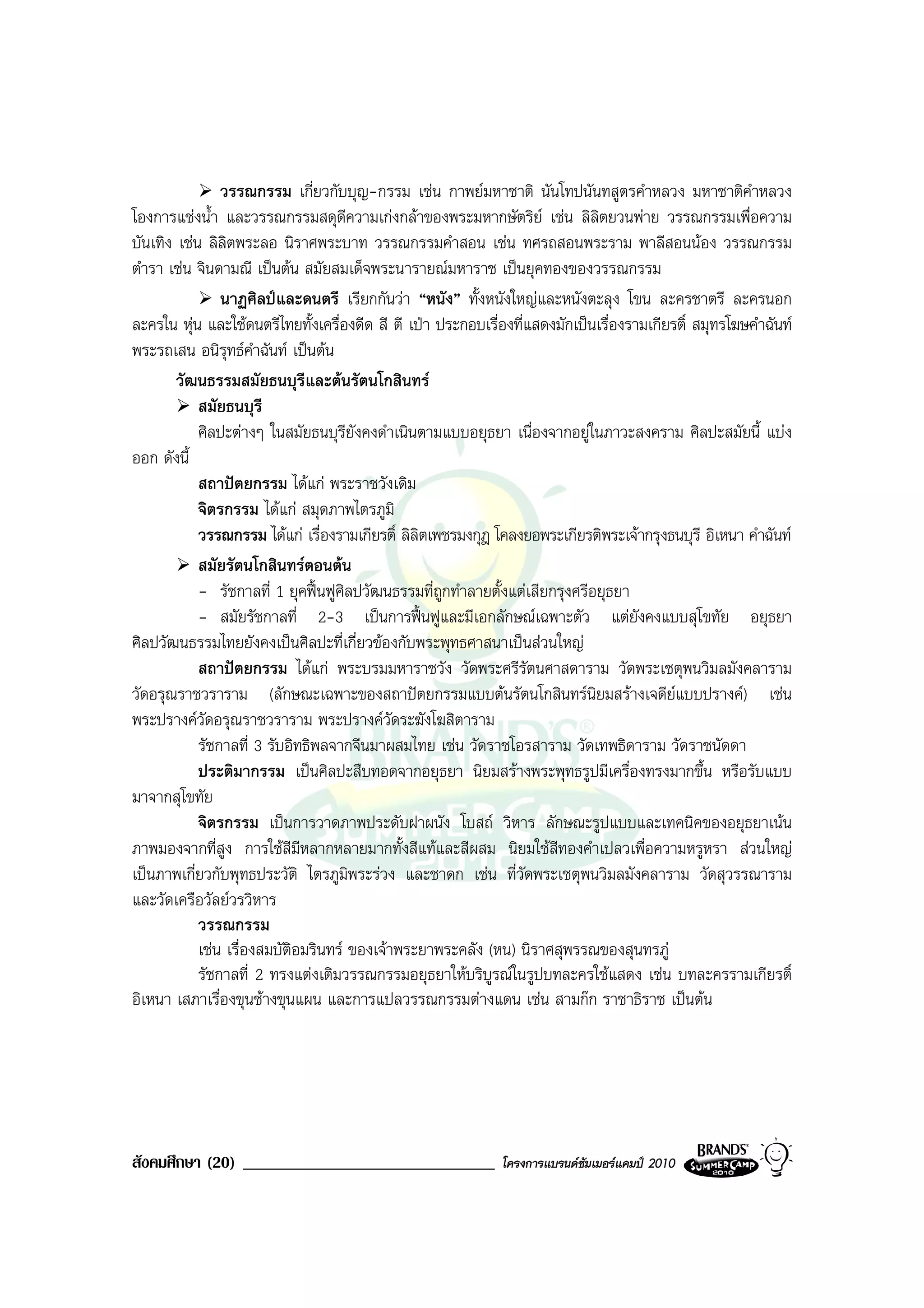 วรรณกรรม เกี่ยวกับบุญ-กรรม เชน กาพยมหาชาติ นันโทปนันทสูตรคําหลวง มหาชาติคําหลวง
โองการแชงน้ํา และวรรณกรรมสดุดีความเกงกลาของพระมหากษัตริย เชน ลิลิตยวนพาย วรรณกรรมเพื่อความ
บันเทิง เชน ลิลิตพระลอ นิราศพระบาท วรรณกรรมคําสอน เชน ทศรถสอนพระราม พาลีสอนนอง วรรณกรรม
ตํารา เชน จินดามณี เปนตน สมัยสมเด็จพระนารายณมหาราช เปนยุคทองของวรรณกรรม
                นาฏศิลปและดนตรี เรียกกันวา “หนัง” ทั้งหนังใหญและหนังตะลุง โขน ละครชาตรี ละครนอก
ละครใน หุน และใชดนตรีไทยทั้งเครื่องดีด สี ตี เปา ประกอบเรื่องที่แสดงมักเปนเรื่องรามเกียรติ์ สมุทรโฆษคําฉันท
พระรถเสน อนิรุทธคําฉันท เปนตน
        วัฒนธรรมสมัยธนบุรีและตนรัตนโกสินทร
            สมัยธนบุรี
            ศิลปะตางๆ ในสมัยธนบุรียังคงดําเนินตามแบบอยุธยา เนื่องจากอยูในภาวะสงคราม ศิลปะสมัยนี้ แบง
ออก ดังนี้
            สถาปตยกรรม ไดแก พระราชวังเดิม
            จิตรกรรม ไดแก สมุดภาพไตรภูมิ
            วรรณกรรม ไดแก เรื่องรามเกียรติ์ ลิลิตเพชรมงกุฎ โคลงยอพระเกียรติพระเจากรุงธนบุรี อิเหนา คําฉันท
            สมัยรัตนโกสินทรตอนตน
            - รัชกาลที่ 1 ยุคฟนฟูศิลปวัฒนธรรมที่ถูกทําลายตั้งแตเสียกรุงศรีอยุธยา
            - สมัยรัชกาลที่ 2-3 เปนการฟนฟูและมีเอกลักษณเฉพาะตัว แตยังคงแบบสุโขทัย อยุธยา
ศิลปวัฒนธรรมไทยยังคงเปนศิลปะที่เกี่ยวของกับพระพุทธศาสนาเปนสวนใหญ
            สถาปตยกรรม ไดแก พระบรมมหาราชวัง วัดพระศรีรัตนศาสดาราม วัดพระเชตุพนวิมลมังคลาราม
วัดอรุณราชวราราม (ลักษณะเฉพาะของสถาปตยกรรมแบบตนรัตนโกสินทรนิยมสรางเจดียแบบปรางค) เชน
พระปรางควัดอรุณราชวราราม พระปรางควดระฆังโฆสิตาราม
                                             ั
            รัชกาลที่ 3 รับอิทธิพลจากจีนมาผสมไทย เชน วัดราชโอรสาราม วัดเทพธิดาราม วัดราชนัดดา
            ประติมากรรม เปนศิลปะสืบทอดจากอยุธยา นิยมสรางพระพุทธรูปมีเครื่องทรงมากขึ้น หรือรับแบบ
มาจากสุโขทัย
            จิตรกรรม เปนการวาดภาพประดับฝาผนัง โบสถ วิหาร ลักษณะรูปแบบและเทคนิคของอยุธยาเนน
ภาพมองจากที่สูง การใชสีมีหลากหลายมากทั้งสีแทและสีผสม นิยมใชสีทองคําเปลวเพื่อความหรูหรา สวนใหญ
เปนภาพเกี่ยวกับพุทธประวัติ ไตรภูมิพระรวง และชาดก เชน ที่วดพระเชตุพนวิมลมังคลาราม วัดสุวรรณาราม
                                                                   ั
และวัดเครือวัลยวรวิหาร
            วรรณกรรม
            เชน เรื่องสมบัติอมรินทร ของเจาพระยาพระคลัง (หน) นิราศสุพรรณของสุนทรภู
            รัชกาลที่ 2 ทรงแตงเติมวรรณกรรมอยุธยาใหบริบูรณในรูปบทละครใชแสดง เชน บทละครรามเกียรติ์
อิเหนา เสภาเรื่องขุนชางขุนแผน และการแปลวรรณกรรมตางแดน เชน สามกก ราชาธิราช เปนตน




สังคมศึกษา (20) ______________________________                โครงการแบรนดซัมเมอรแคมป 2010
 