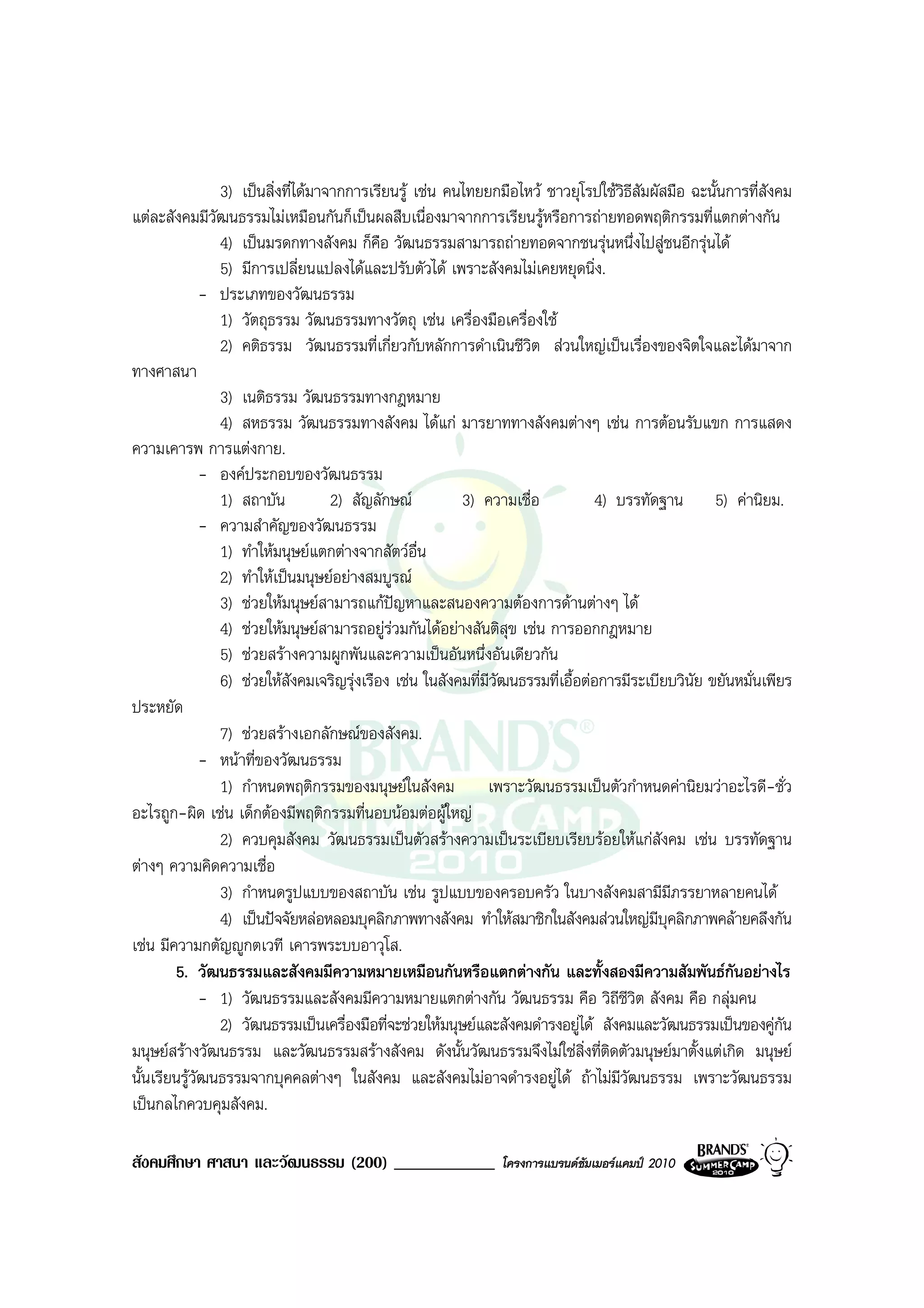 3) เปนสิ่งที่ไดมาจากการเรียนรู เชน คนไทยยกมือไหว ชาวยุโรปใชวิธีสัมผัสมือ ฉะนั้นการที่สังคม
แตละสังคมมีวัฒนธรรมไมเหมือนกันก็เปนผลสืบเนื่องมาจากการเรียนรูหรือการถายทอดพฤติกรรมที่แตกตางกัน
                4) เปนมรดกทางสังคม ก็คือ วัฒนธรรมสามารถถายทอดจากชนรุนหนึ่งไปสูชนอีกรุนได
                5) มีการเปลี่ยนแปลงไดและปรับตัวได เพราะสังคมไมเคยหยุดนิ่ง.
              - ประเภทของวัฒนธรรม
                1) วัตถุธรรม วัฒนธรรมทางวัตถุ เชน เครื่องมือเครื่องใช
                2) คติธรรม วัฒนธรรมที่เกี่ยวกับหลักการดําเนินชีวิต สวนใหญเปนเรื่องของจิตใจและไดมาจาก
ทางศาสนา
                3) เนติธรรม วัฒนธรรมทางกฎหมาย
                4) สหธรรม วัฒนธรรมทางสังคม ไดแก มารยาททางสังคมตางๆ เชน การตอนรับแขก การแสดง
ความเคารพ การแตงกาย.
              - องคประกอบของวัฒนธรรม
                1) สถาบัน           2) สัญลักษณ         3) ความเชื่อ             4) บรรทัดฐาน 5) คานิยม.
              - ความสําคัญของวัฒนธรรม
                1) ทําใหมนุษยแตกตางจากสัตวอื่น
                2) ทําใหเปนมนุษยอยางสมบูรณ
                3) ชวยใหมนุษยสามารถแกปญหาและสนองความตองการดานตางๆ ได
                4) ชวยใหมนุษยสามารถอยูรวมกันไดอยางสันติสุข เชน การออกกฎหมาย
                5) ชวยสรางความผูกพันและความเปนอันหนึ่งอันเดียวกัน
                6) ชวยใหสังคมเจริญรุงเรือง เชน ในสังคมที่มีวัฒนธรรมที่เอื้อตอการมีระเบียบวินัย ขยันหมั่นเพียร
ประหยัด
                7) ชวยสรางเอกลักษณของสังคม.
              - หนาที่ของวัฒนธรรม
                1) กําหนดพฤติกรรมของมนุษยในสังคม เพราะวัฒนธรรมเปนตัวกําหนดคานิยมวาอะไรดี-ชั่ว
อะไรถูก-ผิด เชน เด็กตองมีพฤติกรรมที่นอบนอมตอผูใหญ
                2) ควบคุมสังคม วัฒนธรรมเปนตัวสรางความเปนระเบียบเรียบรอยใหแกสังคม เชน บรรทัดฐาน
ตางๆ ความคิดความเชื่อ
                3) กําหนดรูปแบบของสถาบัน เชน รูปแบบของครอบครัว ในบางสังคมสามีมีภรรยาหลายคนได
                4) เปนปจจัยหลอหลอมบุคลิกภาพทางสังคม ทําใหสมาชิกในสังคมสวนใหญมีบุคลิกภาพคลายคลึงกัน
เชน มีความกตัญูกตเวที เคารพระบบอาวุโส.
        5. วัฒนธรรมและสังคมมีความหมายเหมือนกันหรือแตกตางกัน และทั้งสองมีความสัมพันธกันอยางไร
              - 1) วัฒนธรรมและสังคมมีความหมายแตกตางกัน วัฒนธรรม คือ วิถีชีวิต สังคม คือ กลุมคน
                2) วัฒนธรรมเปนเครื่องมือที่จะชวยใหมนุษยและสังคมดํารงอยูได สังคมและวัฒนธรรมเปนของคูกัน
มนุษยสรางวัฒนธรรม และวัฒนธรรมสรางสังคม ดังนั้นวัฒนธรรมจึงไมใชสิ่งที่ติดตัวมนุษยมาตั้งแตเกิด มนุษย
นั้นเรียนรูวัฒนธรรมจากบุคคลตางๆ ในสังคม และสังคมไมอาจดํารงอยูได ถาไมมีวัฒนธรรม เพราะวัฒนธรรม
เปนกลไกควบคุมสังคม.

สังคมศึกษา ศาสนา และวัฒนธรรม (200) ____________                โครงการแบรนดซัมเมอรแคมป 2010
 