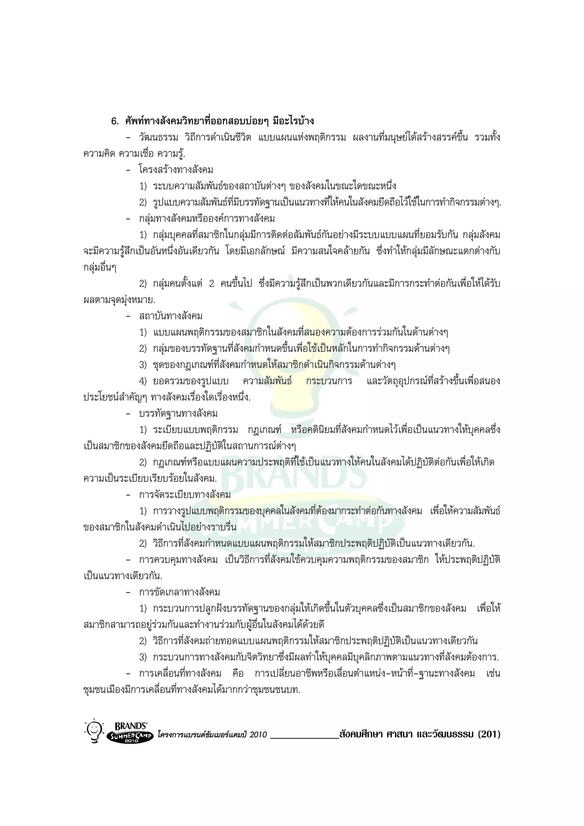 6. ศัพททางสังคมวิทยาที่ออกสอบบอยๆ มีอะไรบาง
            - วัฒนธรรม วิถีการดําเนินชีวต แบบแผนแหงพฤติกรรม ผลงานที่มนุษยไดสรางสรรคขึ้น รวมทั้ง
                                           ิ
ความคิด ความเชื่อ ความรู.
            - โครงสรางทางสังคม
               1) ระบบความสัมพันธของสถาบันตางๆ ของสังคมในขณะใดขณะหนึ่ง
               2) รูปแบบความสัมพันธท่มีบรรทัดฐานเปนแนวทางที่ใหคนในสังคมยึดถือไวใชในการทํากิจกรรมตางๆ.
                                       ี
            - กลุมทางสังคมหรือองคการทางสังคม
               1) กลุมบุคคลที่สมาชิกในกลุมมีการติดตอสัมพันธกนอยางมีระบบแบบแผนที่ยอมรับกัน กลุมสังคม
                                                                ั
จะมีความรูสกเปนอันหนึ่งอันเดียวกัน โดยมีเอกลักษณ มีความสนใจคลายกัน ซึ่งทําใหกลุมมีลักษณะแตกตางกับ
             ึ
กลุมอื่นๆ
               2) กลุมคนตั้งแต 2 คนขึ้นไป ซึ่งมีความรูสึกเปนพวกเดียวกันและมีการกระทําตอกันเพื่อใหไดรบ
                                                                                                           ั
ผลตามจุดมุงหมาย.
            - สถาบันทางสังคม
               1) แบบแผนพฤติกรรมของสมาชิกในสังคมที่สนองความตองการรวมกันในดานตางๆ
               2) กลุมของบรรทัดฐานที่สังคมกําหนดขึ้นเพื่อใชเปนหลักในการทํากิจกรรมดานตางๆ
               3) ชุดของกฎเกณฑท่สังคมกําหนดใหสมาชิกดําเนินกิจกรรมดานตางๆ
                                     ี
               4) ยอดรวมของรูปแบบ ความสัมพันธ กระบวนการ และวัตถุอุปกรณที่สรางขึ้นเพื่อสนอง
ประโยชนสําคัญๆ ทางสังคมเรื่องใดเรื่องหนึ่ง.
            - บรรทัดฐานทางสังคม
               1) ระเบียบแบบพฤติกรรม กฎเกณฑ หรือคตินิยมที่สังคมกําหนดไวเพื่อเปนแนวทางใหบุคคลซึ่ง
เปนสมาชิกของสังคมยึดถือและปฏิบัติในสถานการณตางๆ
               2) กฎเกณฑหรือแบบแผนความประพฤติที่ใชเปนแนวทางใหคนในสังคมไดปฏิบัติตอกันเพื่อใหเกิด
ความเปนระเบียบเรียบรอยในสังคม.
            - การจัดระเบียบทางสังคม
               1) การวางรูปแบบพฤติกรรมของบุคคลในสังคมที่ตองมากระทําตอกันทางสังคม เพื่อใหความสัมพันธ
ของสมาชิกในสังคมดําเนินไปอยางราบรื่น
               2) วิธีการที่สังคมกําหนดแบบแผนพฤติกรรมใหสมาชิกประพฤติปฏิบัตเปนแนวทางเดียวกัน.
                                                                                 ิ
            - การควบคุมทางสังคม เปนวิธีการที่สังคมใชควบคุมความพฤติกรรมของสมาชิก ใหประพฤติปฏิบัติ
เปนแนวทางเดียวกัน.
            - การขัดเกลาทางสังคม
               1) กระบวนการปลูกฝงบรรทัดฐานของกลุมใหเกิดขึ้นในตัวบุคคลซึ่งเปนสมาชิกของสังคม เพื่อให
สมาชิกสามารถอยูรวมกันและทํางานรวมกับผูอื่นในสังคมไดดวยดี
                   
               2) วิธีการที่สังคมถายทอดแบบแผนพฤติกรรมใหสมาชิกประพฤติปฏิบัติเปนแนวทางเดียวกัน
               3) กระบวนการทางสังคมกับจิตวิทยาซึ่งมีผลทําใหบุคคลมีบุคลิกภาพตามแนวทางที่สังคมตองการ.
            - การเคลื่อนที่ทางสังคม คือ การเปลี่ยนอาชีพหรือเลื่อนตําแหนง-หนาที่-ฐานะทางสังคม เชน
ชุมชนเมืองมีการเคลื่อนที่ทางสังคมไดมากกวาชุมชนชนบท.


                   โครงการแบรนดซัมเมอรแคมป 2010   _____________สังคมศึกษา ศาสนา และวัฒนธรรม (201)
 