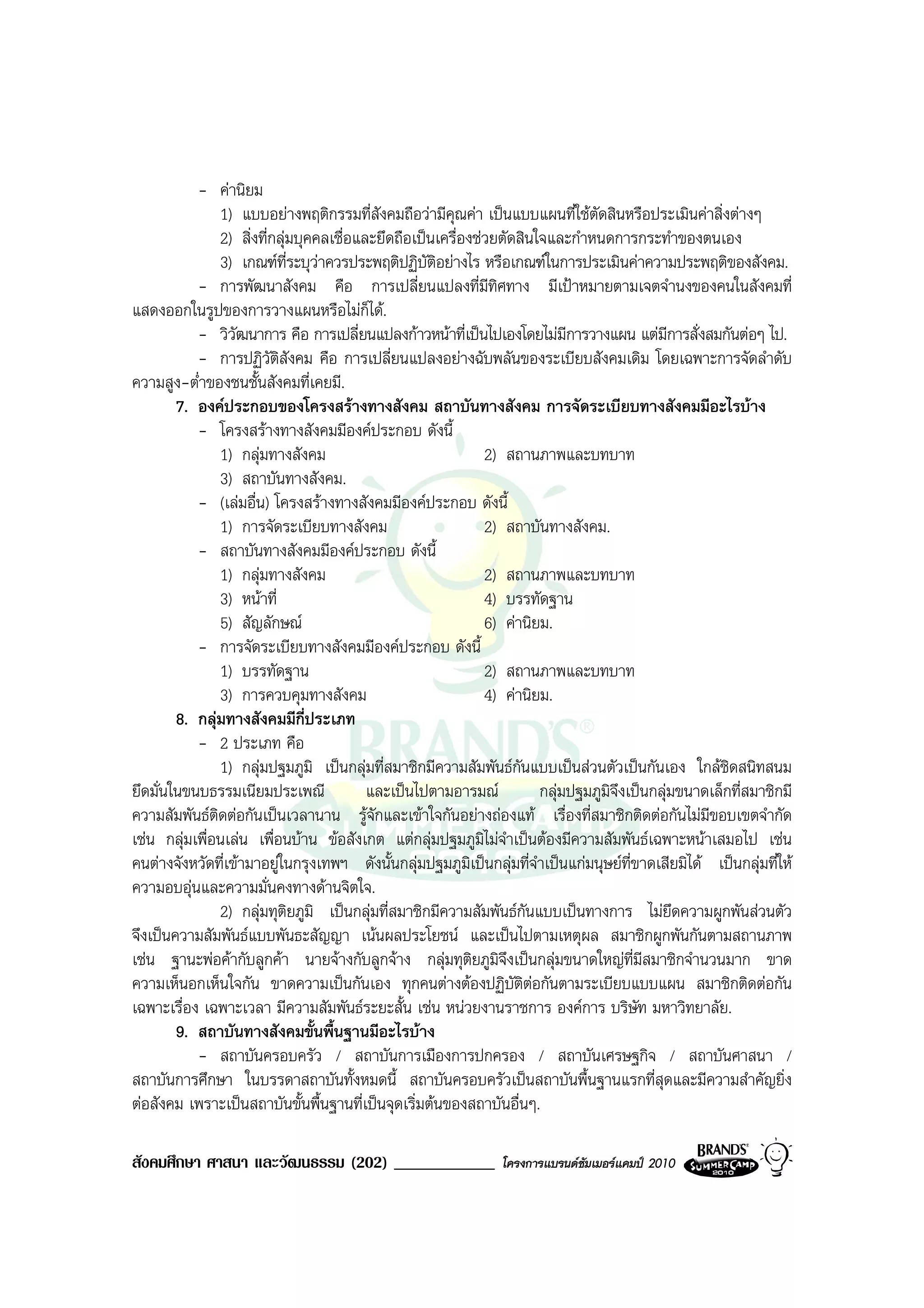 - คานิยม
               1) แบบอยางพฤติกรรมที่สังคมถือวามีคุณคา เปนแบบแผนที่ใชตัดสินหรือประเมินคาสิ่งตางๆ
               2) สิ่งที่กลุมบุคคลเชื่อและยึดถือเปนเครื่องชวยตัดสินใจและกําหนดการกระทําของตนเอง
               3) เกณฑที่ระบุวาควรประพฤติปฏิบัติอยางไร หรือเกณฑในการประเมินคาความประพฤติของสังคม.
           - การพัฒนาสังคม คือ การเปลี่ยนแปลงที่มทิศทาง มีเปาหมายตามเจตจํานงของคนในสังคมที่
                                                               ี
แสดงออกในรูปของการวางแผนหรือไมก็ได.
           - วิวัฒนาการ คือ การเปลี่ยนแปลงกาวหนาที่เปนไปเองโดยไมมีการวางแผน แตมีการสั่งสมกันตอๆ ไป.
           - การปฏิวัตสังคม คือ การเปลี่ยนแปลงอยางฉับพลันของระเบียบสังคมเดิม โดยเฉพาะการจัดลําดับ
                          ิ
ความสูง-ต่ําของชนชั้นสังคมที่เคยมี.
        7. องคประกอบของโครงสรางทางสังคม สถาบันทางสังคม การจัดระเบียบทางสังคมมีอะไรบาง
           - โครงสรางทางสังคมมีองคประกอบ ดังนี้
               1) กลุมทางสังคม                               2) สถานภาพและบทบาท
               3) สถาบันทางสังคม.
           - (เลมอื่น) โครงสรางทางสังคมมีองคประกอบ ดังนี้
               1) การจัดระเบียบทางสังคม                       2) สถาบันทางสังคม.
           - สถาบันทางสังคมมีองคประกอบ ดังนี้
               1) กลุมทางสังคม                               2) สถานภาพและบทบาท
               3) หนาที่                                     4) บรรทัดฐาน
               5) สัญลักษณ                                   6) คานิยม.
           - การจัดระเบียบทางสังคมมีองคประกอบ ดังนี้
               1) บรรทัดฐาน                                   2) สถานภาพและบทบาท
               3) การควบคุมทางสังคม                           4) คานิยม.
        8. กลุมทางสังคมมีกี่ประเภท
           - 2 ประเภท คือ
               1) กลุมปฐมภูมิ เปนกลุมที่สมาชิกมีความสัมพันธกันแบบเปนสวนตัวเปนกันเอง ใกลชิดสนิทสนม
ยึดมั่นในขนบธรรมเนียมประเพณี              และเปนไปตามอารมณ           กลุมปฐมภูมิจึงเปนกลุมขนาดเล็กที่สมาชิกมี
ความสัมพันธติดตอกันเปนเวลานาน รูจักและเขาใจกันอยางถองแท เรื่องที่สมาชิกติดตอกันไมมีขอบเขตจํากัด
เชน กลุมเพื่อนเลน เพื่อนบาน ขอสังเกต แตกลุมปฐมภูมิไมจําเปนตองมีความสัมพันธเฉพาะหนาเสมอไป เชน
คนตางจังหวัดที่เขามาอยูในกรุงเทพฯ ดังนั้นกลุมปฐมภูมิเปนกลุมที่จําเปนแกมนุษยที่ขาดเสียมิได เปนกลุมที่ให
ความอบอุนและความมั่นคงทางดานจิตใจ.
               2) กลุมทุติยภูมิ เปนกลุมที่สมาชิกมีความสัมพันธกันแบบเปนทางการ ไมยึดความผูกพันสวนตัว
จึงเปนความสัมพันธแบบพันธะสัญญา เนนผลประโยชน และเปนไปตามเหตุผล สมาชิกผูกพันกันตามสถานภาพ
เชน ฐานะพอคากับลูกคา นายจางกับลูกจาง กลุมทุติยภูมิจึงเปนกลุมขนาดใหญที่มีสมาชิกจํานวนมาก ขาด
ความเห็นอกเห็นใจกัน ขาดความเปนกันเอง ทุกคนตางตองปฏิบัติตอกันตามระเบียบแบบแผน สมาชิกติดตอกัน
เฉพาะเรื่อง เฉพาะเวลา มีความสัมพันธระยะสั้น เชน หนวยงานราชการ องคการ บริษัท มหาวิทยาลัย.
        9. สถาบันทางสังคมขั้นพื้นฐานมีอะไรบาง
           - สถาบันครอบครัว / สถาบันการเมืองการปกครอง / สถาบันเศรษฐกิจ / สถาบันศาสนา /
สถาบันการศึกษา ในบรรดาสถาบันทั้งหมดนี้ สถาบันครอบครัวเปนสถาบันพื้นฐานแรกที่สุดและมีความสําคัญยิ่ง
ตอสังคม เพราะเปนสถาบันขั้นพื้นฐานที่เปนจุดเริ่มตนของสถาบันอื่นๆ.

สังคมศึกษา ศาสนา และวัฒนธรรม (202) ____________                 โครงการแบรนดซัมเมอรแคมป 2010
 