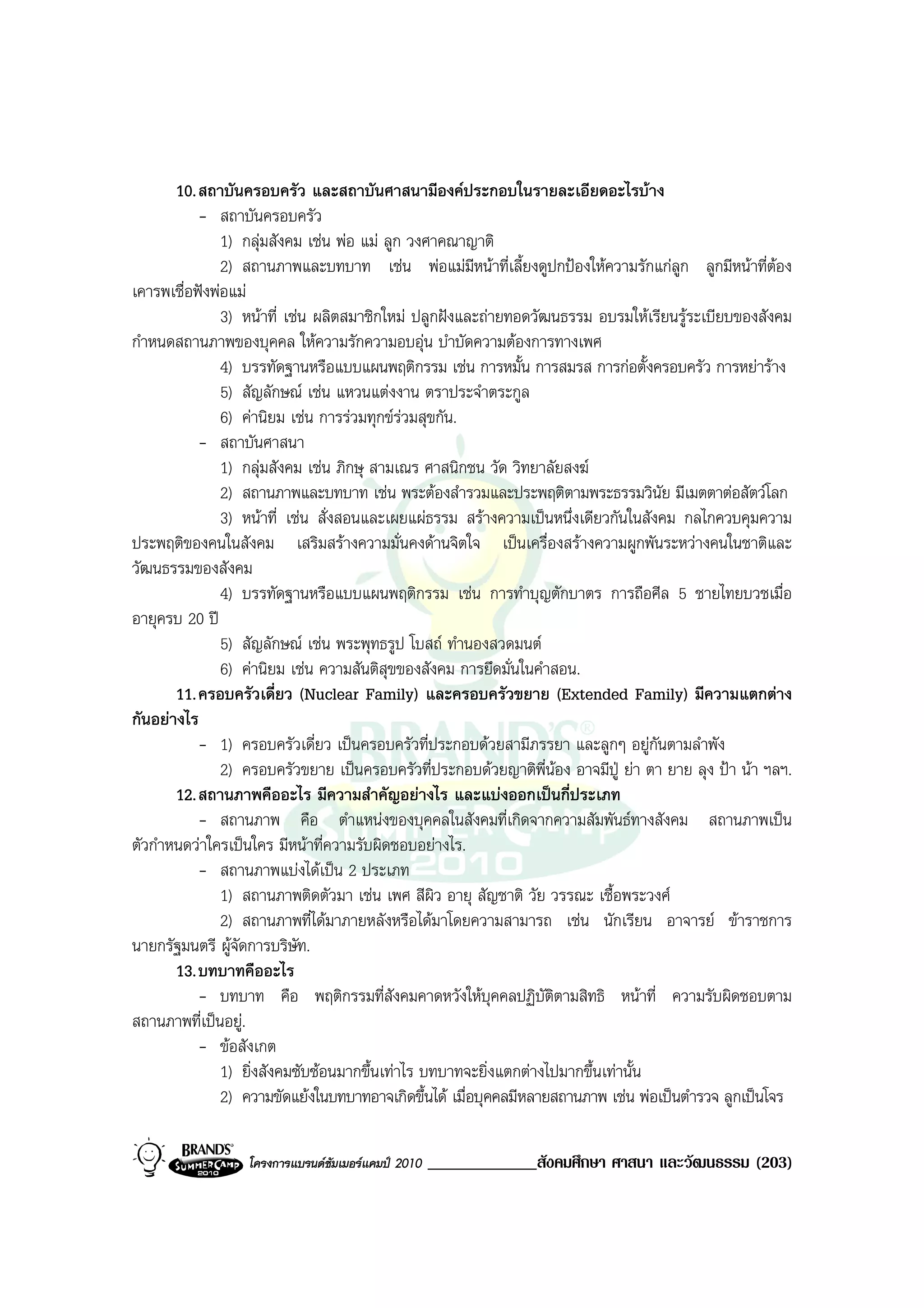 10. สถาบันครอบครัว และสถาบันศาสนามีองคประกอบในรายละเอียดอะไรบาง
           - สถาบันครอบครัว
               1) กลุมสังคม เชน พอ แม ลูก วงศาคณาญาติ
               2) สถานภาพและบทบาท เชน พอแมมหนาที่เลี้ยงดูปกปองใหความรักแกลูก ลูกมีหนาที่ตอง
                                                        ี
เคารพเชื่อฟงพอแม
               3) หนาที่ เชน ผลิตสมาชิกใหม ปลูกฝงและถายทอดวัฒนธรรม อบรมใหเรียนรูระเบียบของสังคม
กําหนดสถานภาพของบุคคล ใหความรักความอบอุน บําบัดความตองการทางเพศ
               4) บรรทัดฐานหรือแบบแผนพฤติกรรม เชน การหมั้น การสมรส การกอตั้งครอบครัว การหยาราง
               5) สัญลักษณ เชน แหวนแตงงาน ตราประจําตระกูล
               6) คานิยม เชน การรวมทุกขรวมสุขกัน.
           - สถาบันศาสนา
               1) กลุมสังคม เชน ภิกษุ สามเณร ศาสนิกชน วัด วิทยาลัยสงฆ
               2) สถานภาพและบทบาท เชน พระตองสํารวมและประพฤติตามพระธรรมวินัย มีเมตตาตอสัตวโลก
               3) หนาที่ เชน สั่งสอนและเผยแผธรรม สรางความเปนหนึ่งเดียวกันในสังคม กลไกควบคุมความ
ประพฤติของคนในสังคม เสริมสรางความมั่นคงดานจิตใจ เปนเครื่องสรางความผูกพันระหวางคนในชาติและ
วัฒนธรรมของสังคม
               4) บรรทัดฐานหรือแบบแผนพฤติกรรม เชน การทําบุญตักบาตร การถือศีล 5 ชายไทยบวชเมื่อ
อายุครบ 20 ป
               5) สัญลักษณ เชน พระพุทธรูป โบสถ ทํานองสวดมนต
               6) คานิยม เชน ความสันติสุขของสังคม การยึดมั่นในคําสอน.
       11. ครอบครัวเดี่ยว (Nuclear Family) และครอบครัวขยาย (Extended Family) มีความแตกตาง
กันอยางไร
           - 1) ครอบครัวเดี่ยว เปนครอบครัวที่ประกอบดวยสามีภรรยา และลูกๆ อยูกนตามลําพัง
                                                                                    ั
               2) ครอบครัวขยาย เปนครอบครัวที่ประกอบดวยญาติพี่นอง อาจมีปู ยา ตา ยาย ลุง ปา นา ฯลฯ.
       12. สถานภาพคืออะไร มีความสําคัญอยางไร และแบงออกเปนกี่ประเภท
           - สถานภาพ คือ ตําแหนงของบุคคลในสังคมที่เกิดจากความสัมพันธทางสังคม สถานภาพเปน
ตัวกําหนดวาใครเปนใคร มีหนาที่ความรับผิดชอบอยางไร.
           - สถานภาพแบงไดเปน 2 ประเภท
               1) สถานภาพติดตัวมา เชน เพศ สีผิว อายุ สัญชาติ วัย วรรณะ เชื้อพระวงศ
               2) สถานภาพที่ไดมาภายหลังหรือไดมาโดยความสามารถ เชน นักเรียน อาจารย ขาราชการ
นายกรัฐมนตรี ผูจัดการบริษัท.
       13. บทบาทคืออะไร
           - บทบาท คือ พฤติกรรมที่สังคมคาดหวังใหบุคคลปฏิบัตตามสิทธิ หนาที่ ความรับผิดชอบตาม
                                                                   ิ
สถานภาพที่เปนอยู.
           - ขอสังเกต
               1) ยิ่งสังคมซับซอนมากขึ้นเทาไร บทบาทจะยิ่งแตกตางไปมากขึ้นเทานั้น
               2) ความขัดแยงในบทบาทอาจเกิดขึ้นได เมื่อบุคคลมีหลายสถานภาพ เชน พอเปนตํารวจ ลูกเปนโจร

                  โครงการแบรนดซัมเมอรแคมป 2010   _____________สังคมศึกษา ศาสนา และวัฒนธรรม (203)
 