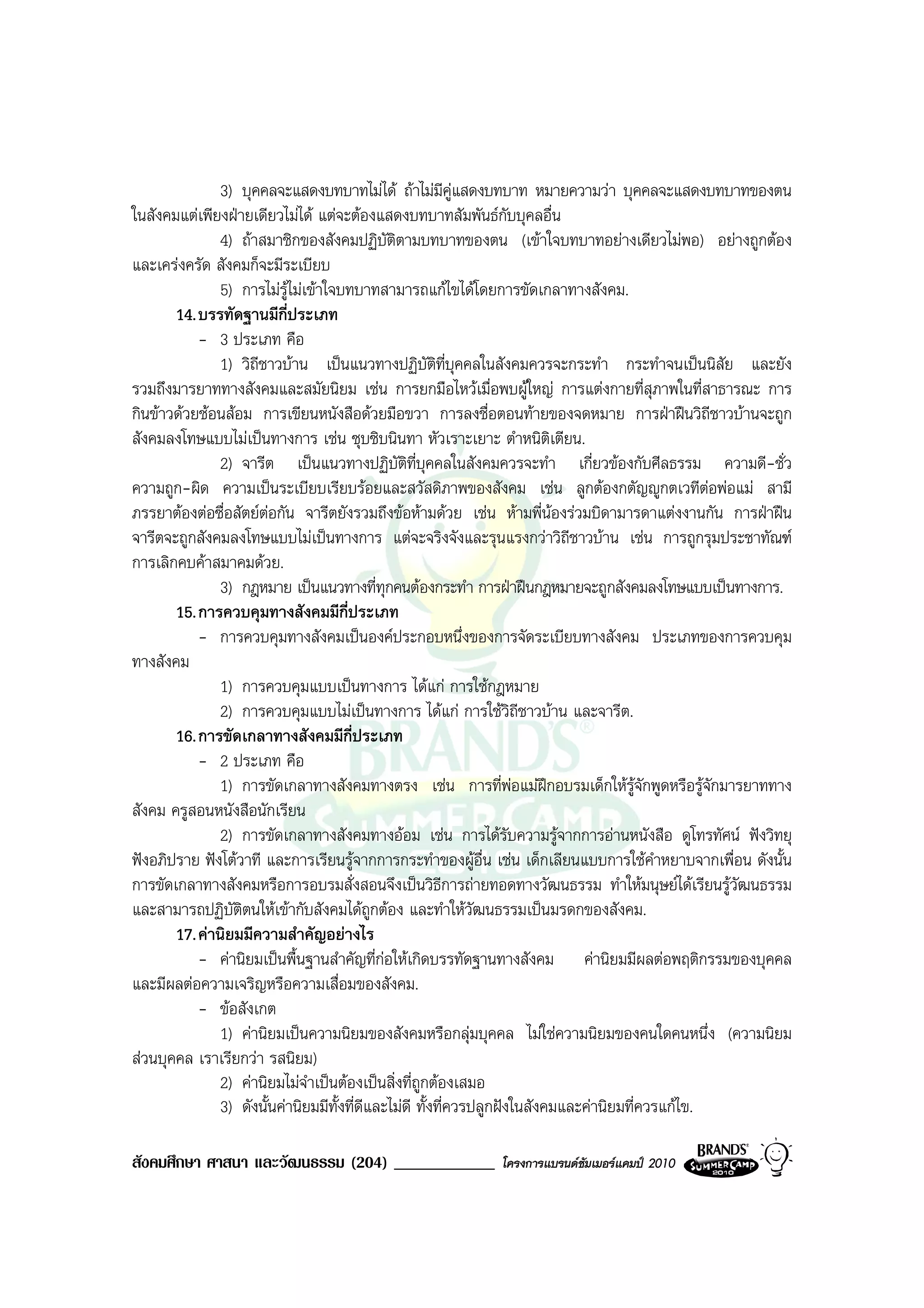 3) บุคคลจะแสดงบทบาทไมได ถาไมมีคูแสดงบทบาท หมายความวา บุคคลจะแสดงบทบาทของตน
ในสังคมแตเพียงฝายเดียวไมได แตจะตองแสดงบทบาทสัมพันธกับบุคลอื่น
              4) ถาสมาชิกของสังคมปฏิบัติตามบทบาทของตน (เขาใจบทบาทอยางเดียวไมพอ) อยางถูกตอง
และเครงครัด สังคมก็จะมีระเบียบ
               5) การไมรูไมเขาใจบทบาทสามารถแกไขไดโดยการขัดเกลาทางสังคม.
       14. บรรทัดฐานมีกี่ประเภท
           - 3 ประเภท คือ
              1) วิถชาวบาน เปนแนวทางปฏิบัติที่บุคคลในสังคมควรจะกระทํา กระทําจนเปนนิสัย และยัง
                     ี
รวมถึงมารยาททางสังคมและสมัยนิยม เชน การยกมือไหวเมื่อพบผูใหญ การแตงกายที่สุภาพในที่สาธารณะ การ
กินขาวดวยชอนสอม การเขียนหนังสือดวยมือขวา การลงชื่อตอนทายของจดหมาย การฝาฝนวิถีชาวบานจะถูก
สังคมลงโทษแบบไมเปนทางการ เชน ซุบซิบนินทา หัวเราะเยาะ ตําหนิติเตียน.
              2) จารีต เปนแนวทางปฏิบัติที่บุคคลในสังคมควรจะทํา เกี่ยวของกับศีลธรรม ความดี-ชั่ว
ความถูก-ผิด ความเปนระเบียบเรียบรอยและสวัสดิภาพของสังคม เชน ลูกตองกตัญูกตเวทีตอพอแม สามี
ภรรยาตองตอซื่อสัตยตอกัน จารีตยังรวมถึงขอหามดวย เชน หามพี่นองรวมบิดามารดาแตงงานกัน การฝาฝน
จารีตจะถูกสังคมลงโทษแบบไมเปนทางการ แตจะจริงจังและรุนแรงกวาวิถีชาวบาน เชน การถูกรุมประชาทัณฑ
การเลิกคบคาสมาคมดวย.
               3) กฎหมาย เปนแนวทางที่ทกคนตองกระทํา การฝาฝนกฎหมายจะถูกสังคมลงโทษแบบเปนทางการ.
                                             ุ
       15. การควบคุมทางสังคมมีกี่ประเภท
           - การควบคุมทางสังคมเปนองคประกอบหนึ่งของการจัดระเบียบทางสังคม ประเภทของการควบคุม
ทางสังคม
              1) การควบคุมแบบเปนทางการ ไดแก การใชกฎหมาย
              2) การควบคุมแบบไมเปนทางการ ไดแก การใชวิถีชาวบาน และจารีต.
       16. การขัดเกลาทางสังคมมีก่ประเภท
                                      ี
           - 2 ประเภท คือ
              1) การขัดเกลาทางสังคมทางตรง เชน การที่พอแมฝกอบรมเด็กใหรูจักพูดหรือรูจักมารยาททาง
สังคม ครูสอนหนังสือนักเรียน
              2) การขัดเกลาทางสังคมทางออม เชน การไดรับความรูจากการอานหนังสือ ดูโทรทัศน ฟงวิทยุ
ฟงอภิปราย ฟงโตวาที และการเรียนรูจากการกระทําของผูอื่น เชน เด็กเลียนแบบการใชคําหยาบจากเพื่อน ดังนั้น
การขัดเกลาทางสังคมหรือการอบรมสั่งสอนจึงเปนวิธีการถายทอดทางวัฒนธรรม ทําใหมนุษยไดเรียนรูวัฒนธรรม
และสามารถปฏิบติตนใหเขากับสังคมไดถูกตอง และทําใหวฒนธรรมเปนมรดกของสังคม.
                 ั                                            ั
       17. คานิยมมีความสําคัญอยางไร
           - คานิยมเปนพื้นฐานสําคัญที่กอใหเกิดบรรทัดฐานทางสังคม คานิยมมีผลตอพฤติกรรมของบุคคล
และมีผลตอความเจริญหรือความเสื่อมของสังคม.
           - ขอสังเกต
              1) คานิยมเปนความนิยมของสังคมหรือกลุมบุคคล ไมใชความนิยมของคนใดคนหนึ่ง (ความนิยม
สวนบุคคล เราเรียกวา รสนิยม)
              2) คานิยมไมจําเปนตองเปนสิ่งที่ถูกตองเสมอ
              3) ดังนั้นคานิยมมีทั้งที่ดีและไมดี ทั้งที่ควรปลูกฝงในสังคมและคานิยมที่ควรแกไข.

สังคมศึกษา ศาสนา และวัฒนธรรม (204) ____________            โครงการแบรนดซัมเมอรแคมป 2010
 
