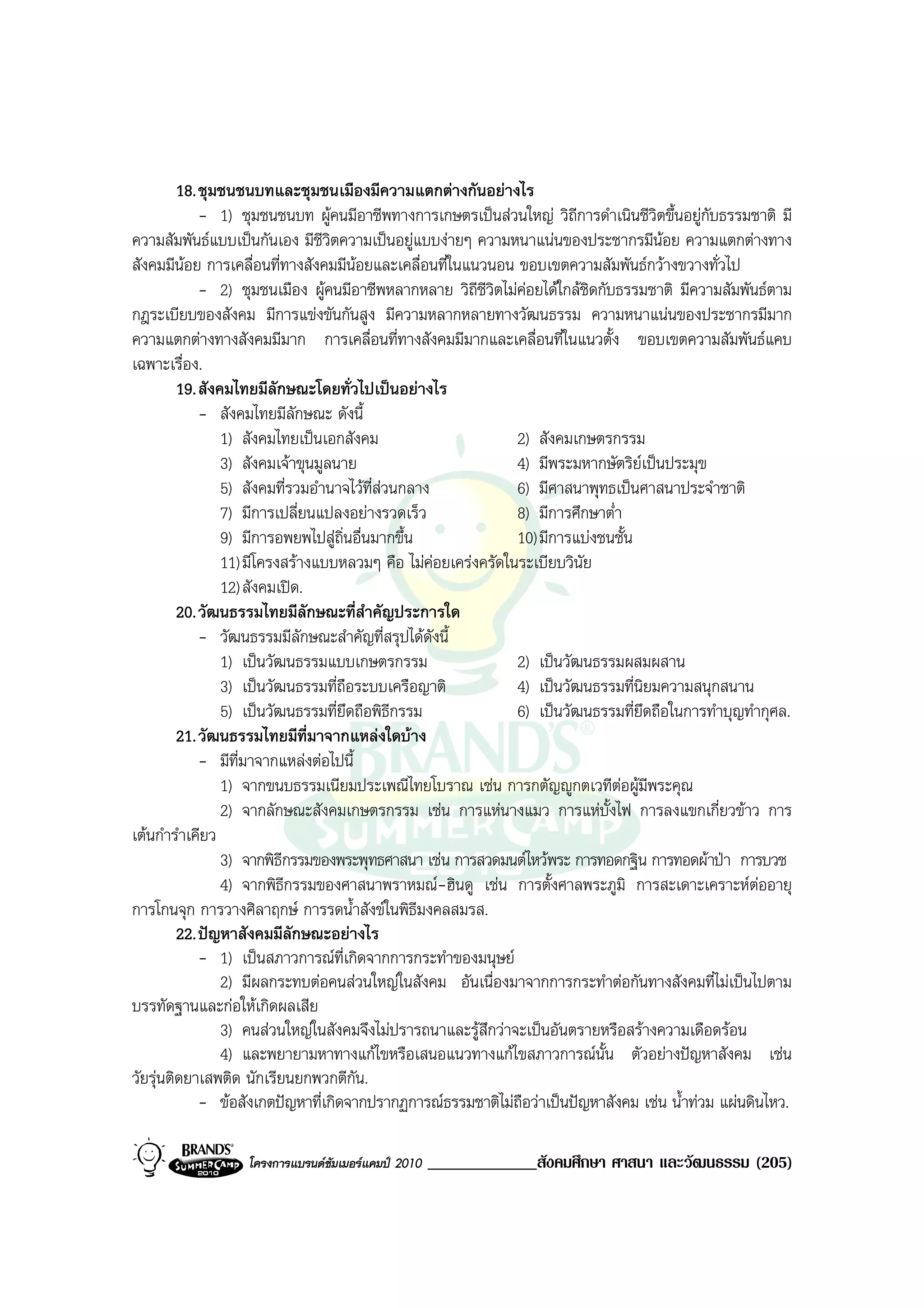 18. ชุมชนชนบทและชุมชนเมืองมีความแตกตางกันอยางไร
             - 1) ชุมชนชนบท ผูคนมีอาชีพทางการเกษตรเปนสวนใหญ วิถีการดําเนินชีวิตขึ้นอยูกบธรรมชาติ มี
                                                                                             ั
ความสัมพันธแบบเปนกันเอง มีชีวิตความเปนอยูแบบงายๆ ความหนาแนนของประชากรมีนอย ความแตกตางทาง
สังคมมีนอย การเคลื่อนที่ทางสังคมมีนอยและเคลื่อนที่ในแนวนอน ขอบเขตความสัมพันธกวางขวางทั่วไป
             - 2) ชุมชนเมือง ผูคนมีอาชีพหลากหลาย วิถีชีวิตไมคอยไดใกลชิดกับธรรมชาติ มีความสัมพันธตาม
กฎระเบียบของสังคม มีการแขงขันกันสูง มีความหลากหลายทางวัฒนธรรม ความหนาแนนของประชากรมีมาก
ความแตกตางทางสังคมมีมาก การเคลื่อนที่ทางสังคมมีมากและเคลื่อนที่ในแนวตั้ง ขอบเขตความสัมพันธแคบ
เฉพาะเรื่อง.
         19. สังคมไทยมีลักษณะโดยทั่วไปเปนอยางไร
             - สังคมไทยมีลักษณะ ดังนี้
                 1) สังคมไทยเปนเอกสังคม                       2) สังคมเกษตรกรรม
                 3) สังคมเจาขุนมูลนาย                         4) มีพระมหากษัตริยเปนประมุข
                 5) สังคมที่รวมอํานาจไวท่สวนกลาง
                                          ี                    6) มีศาสนาพุทธเปนศาสนาประจําชาติ
                 7) มีการเปลี่ยนแปลงอยางรวดเร็ว               8) มีการศึกษาต่ํา
                 9) มีการอพยพไปสูถิ่นอื่นมากขึ้น              10) มีการแบงชนชั้น
                 11) มีโครงสรางแบบหลวมๆ คือ ไมคอยเครงครัดในระเบียบวินัย
                 12) สังคมเปด.
         20. วัฒนธรรมไทยมีลักษณะที่สําคัญประการใด
             - วัฒนธรรมมีลักษณะสําคัญที่สรุปไดดังนี้
                 1) เปนวัฒนธรรมแบบเกษตรกรรม                   2) เปนวัฒนธรรมผสมผสาน
                 3) เปนวัฒนธรรมที่ถือระบบเครือญาติ            4) เปนวัฒนธรรมที่นิยมความสนุกสนาน
                 5) เปนวัฒนธรรมที่ยึดถือพิธกรรม
                                             ี                 6) เปนวัฒนธรรมที่ยึดถือในการทําบุญทํากุศล.
         21. วัฒนธรรมไทยมีที่มาจากแหลงใดบาง
             - มีที่มาจากแหลงตอไปนี้
                 1) จากขนบธรรมเนียมประเพณีไทยโบราณ เชน การกตัญูกตเวทีตอผูมีพระคุณ
                 2) จากลักษณะสังคมเกษตรกรรม เชน การแหนางแมว การแหบั้งไฟ การลงแขกเกี่ยวขาว การ
เตนกํารําเคียว
                 3) จากพิธีกรรมของพระพุทธศาสนา เชน การสวดมนตไหวพระ การทอดกฐิน การทอดผาปา การบวช
                 4) จากพิธีกรรมของศาสนาพราหมณ-ฮินดู เชน การตั้งศาลพระภูมิ การสะเดาะเคราะหตออายุ
การโกนจุก การวางศิลาฤกษ การรดน้ําสังขในพิธีมงคลสมรส.
         22. ปญหาสังคมมีลักษณะอยางไร
             - 1) เปนสภาวการณท่เกิดจากการกระทําของมนุษย
                                     ี
                 2) มีผลกระทบตอคนสวนใหญในสังคม อันเนื่องมาจากการกระทําตอกันทางสังคมที่ไมเปนไปตาม
บรรทัดฐานและกอใหเกิดผลเสีย
                 3) คนสวนใหญในสังคมจึงไมปรารถนาและรูสึกวาจะเปนอันตรายหรือสรางความเดือดรอน
                 4) และพยายามหาทางแกไขหรือเสนอแนวทางแกไขสภาวการณนั้น ตัวอยางปญหาสังคม เชน
วัยรุนติดยาเสพติด นักเรียนยกพวกตีกัน.
             - ขอสังเกตปญหาที่เกิดจากปรากฏการณธรรมชาติไมถือวาเปนปญหาสังคม เชน น้ําทวม แผนดินไหว.

                  โครงการแบรนดซัมเมอรแคมป 2010   _____________สังคมศึกษา ศาสนา และวัฒนธรรม (205)
 