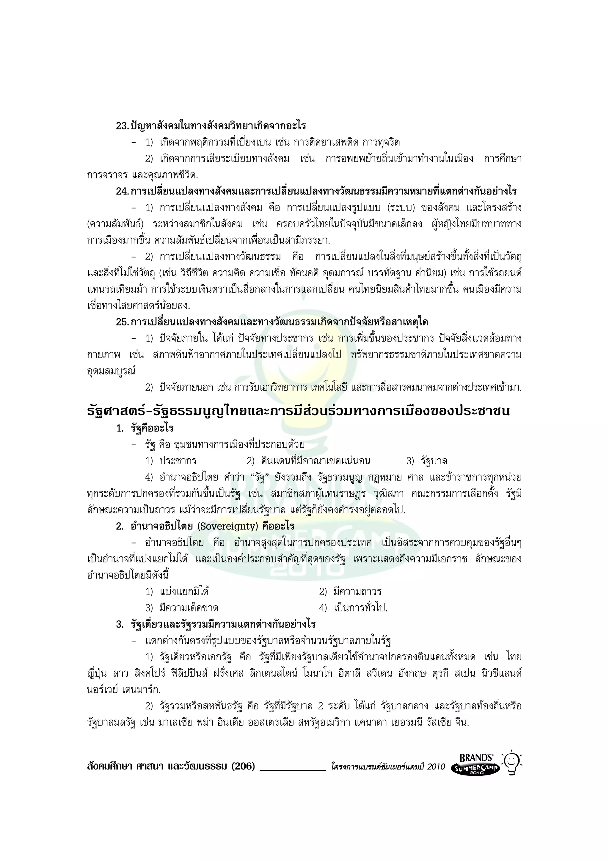 23. ปญหาสังคมในทางสังคมวิทยาเกิดจากอะไร
             - 1) เกิดจากพฤติกรรมที่เบี่ยงเบน เชน การติดยาเสพติด การทุจริต
                  2) เกิดจากการเสียระเบียบทางสังคม เชน การอพยพยายถิ่นเขามาทํางานในเมือง การศึกษา
การจราจร และคุณภาพชีวิต.
        24. การเปลี่ยนแปลงทางสังคมและการเปลี่ยนแปลงทางวัฒนธรรมมีความหมายที่แตกตางกันอยางไร
             - 1) การเปลี่ยนแปลงทางสังคม คือ การเปลี่ยนแปลงรูปแบบ (ระบบ) ของสังคม และโครงสราง
(ความสัมพันธ) ระหวางสมาชิกในสังคม เชน ครอบครัวไทยในปจจุบันมีขนาดเล็กลง ผูหญิงไทยมีบทบาททาง
การเมืองมากขึ้น ความสัมพันธเปลี่ยนจากเพื่อนเปนสามีภรรยา.
             - 2) การเปลี่ยนแปลงทางวัฒนธรรม คือ การเปลี่ยนแปลงในสิ่งที่มนุษยสรางขึ้นทั้งสิ่งที่เปนวัตถุ
และสิ่งที่ไมใชวัตถุ (เชน วิถชีวิต ความคิด ความเชื่อ ทัศนคติ อุดมการณ บรรทัดฐาน คานิยม) เชน การใชรถยนต
                               ี
แทนรถเทียมมา การใชระบบเงินตราเปนสื่อกลางในการแลกเปลี่ยน คนไทยนิยมสินคาไทยมากขึ้น คนเมืองมีความ
เชื่อทางไสยศาสตรนอยลง.
        25. การเปลี่ยนแปลงทางสังคมและทางวัฒนธรรมเกิดจากปจจัยหรือสาเหตุใด
             - 1) ปจจัยภายใน ไดแก ปจจัยทางประชากร เชน การเพิ่มขึ้นของประชากร ปจจัยสิ่งแวดลอมทาง
กายภาพ เชน สภาพดินฟาอากาศภายในประเทศเปลี่ยนแปลงไป ทรัพยากรธรรมชาติภายในประเทศขาดความ
อุดมสมบูรณ
                  2) ปจจัยภายนอก เชน การรับเอาวิทยาการ เทคโนโลยี และการสื่อสารคมนาคมจากตางประเทศเขามา.
รัฐศาสตร-รัฐธรรมนูญไทยและการมีสวนรวมทางการเมืองของประชาชน
         1. รัฐคืออะไร
            - รัฐ คือ ชุมชนทางการเมืองที่ประกอบดวย
                1) ประชากร               2) ดินแดนที่มีอาณาเขตแนนอน            3) รัฐบาล
                4) อํานาจอธิปไตย คําวา “รัฐ” ยังรวมถึง รัฐธรรมนูญ กฎหมาย ศาล และขาราชการทุกหนวย
ทุกระดับการปกครองที่รวมกันขึ้นเปนรัฐ เชน สมาชิกสภาผูแทนราษฎร วุฒิสภา คณะกรรมการเลือกตั้ง รัฐมี
ลักษณะความเปนถาวร แมวาจะมีการเปลี่ยนรัฐบาล แตรัฐก็ยังคงดํารงอยูตลอดไป.
         2. อํานาจอธิปไตย (Sovereignty) คืออะไร
            - อํานาจอธิปไตย คือ อํานาจสูงสุดในการปกครองประเทศ เปนอิสระจากการควบคุมของรัฐอื่นๆ
เปนอํานาจที่แบงแยกไมได และเปนองคประกอบสําคัญที่สุดของรัฐ เพราะแสดงถึงความมีเอกราช ลักษณะของ
อํานาจอธิปไตยมีดังนี้
                1) แบงแยกมิได                             2) มีความถาวร
                3) มีความเด็ดขาด                            4) เปนการทั่วไป.
         3. รัฐเดี่ยวและรัฐรวมมีความแตกตางกันอยางไร
            - แตกตางกันตรงที่รูปแบบของรัฐบาลหรือจํานวนรัฐบาลภายในรัฐ
                1) รัฐเดี่ยวหรือเอกรัฐ คือ รัฐที่มีเพียงรัฐบาลเดียวใชอํานาจปกครองดินแดนทั้งหมด เชน ไทย
ญี่ปุน ลาว สิงคโปร ฟลิปปนส ฝรั่งเศส ลิกเตนสไตน โมนาโก อิตาลี สวีเดน อังกฤษ ตุรกี สเปน นิวซีแลนด
นอรเวย เดนมารก.
                2) รัฐรวมหรือสหพันธรัฐ คือ รัฐที่มีรัฐบาล 2 ระดับ ไดแก รัฐบาลกลาง และรัฐบาลทองถิ่นหรือ
รัฐบาลมลรัฐ เชน มาเลเซีย พมา อินเดีย ออสเตรเลีย สหรัฐอเมริกา แคนาดา เยอรมนี รัสเซีย จีน.

สังคมศึกษา ศาสนา และวัฒนธรรม (206) ____________              โครงการแบรนดซัมเมอรแคมป 2010
 