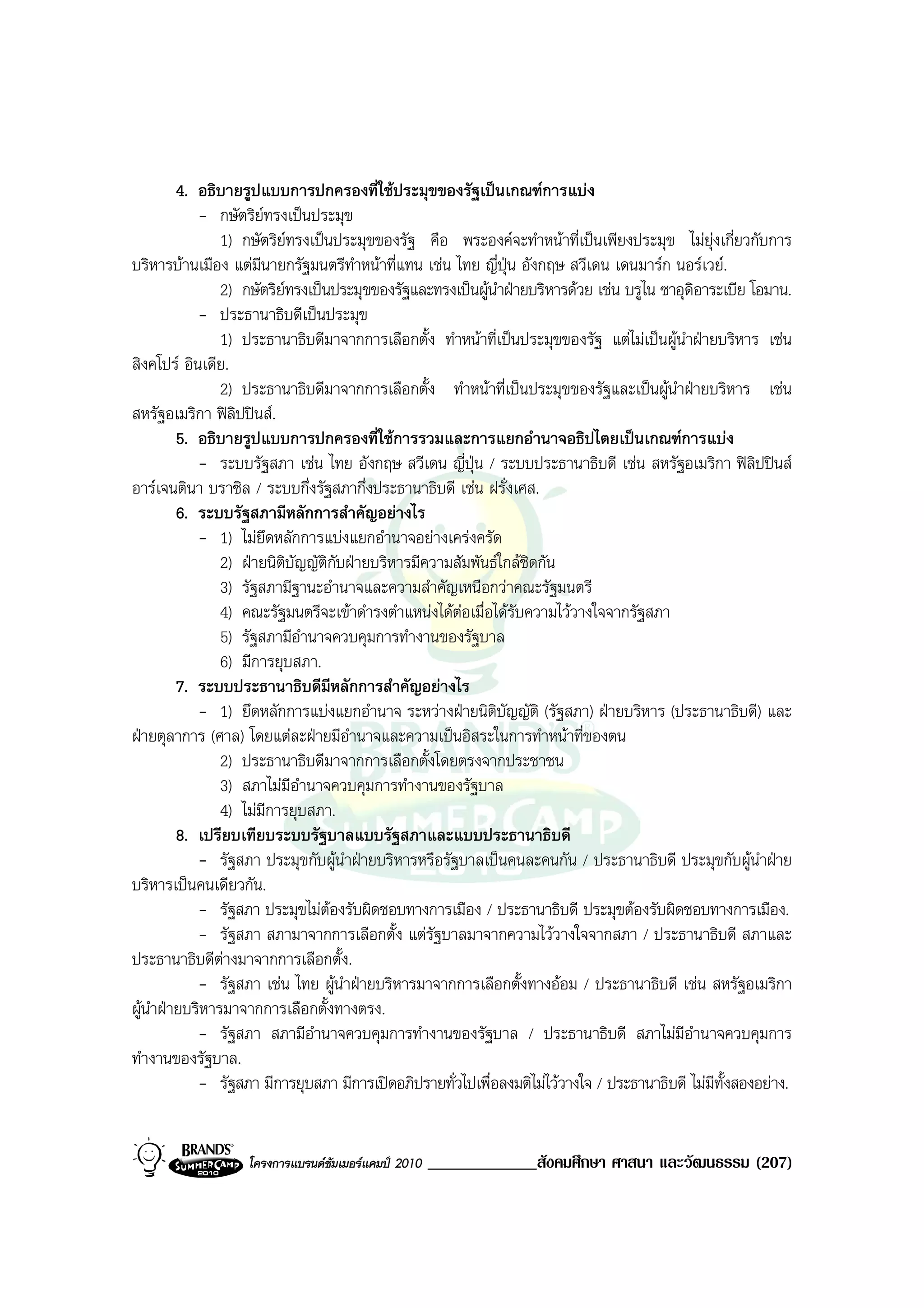 4. อธิบายรูปแบบการปกครองที่ใชประมุขของรัฐเปนเกณฑการแบง
            - กษัตริยทรงเปนประมุข
                1) กษัตริยทรงเปนประมุขของรัฐ คือ พระองคจะทําหนาที่เปนเพียงประมุข ไมยุงเกี่ยวกับการ
บริหารบานเมือง แตมีนายกรัฐมนตรีทําหนาที่แทน เชน ไทย ญี่ปุน อังกฤษ สวีเดน เดนมารก นอรเวย.
                2) กษัตริยทรงเปนประมุขของรัฐและทรงเปนผูนําฝายบริหารดวย เชน บรูไน ซาอุดิอาระเบีย โอมาน.
            - ประธานาธิบดีเปนประมุข
                1) ประธานาธิบดีมาจากการเลือกตั้ง ทําหนาที่เปนประมุขของรัฐ แตไมเปนผูนําฝายบริหาร เชน
สิงคโปร อินเดีย.
                2) ประธานาธิบดีมาจากการเลือกตั้ง ทําหนาที่เปนประมุขของรัฐและเปนผูนําฝายบริหาร เชน
สหรัฐอเมริกา ฟลิปปนส.
         5. อธิบายรูปแบบการปกครองที่ใชการรวมและการแยกอํานาจอธิปไตยเปนเกณฑการแบง
            - ระบบรัฐสภา เชน ไทย อังกฤษ สวีเดน ญี่ปุน / ระบบประธานาธิบดี เชน สหรัฐอเมริกา ฟลิปปนส
อารเจนตินา บราซิล / ระบบกึ่งรัฐสภากึ่งประธานาธิบดี เชน ฝรั่งเศส.
         6. ระบบรัฐสภามีหลักการสําคัญอยางไร
            - 1) ไมยึดหลักการแบงแยกอํานาจอยางเครงครัด
                2) ฝายนิติบัญญัตกับฝายบริหารมีความสัมพันธใกลชิดกัน
                                  ิ
                3) รัฐสภามีฐานะอํานาจและความสําคัญเหนือกวาคณะรัฐมนตรี
                4) คณะรัฐมนตรีจะเขาดํารงตําแหนงไดตอเมื่อไดรับความไววางใจจากรัฐสภา
                5) รัฐสภามีอํานาจควบคุมการทํางานของรัฐบาล
                6) มีการยุบสภา.
         7. ระบบประธานาธิบดีมีหลักการสําคัญอยางไร
            - 1) ยึดหลักการแบงแยกอํานาจ ระหวางฝายนิตบัญญัติ (รัฐสภา) ฝายบริหาร (ประธานาธิบดี) และ
                                                             ิ
ฝายตุลาการ (ศาล) โดยแตละฝายมีอํานาจและความเปนอิสระในการทําหนาที่ของตน
                2) ประธานาธิบดีมาจากการเลือกตั้งโดยตรงจากประชาชน
                3) สภาไมมีอํานาจควบคุมการทํางานของรัฐบาล
                4) ไมมีการยุบสภา.
         8. เปรียบเทียบระบบรัฐบาลแบบรัฐสภาและแบบประธานาธิบดี
            - รัฐสภา ประมุขกับผูนําฝายบริหารหรือรัฐบาลเปนคนละคนกัน / ประธานาธิบดี ประมุขกับผูนําฝาย
บริหารเปนคนเดียวกัน.
            - รัฐสภา ประมุขไมตองรับผิดชอบทางการเมือง / ประธานาธิบดี ประมุขตองรับผิดชอบทางการเมือง.
            - รัฐสภา สภามาจากการเลือกตั้ง แตรัฐบาลมาจากความไววางใจจากสภา / ประธานาธิบดี สภาและ
ประธานาธิบดีตางมาจากการเลือกตั้ง.
            - รัฐสภา เชน ไทย ผูนําฝายบริหารมาจากการเลือกตั้งทางออม / ประธานาธิบดี เชน สหรัฐอเมริกา
ผูนําฝายบริหารมาจากการเลือกตั้งทางตรง.
            - รัฐสภา สภามีอํานาจควบคุมการทํางานของรัฐบาล / ประธานาธิบดี สภาไมมอํานาจควบคุมการ
                                                                                           ี
ทํางานของรัฐบาล.
            - รัฐสภา มีการยุบสภา มีการเปดอภิปรายทั่วไปเพื่อลงมติไมไววางใจ / ประธานาธิบดี ไมมทั้งสองอยาง.
                                                                                                 ี


                   โครงการแบรนดซัมเมอรแคมป 2010   _____________สังคมศึกษา ศาสนา และวัฒนธรรม (207)
 
