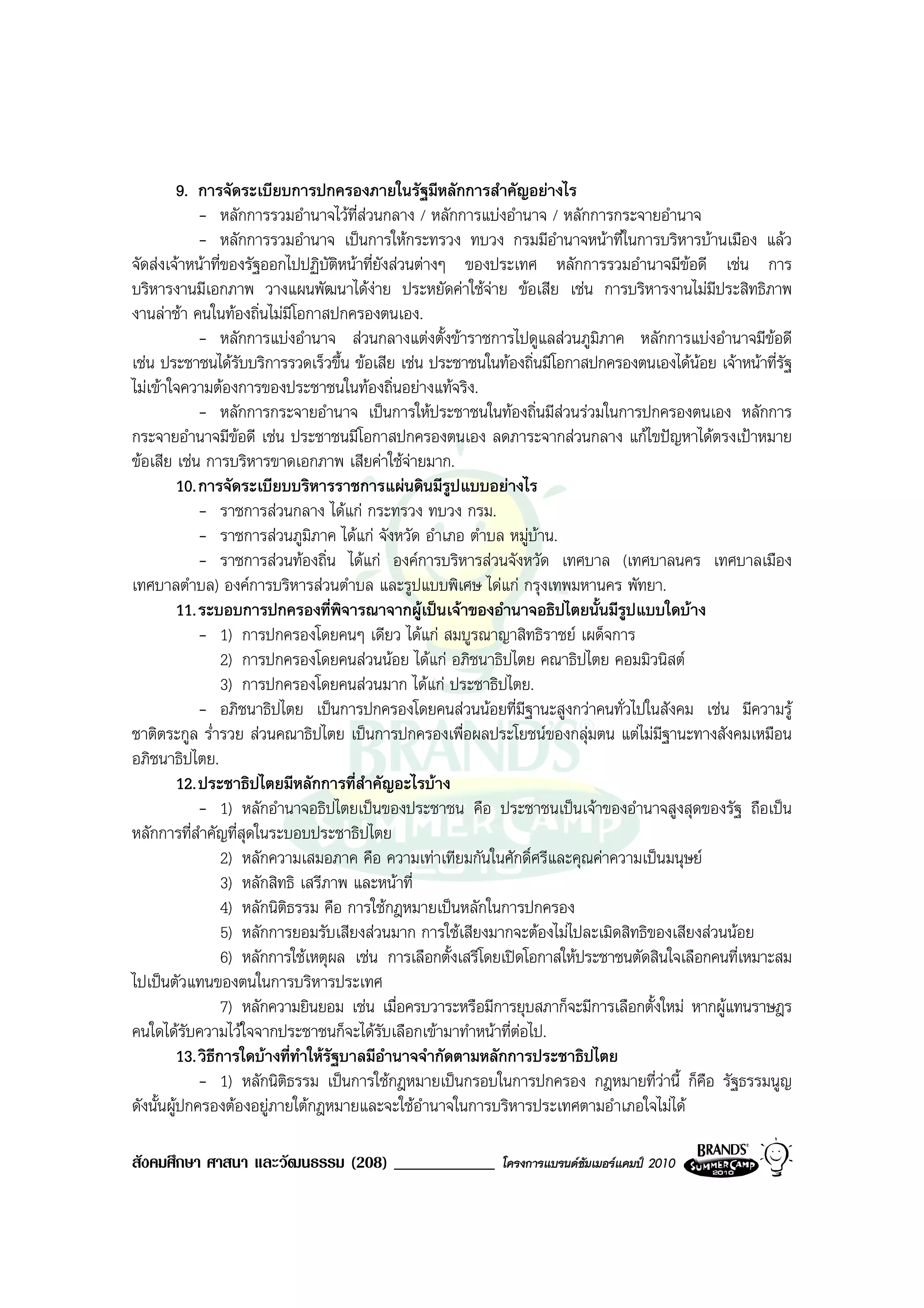 9. การจัดระเบียบการปกครองภายในรัฐมีหลักการสําคัญอยางไร
              - หลักการรวมอํานาจไวท่สวนกลาง / หลักการแบงอํานาจ / หลักการกระจายอํานาจ
                                        ี
              - หลักการรวมอํานาจ เปนการใหกระทรวง ทบวง กรมมีอํานาจหนาที่ในการบริหารบานเมือง แลว
จัดสงเจาหนาที่ของรัฐออกไปปฏิบัติหนาที่ยังสวนตางๆ ของประเทศ หลักการรวมอํานาจมีขอดี เชน การ
บริหารงานมีเอกภาพ วางแผนพัฒนาไดงาย ประหยัดคาใชจาย ขอเสีย เชน การบริหารงานไมมีประสิทธิภาพ
                                                              
งานลาชา คนในทองถิ่นไมมีโอกาสปกครองตนเอง.
              - หลักการแบงอํานาจ สวนกลางแตงตั้งขาราชการไปดูแลสวนภูมิภาค หลักการแบงอํานาจมีขอดี
เชน ประชาชนไดรับบริการรวดเร็วขึ้น ขอเสีย เชน ประชาชนในทองถิ่นมีโอกาสปกครองตนเองไดนอย เจาหนาที่รัฐ
ไมเขาใจความตองการของประชาชนในทองถิ่นอยางแทจริง.
              - หลักการกระจายอํานาจ เปนการใหประชาชนในทองถิ่นมีสวนรวมในการปกครองตนเอง หลักการ
กระจายอํานาจมีขอดี เชน ประชาชนมีโอกาสปกครองตนเอง ลดภาระจากสวนกลาง แกไขปญหาไดตรงเปาหมาย
ขอเสีย เชน การบริหารขาดเอกภาพ เสียคาใชจายมาก.
          10. การจัดระเบียบบริหารราชการแผนดินมีรูปแบบอยางไร
              - ราชการสวนกลาง ไดแก กระทรวง ทบวง กรม.
              - ราชการสวนภูมภาค ไดแก จังหวัด อําเภอ ตําบล หมูบาน.
                                  ิ
              - ราชการสวนทองถิ่น ไดแก องคการบริหารสวนจังหวัด เทศบาล (เทศบาลนคร เทศบาลเมือง
เทศบาลตําบล) องคการบริหารสวนตําบล และรูปแบบพิเศษ ไดแก กรุงเทพมหานคร พัทยา.
          11. ระบอบการปกครองที่พิจารณาจากผูเปนเจาของอํานาจอธิปไตยนั้นมีรูปแบบใดบาง
              - 1) การปกครองโดยคนๆ เดียว ไดแก สมบูรณาญาสิทธิราชย เผด็จการ
                   2) การปกครองโดยคนสวนนอย ไดแก อภิชนาธิปไตย คณาธิปไตย คอมมิวนิสต
                   3) การปกครองโดยคนสวนมาก ไดแก ประชาธิปไตย.
              - อภิชนาธิปไตย เปนการปกครองโดยคนสวนนอยที่มีฐานะสูงกวาคนทั่วไปในสังคม เชน มีความรู
ชาติตระกูล ร่ํารวย สวนคณาธิปไตย เปนการปกครองเพื่อผลประโยชนของกลุมตน แตไมมีฐานะทางสังคมเหมือน
อภิชนาธิปไตย.
          12. ประชาธิปไตยมีหลักการที่สาคัญอะไรบาง
                                          ํ
              - 1) หลักอํานาจอธิปไตยเปนของประชาชน คือ ประชาชนเปนเจาของอํานาจสูงสุดของรัฐ ถือเปน
หลักการที่สําคัญที่สุดในระบอบประชาธิปไตย
                   2) หลักความเสมอภาค คือ ความเทาเทียมกันในศักดิ์ศรีและคุณคาความเปนมนุษย
                   3) หลักสิทธิ เสรีภาพ และหนาที่
                   4) หลักนิตธรรม คือ การใชกฎหมายเปนหลักในการปกครอง
                             ิ
                   5) หลักการยอมรับเสียงสวนมาก การใชเสียงมากจะตองไมไปละเมิดสิทธิของเสียงสวนนอย
                   6) หลักการใชเหตุผล เชน การเลือกตั้งเสรีโดยเปดโอกาสใหประชาชนตัดสินใจเลือกคนที่เหมาะสม
ไปเปนตัวแทนของตนในการบริหารประเทศ
                   7) หลักความยินยอม เชน เมื่อครบวาระหรือมีการยุบสภาก็จะมีการเลือกตั้งใหม หากผูแทนราษฎร
คนใดไดรบความไวใจจากประชาชนก็จะไดรับเลือกเขามาทําหนาที่ตอไป.
           ั
          13. วิธการใดบางที่ทําใหรฐบาลมีอํานาจจํากัดตามหลักการประชาธิปไตย
                 ี                   ั
              - 1) หลักนิตธรรม เปนการใชกฎหมายเปนกรอบในการปกครอง กฎหมายที่วานี้ ก็คือ รัฐธรรมนูญ
                               ิ
ดังนั้นผูปกครองตองอยูภายใตกฎหมายและจะใชอํานาจในการบริหารประเทศตามอําเภอใจไมได

สังคมศึกษา ศาสนา และวัฒนธรรม (208) ____________            โครงการแบรนดซัมเมอรแคมป 2010
 