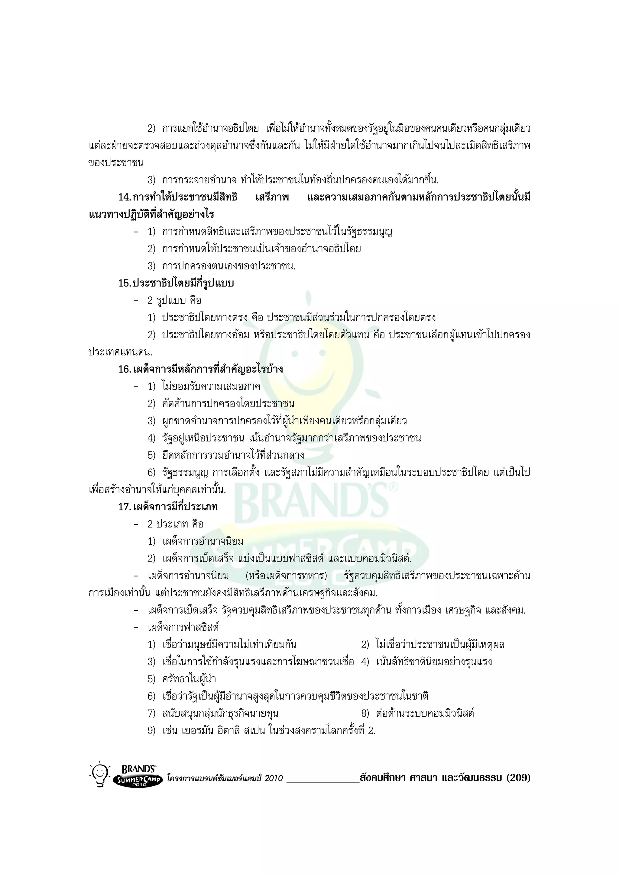 2) การแยกใชอํานาจอธิปไตย เพื่อไมใหอํานาจทั้งหมดของรัฐอยูในมือของคนคนเดียวหรือคนกลุมเดียว
แตละฝายจะตรวจสอบและถวงดุลอํานาจซึ่งกันและกัน ไมใหมีฝายใดใชอํานาจมากเกินไปจนไปละเมิดสิทธิเสรีภาพ
ของประชาชน
                3) การกระจายอํานาจ ทําใหประชาชนในทองถิ่นปกครองตนเองไดมากขึ้น.
         14. การทําใหประชาชนมีสทธิ เสรีภาพ และความเสมอภาคกันตามหลักการประชาธิปไตยนั้นมี
                                      ิ
แนวทางปฏิบัติที่สําคัญอยางไร
             - 1) การกําหนดสิทธิและเสรีภาพของประชาชนไวในรัฐธรรมนูญ
                2) การกําหนดใหประชาชนเปนเจาของอํานาจอธิปไตย
                3) การปกครองตนเองของประชาชน.
         15. ประชาธิปไตยมีกี่รูปแบบ
             - 2 รูปแบบ คือ
                1) ประชาธิปไตยทางตรง คือ ประชาชนมีสวนรวมในการปกครองโดยตรง
                2) ประชาธิปไตยทางออม หรือประชาธิปไตยโดยตัวแทน คือ ประชาชนเลือกผูแทนเขาไปปกครอง
ประเทศแทนตน.
         16. เผด็จการมีหลักการที่สําคัญอะไรบาง
             - 1) ไมยอมรับความเสมอภาค
                2) คัดคานการปกครองโดยประชาชน
                3) ผูกขาดอํานาจการปกครองไวที่ผูนาเพียงคนเดียวหรือกลุมเดียว
                                                       ํ
                4) รัฐอยูเหนือประชาชน เนนอํานาจรัฐมากกวาเสรีภาพของประชาชน
                5) ยึดหลักการรวมอํานาจไวที่สวนกลาง
                6) รัฐธรรมนูญ การเลือกตั้ง และรัฐสภาไมมีความสําคัญเหมือนในระบอบประชาธิปไตย แตเปนไป
เพื่อสรางอํานาจใหแกบุคคลเทานั้น.
         17. เผด็จการมีกี่ประเภท
             - 2 ประเภท คือ
                1) เผด็จการอํานาจนิยม
                2) เผด็จการเบ็ดเสร็จ แบงเปนแบบฟาสซิสต และแบบคอมมิวนิสต.
             - เผด็จการอํานาจนิยม (หรือเผด็จการทหาร) รัฐควบคุมสิทธิเสรีภาพของประชาชนเฉพาะดาน
การเมืองเทานั้น แตประชาชนยังคงมีสิทธิเสรีภาพดานเศรษฐกิจและสังคม.
             - เผด็จการเบ็ดเสร็จ รัฐควบคุมสิทธิเสรีภาพของประชาชนทุกดาน ทั้งการเมือง เศรษฐกิจ และสังคม.
             - เผด็จการฟาสซิสต
                1) เชื่อวามนุษยมีความไมเทาเทียมกัน                2) ไมเชื่อวาประชาชนเปนผูมเหตุผล
                                                                                                   ี
                3) เชื่อในการใชกําลังรุนแรงและการโฆษณาชวนเชื่อ 4) เนนลัทธิชาตินิยมอยางรุนแรง
                5) ศรัทธาในผูนํา
                6) เชื่อวารัฐเปนผูมีอํานาจสูงสุดในการควบคุมชีวิตของประชาชนในชาติ
                7) สนับสนุนกลุมนักธุรกิจนายทุน                       8) ตอตานระบบคอมมิวนิสต
                9) เชน เยอรมัน อิตาลี สเปน ในชวงสงครามโลกครั้งที่ 2.


                   โครงการแบรนดซัมเมอรแคมป 2010   _____________สังคมศึกษา ศาสนา และวัฒนธรรม (209)
 